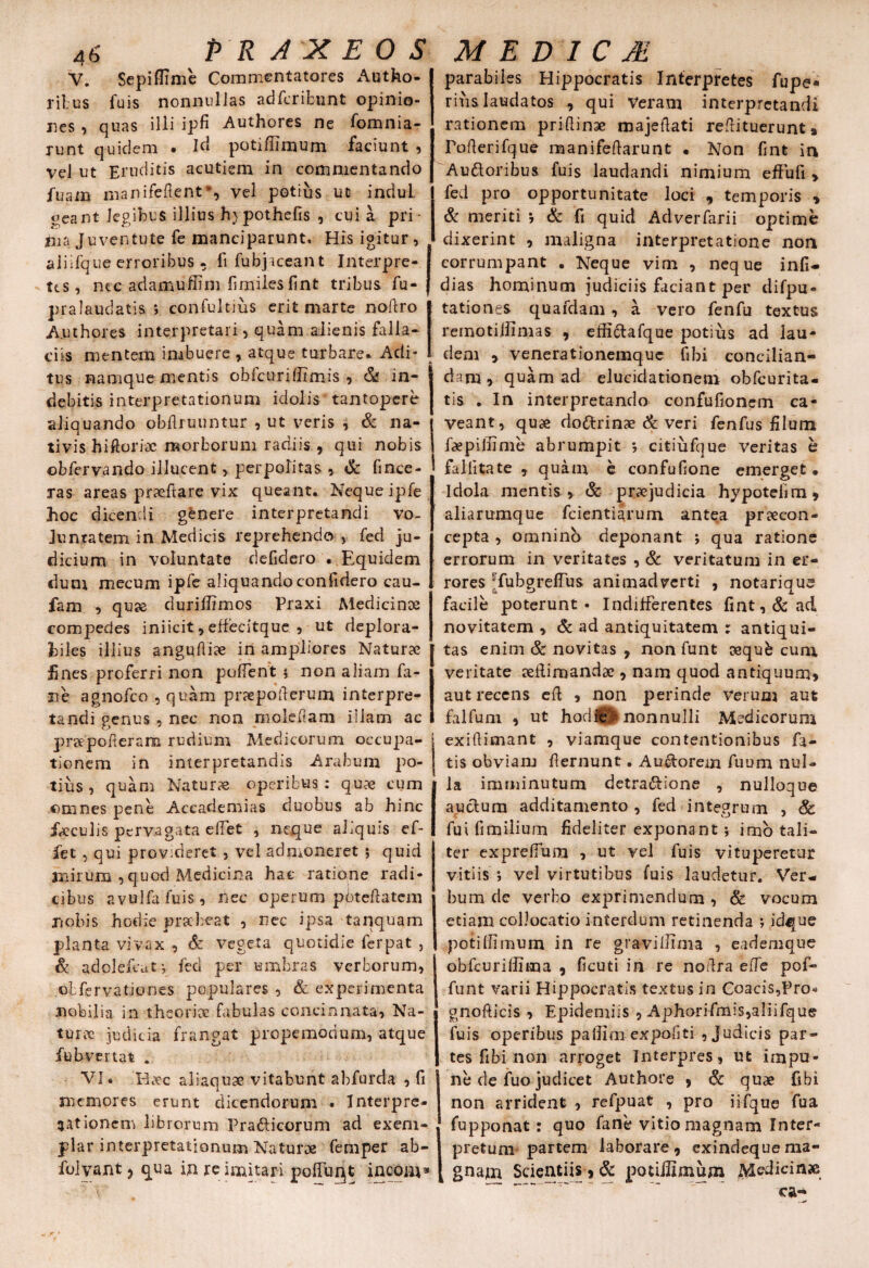 V. Sepiffime Commentatores Autho- ritus fuis nonnullas adfcribunt opinio¬ nes , quas illi ipfi Authores ne fomnia- runt quidem . id potiffimum faciunt , vel ut Eruditis acutiem in commentando fuam manifefient*, vel potius ut indui, ocant legibus illius h) pothefis , cui a pri¬ ma Juventute fe manciparunt. His igitur, aiiifque erroribus , fi fubjaceant Interpre¬ tes, nec adamuffim firniles fint tribus fu- pralaudatis *, confultius erit marte nodro Authores interpretari, quam alienis falla¬ ciis mentem imbuere , atque turbare* Adi¬ tus namque mentis obfcuriffimis , & in¬ debitis interpretationum idolis tantopere aliquando obflruuntur , ut veris , & na¬ tivis hillorix morborum radiis 9 qui nobis obfervando illucent, perpolitas , & (ince¬ ras areas praedare vix queant. Neque ipfe hoc dicendi genere interpretandi vo¬ luntatem in Medicis reprehendo , fed ju¬ dicium in voluntate defidero • Equidem dum mecum ipfe aliquando confidero cau- fam , quae duriffimos Praxi Medicinae compedes iniicit, effecitque , ut deplora- hiles illius angudiae in ampliores Naturae fines proferri non pudent $ non aliam fa¬ rte agnofeo , quam praepoderum interpre¬ tandi genus , nec non moledam illam ac praepoderam rudium Medicorum occupa¬ tionem in interpretandis Arabum po¬ tius , quam Naturae operibus : quae cum omnes pene Accademias duobus ab hinc faeculis pervagata edet , neque aliquis ef- fet, qui provideret, vel -admoneret ; quid anirum ,quod Medicina hac ratione radi¬ cibus avulfafuis, nec operum pbtcftatcm nobis hodie praebeat , nec ipsa tanquam planta vivax , & vegeta quotidie ferpat , & adolefeat-, fed per umbras verborum, :ot fer vatio nes populares , & experimenta nobilia in theoriae fabulas concinnata, Na¬ turae judicia frangat propemodum, atque fubvertat . VI. Haec aliaquae vitabunt abfurda , fi memores erunt dicendorum . Interpre¬ tationem librorum Pra&icorum ad exem¬ plar interpretationum Naturae femper ab- folyant ? qua in re imitari polfuqt incom* parabiles Hippocratis Interpretes fupe- rius laudatos , qui Veram interpretandi rationem pridinae majedati redituerunt» Poderifque manifedarunt • Non fint in Auttoribua fuis laudandi nimium effufi , fed pro opportunitate loci , temporis , & meriti 5 & fi quid Adverfarii optime dixerint , maligna interpretatione non corrumpant . Neque vim , neque infi- dias hominum judiciis faciant per difpu- tationes quafdam, a vero fenfu textus remotillimas , effiftafque potius ad lau¬ dem , venerationemque fibi concilian¬ dam, quam ad eluciclationem obfeurita- tis . In interpretando confufioncm ca¬ veant, quae do&rinae & veri fenfus filum faepiffime abrumpit ; citiufque veritas h falbtate , quam e confufione emerget. Idola mentis , & praejudicia hypoteiim, aliarumque fcientiirum antea praecon- cepta , omninb deponant ; qua ratione errorum in veritates , & veritatum in er¬ rores ‘fubgreflus animadverti , notarique facile poterunt. Indifferentes fint, & ad novitatem , & ad antiquitatem : antiqui¬ tas enim & novitas , non funt aequb cum veritate aedimandae, nam quod antiquum, aut recens ed , non perinde Verum aut falfuni , ut hodfel» nonnulli Medicorum exidimant , viamque contentionibus fa¬ tis obviam fiernunt. Au&orein fuum nul¬ la imminutum detra&ione , nulloque auclum additamento , fed integrum , & fui fimilium fideliter exponant; imo tali¬ ter expreflum , ut vel fuis vituperetur vitiis ; vel virtutibus fuis laudetur. Ver¬ bum de verbo exprimendum , & vocum etiam collocatio interdum retinenda ; idque potiffimum in re graviffima , eademque obfcuriffima , ficuti in re nodra ede pof- funt varii Hippocratis textus in Coacis,Pro* gnofticis , Epidemiis , Aphorifmis,aliifque fuis operibus paffim expofiti , Judicis par¬ tes fibi non arroget Interpres, ut impu¬ ne de fuo judicet Authore 9 & quae fibi non arrident , refpuat , pro iifque fua fupponat: quo fane vitio magnam Inter¬ pretum partem laborare, exindequema- k gnam Scientiis, & potiffimum Medicinae