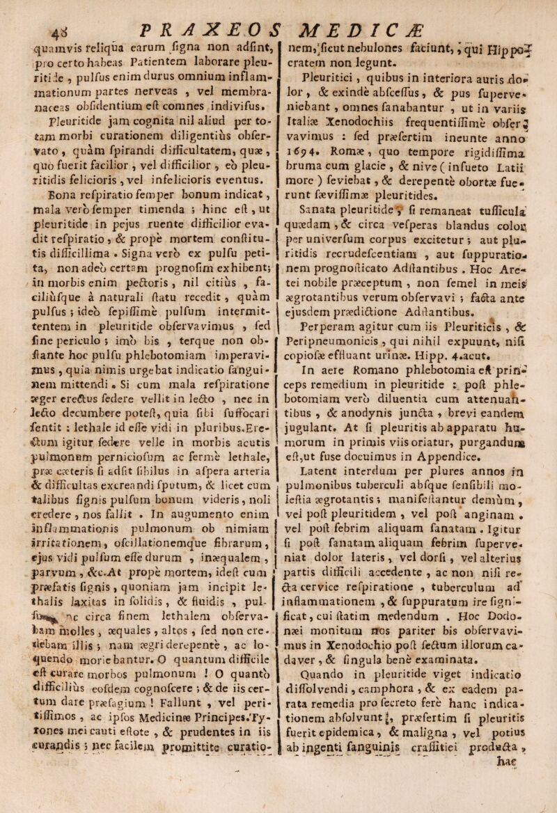 quamvis reliqua earum/igna non adfint, pro certo habeas Patientem laborare pleu¬ riti ie , pulfus enim clurus omnium inflam¬ mationum partes nerveas , vel membra¬ naceas oblidentium eft comnes indivifus. Pleuritide jam cognita nil aliud per to¬ tam morbi curationem diligentius obfer- vato, quam fpirandi difficultatem, quae , quo fuerit facilior , vel difficilior , eo pleu- litidis felicioris , vel infelicioris eventus. Bona refpiratio femper bonum indicat, mala vero femper timenda ; hinc eft , ut pleuritide in pejus ruente difficilior eva¬ dit refpiratio ,& prope mortem conftitu¬ tis difficillima . Signa vero ex pulfu peti¬ ta, non adeo certam prognofim exhibent; in morbis enim peCtoris , nil citius , fa- ciliufque a naturali ftatu recedit , quam pulfus ; ideo fepiffime pulfunr intermit¬ tentem in pleuritide obfervavimus , fed fine periculo *, imb bis , terque non ob- f ante hoc pulfu phlebotomiam imperavi¬ mus 9 quia nimis urgebat indicatio fangui- nem mittendi« Si cum mala refpiratione seger creatus federe vellit in lefto , nec in 3e£to decumbere poteft, quia fibi fuffocari fentit : lethale id e/Te vidi in pluribusffire- €lum igitur federe velle in morbis acutis pulmonum perniciofum ac fer me lethale, prae cacteris fi adfit fibilus in afpera arteria difficultas excreandi fputum? & licet cum talibus flgnis pulfum bonum videris, noli credere , nos fallit . In augumenio enim inflammationis pulmonum ob nimiam irritationem, ofciilationemque fibrarum, ejus vidi pulfum effe durum , inaequalem , parvum , &c\At prope mortem, ideft cum pr«fatis fignis, quoniam jam incipit Je< «halis laxitas in folidis, & fluidis , pul- nc circa finem lethalem obferva- bam molles, aequales , altos , fed non cre¬ debam illis *, nam segri derepente , ac lo¬ quendo moriebantur. O quantum difficile cft curare morbos pulmonum 1 O quanto difficili us eofde.m cognofcere *, & de iis cer¬ tum dare praefagium ! Fallunt , vel peri¬ ti ffimos , ac ipfos Medicinee Principes.Ty- xones mei cauti eftote , & prudentes in iis curaqdis s nec facilem promittite curatio- nemdficut nebulones faciunt, \ qui Hippo? cratem non legunt. Pleuritici , quibus in interiora auris .do* lor , & exinde abfceffius, & pus fuperve* niebant , omnes fanabantur , ut in variis Italiae Xenodochiis frequentiffime obferi vavimus : fed praefertim ineunte anno 169 4* Romae, quo tempore rigidiffima bruma cum glacie , & nive ( infueto Latii more ) feviebat, & derepente obortae fue¬ runt faeviffimae pleuritides. Sanata pleuritide V fi remaneat tufficula quaedam, & circa vefperas blandus colori per univerfum corpus excitetur*, aut plu¬ ri tidis recrudefcentiam , aut fuppuratio- nem prognofticato Adftantibus . Hoc Are- tei nobile praeceptum , non femel in meis5 aegrotantibus verum obfervavi *, facta ante ejusdem praedictione Aditantibus. Perperam agitur cum iis Pleuriticis , Peripneumonicis , qui nihil expuunt, nifl copiofae effluant urinae. Hipp. 4.acut. In aere Romano phlebotomia eft prin¬ ceps remedium in pleuritide : poft phle¬ botomiam vero diluentia cum attenuan¬ tibus , & anodynis juncta , brevi eandem jugulant. At fi pleuritis ab apparatu hu¬ morum in primis viis oriatur, purgandum eft,ut fuse docuimus in Appendice. Latent interdum per plures annos in pulmonibus tuberculi abfque fenfibili nio~ ieft ia aegrotantis ; manifeftantur demum, vel poft pleuritidem , vel poft anginam . vel poft febrim aliquam fanatam . Igitur fi poft fanatam aliquam febrim fuperve* niat dolor lateris, vel dorfi , vel alterius partis difficili accedente , ac non nili re» cta cervice refpiratione , tuberculum ad' inflammationem , & fuppuratum irefignl- ficat, cui ftatim medendum . Hoc Dodo¬ naei monitum nos pariter bis obfervavi¬ mus in Xenodochio poft feftum illorum ca¬ daver , & fingula bene examinata. Quando in pleuritide viget indicatio difTolvendi, camphora , Sc ex eadem pa¬ rata remedia pro fecrcto fere hanc indica¬ tionem abfolvunt pr<efertim fi pleuritis fuerit epidemica, & maligna , vel potius ab ingenti fanguinis crailitiex produfta »