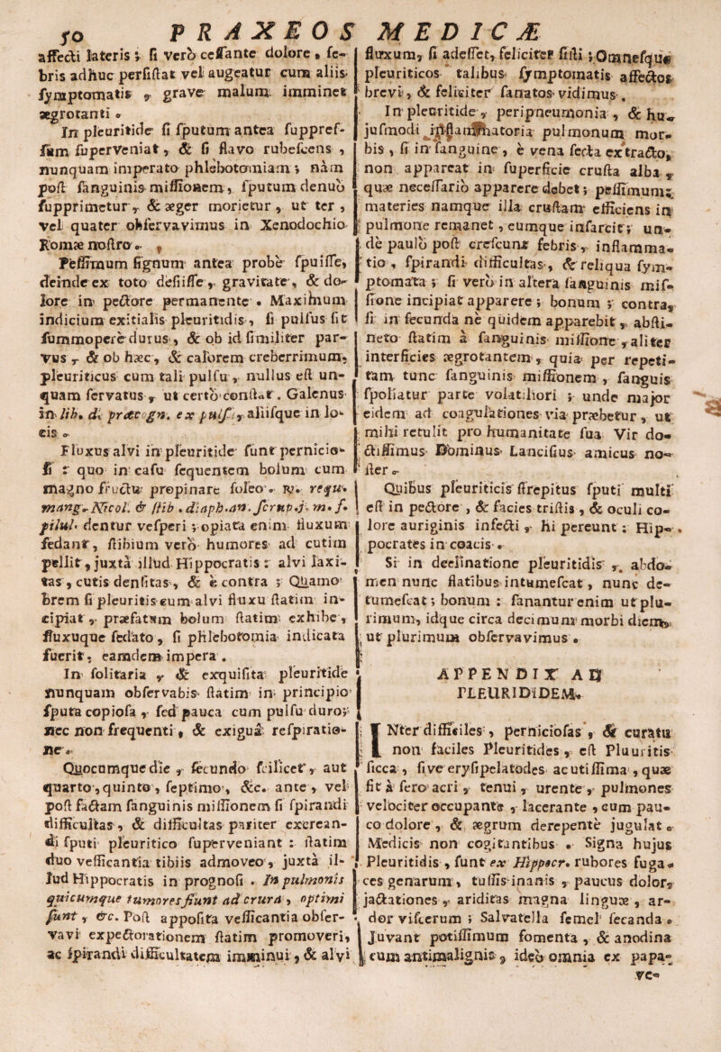 fO affecti fateris v fi Vero ceflante dolore , fe- bris adhuc perfiflat vel augeatur cum aliis* fymptomatis , grave malum imminet aegrotanti * In pleuritide fi fputum antea fuppref- fuperVeniat , & fi flavo rubefcens , nunquam imperato phlebotomiam » nam pofl fanguinis miffionem, fputum denub fupprimetur r & aeger morietur , ut ter , vel quater obfervavimus in Xenodochio^ Romae noflro Peffimum deinde ex toto fluxum» fi adeffet, felicitep fidi ;QmnefqUf* pleuriticos “ tahbus fjrmptomatis ajfFe&os ; brevi’» & feliciter fanator vidimus . I n pleuritide » peripneumonia , & hu«r jufmodi i^g arilatori a pulmonum mor- bis , fi in Tanguine , e vena fecla exVado, non appareat ia fuperfieie crufta alba „ quae nece/Tario apparere debet ; peffimunu materies namque illa cruflanr efficiens it* I pulmone remanet, cumque infarcit'; un- (de paulo pofl crefcun* febris » inflamma* tio , fpirandi difficultas , & reliqua fym* pto-marta-; fi vero in altera fanguinis mif- lore in’ pecore permanente • Maxihium indicium exitialis pleuritidis , fi puifus fi t fummopere durus*, & ob id fi militer par¬ vus r & ob haec , & calorem creberrimum* pleuriticus cum tali pulfu, nullus eft un¬ quam fervatus r ut certo*conflat . Galenus in lik, d± protegn. ex puif;, ahifque in lo* eis Fluxus alvi in pleuritide' funr pernicio** fi r quo in cafu fequentem bolum cum magno fructu; prepirrare foleov Ty. requ» mang^Nicol. & flib »di apb •an.fcrup.fi m.f. filul' dentur vefperi ; opiata enim fluxum fedant, /libium vero humores ad cutim pellit, juxta illtid Hippocratis r alvi laxi¬ tas, cutis denti tas, & e contra ; QUarno brem fi pleuritis eum alvi fluxu flatim in¬ cipiat y praefatsm bolum ftatinr- exhibe » fluxuque feclato , fi phlebotomia indicata ut plurimum obfervavimus . fuerit, eamder» impera . In folitaria y exquifita pleuritide nunquam obfervabiS' flatim in principio fputa copiofa r fed pauca cum pulfu duro; Mec non frequenti, & exigua refpiratio- flcv Quocumque die »• fecundo fcilicet» aut quarto,quinto, feptinio', &c. ante , vel pofl fa&am fanguinis miffionem fi fpirandi difficultas , & difficultas pariter excrean¬ di fputi' pleuritico fuperveniant : flatim duo vefficantia tibiis admoveo » juxta il¬ lud Hippocratis in prognofi . In pulmonis quicuyyjque tumores fiunt ad crura , optimi funt » &c. Pofl appofita vefficantia obfer- fione incipiat apparere; bonum ; contra, 11 in fecunda ne quidem apparebit,, abfti- neto flarim a fanguinis miffione» aliter interficies aegrotantem » quia per repeti¬ tam tunc fanguinis miffionem , fanguis fpoliatur parte volatiliori ; unde major eidem ad coagulationes via probetur» ut mihi retulit pro humanitate fua Vir do- ‘ cliffimus^ Bbminus* Lancifius> amicus no- fler o- Quibus pleuriticis flrepitus fputi multi efl in pedlore , & facies triflis , & oculi co¬ lore auriginis infe&i» hi pereunt; Hip pocrates in coacis • Si in declinatione pleuritidis7 ». abdo¬ men nunc flatibus intumefeat, nunc dc- tumefeat; bonum : fanantur enim ut plu¬ rimum, idque circa decimunr morbi diem» APPENDIT AQ tleurididem* INter difficiles-, perniciofas » <Sit curatu non faciles Pleuritides » efl Pluuritis ficca , fi ve eryfipelatodes ac utiffima , quae fit a fero acri » tenui » urente » pulmones velociter occupante , lacerante , cum pau¬ co dolore , & aegrum derepente jugulato Medicis non cogitantibus . Signa hujus Pleuritidis , funt ex Hippocr, rubores fuga?» ces genarum , tuffis inanis 5 paucus dolor? ja<5lationes » ariditas magna linguae , ar¬ dor vifterum ; Salvatella femel fecanda •. vavi expeMorationem flatim promoveri, l Juvant potiffimum fomenta »& anodina ac fpixandi difficukatepi imminui 9 & alvf | cum antimalignis ^ ideo omnia ex papa- & —•»