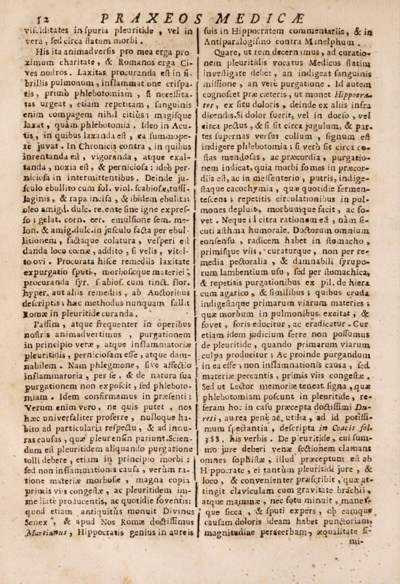 fa viriditates infpuria pleuritide vera , feti circa flatum morbi. His ita animadverfis pro mea erga pro limum charitat® , & Romanos erga Ci¬ ves noiiros. Laxitas procuranda edinfi. brilJis pulmonum , inflammatione crifpa- tis > primo phlebotomiam > fi neecllita. tas urgeat, etiam repetitam, (anguinis enim compagem nihil citius» magifque Jaxat, quam phlebotomia . Ideo in Acu. tis , in quibus laxanda c(l, ea fummope- sc juvat. In Chronicis contra r in quibus amentanda ed , vigoranda , atque exal¬ tanda , noxia efl, & perniciofa : ideo per- niciofa in intermittentibus. Deinde ju- fculo ebullito cum iol. viol. fcabiof#,tufTT- laginis, & rapa incifa , & ibidem ebulita; oleo xmigd. dulc* re. en te fine igne exprefi- fo » gelat, corn. eer. emulftone lem. rne- Ion. & amig.dulc.in jufculo fadta per ebul¬ litionem , faciaque colatura y vefperi eil danda loco eam# , addito , fi velis, vitel¬ lo ovi • Procurata hifce remediis laxitate expurgatio fputL, morbofaque materiei \ procuranda fyr. C abiof. cum tin&, flor. Jiy per. aut aliis remediis, ab Audloribus deferiptis; haec methodus nunquam fallit Jtorose in pleuritidecuranda . Paliim , atque frequenter in operibus jaoftris animadvertimus , purgationem in principio ver# , atque inflammatorias pleuritidis , perniciofam ede , atque dam¬ nabilem . Nam phlegmone, five affectio inflammaroria , per fe , & de natura fua purgationem non expofeit, fed phleboto* miam * Idem confirmamus in pnefenti: Verum «nim vero, ne quis putet , nos h#c univerfaliter proferre , nulloque ha¬ bito ad particularia refpe&u , & ad innu-- rascaufas , qua? pleurcnfin pariunt.Scien¬ dum eil pleuritidem aliquando purgatione tolli debere , etiam ha principio morbi; fed non inflammationis caufa , verum ra-. tione materi# morbofie , magna copia primis viis congert# , ac pleuritidem im¬ mediate producentis, ac quotidie foventis: quod etiam antiquitus monuit Divinus Senex \ & apud Nos Romse doftifiimus Marti anus , Hippocratis genius in aureis fuis in Hippocratem commentariis, & ita Antiparalogifino contra Mmelphum . Quare, ut rem decern imus , ad curatio* nem pleuritidis vocatus Medicus datio* inveiligare debet, an indigeat fanguiais midlone , an vere purgatione . Id autem eognofcct pr# c#teris , ut monet Hippoero* tes , ex ficu doloris * deinde ex aliis infra dicendis.Si dolor fuerit,, vel in dorfo ,. vel circa pectus , & fi fit circa jugulum, Sc par* tes fupernas verfus collum , fignum ed indigere phlebotomia; II vero fit circa ce¬ das meadofas , ac praecordia , purgatio¬ nem indicat, quia morbi fomes in praecor¬ diis eft, ac ia medenterio , putris, indfige- fiaque cacochymia , quae quotidie fermen- tefcens v repetitis circulationibus in pul- mones depluite,, morbunique facit, ac fa¬ vet . Neque i 1 citra rationem ed , nam fi- cuti adhrna humorale. Dodioruuvomnium k confenfii radicem habet in domacho % primifque viis, • curaturque , non per re¬ media pe&oraiia , & damnabili fyrupo* runa lambentium ufu , fed per domachica, & repetitis purgationibus ex pii. de hiera cum agar ico * & (i milibus-i quibus- cruda ; indigcdaqtJe primarum viarum materies •* quae morbum in pulmonibus* excitat, <$c fovet , foris educitur , ac eradicatur .Cur et ia rn idem judicium ferre non poffumus de pleuritidc , quando primarum viarum culpa producitur ; Ac proinde purgandum , in eadfe ;non inflamnationfs causa , fed materi# peccantis , primis viis congcd# . Sed ut Lector memoriae teneat figna ,.qu« phlebotomiam pofcunt in pleuritidc , rc- . feram hoc in cafu praecepta do&iffimi Da¬ ri?/; , aurea pent a£. utilia * ad id poti/fi¬ mum flectant ia , deferipta in Coae is foU j:S S . Ais verbis . De p’euritide ,, cui fum- irfo jure deberi venae fe&io.hem clamant omnes fopftid# * illud praeceptum ed ab Hippocrate , ei tantum pleurituU jure , Sc loco , & convenienter pr#fcribit ,’quac at- 5 tingit claviculam cum gravitate brachii , atque majmm#-, nec fotu minuit , manet':* que ficca y & favuti expers , cb eam que caufam doloris ideam habet pun&oriam, magnitfcdiae peraecrbanvj squalitate £T- . mi- P R A X E 0 S M E D I C JE Vel in