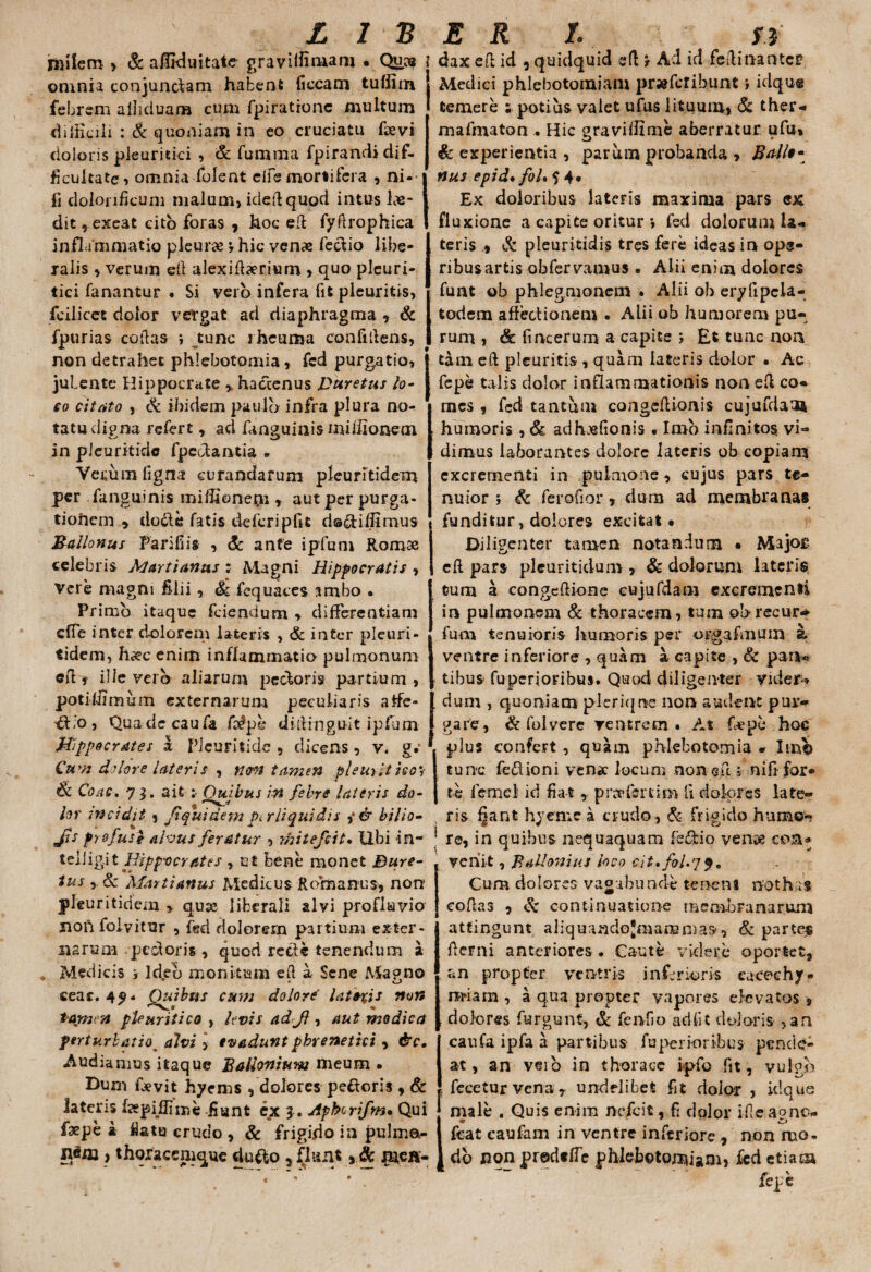 nillem > & affiduitate graviilimam • Qucs ? omnia conjundam habent ficcam tufiiin J febrem ailiduam cum fpirationc multum difficili : & quoniam in eo cruciatu favi doloris pleuritici , & fumma fpirandi dif¬ ficultate, omnia folent cife mortifera , ni- fi dolonficum malum, idedquod intus Lae¬ dit, exeat cito foras , hoc ed fydrophica inflammatio pleura *, hic venae fedio libe¬ ralis , verum ed alexidaeriurn , quo pleuri¬ tici fanantur . Si vero infera fit pleuritis, fcilicet dolor vefgat ad diaphragma , & fpurias codas •, tunc rheuma confidens, non detrahet phlebotomia, fcd purgatio, jubente Hippocrate , hactenus Buretus lo- so citato , & ibidem paulo infra plura no¬ tatu digna refert, ad fanguinis miifionem in pleuritidc fpedantia * Yeiium ligna curandarum pleuritidem per fanguinis miffionepi , aut per purga¬ tionem y docle fatis defcripfit d®&ifllmus Ballonus Farifiis , & anfe ipfum Romae celebris Marti anus ; Magni Hippocratis , vere magni filii, & fequaces ambo • Primo itaque fciendum , differentiam effe inter dolorem lateris , & inter pleuri¬ tidem, h&c enim inflammatio pulmonum cd, ilie vero aliarum pedoris partium, potiliimum externarum peculiaris atfe» d;o, Quadecaufa fapl* didinguit ipfum Hippocrates a Pleuritidc , dicens, v. g.‘ Cum dolore lateris , non tamen pleuritico? & Coae. 71. ait :■ Quibus in febre lateris do¬ lor incidit, /1 qui dem pi.r liquidis ,* & bilio- jls profuse alvus feratur , mitefeit. Ubi -in- teliig.it Hippocrates , ut bene monet Bure- tus & Marti anus Medicus Romanus, non pleuritidem > quae liberali alvi profluvio noft foiyitur , fgd dolorern partium exter¬ narum -pectoris , quod recte tenendum a Medicis f Ideo monitum ed a Sene Ma?no • O ceac. 4^4 Quibus cum dolore' laterjs non tomen pleuritico , levis adjl, aut modica perturbatio9 alvi > evadunt phrenetici, &c, Audiamus itaque BaUoniuw meum • Dum favit hyems , dolores pedoris , & lateris fapijdiine fiunt ex 3 . Aphorifm» Qui faepe k flatu crudo , & frigido in pulma- nem , thqracemque du&o 5 ifknt, & jrnen- dax eft id , quidquid cfl t Ad id fedinantcp Medici phlebotomiam pr» fer ibunt *, idqug temere s potius valet ufus lituum, & ther- mafmaton . Hic graviifime aberratur ufu» & experientia , parum probanda , Ballo- nus epid. foU 5 4* Ex doloribus lateris maxima pars ex fluxione a capite oritur i fed dolorum la¬ teris , & pleuritidis tres fere ideas in ope¬ ribus artis obfervanius . Alii enim dolores funt ob phlegmoncm • Alii oh eryfipcla- todem affectionem . Alii ob humorem pu¬ rum , & fincerum a capite > Et tunc non tam eft pleuritis , quam lateris dolor • Ac fepe talis dolor inflammationis non ed co¬ mes , fcd tantum cangedionis cujufdaa* humoris , & adhasfionis • Imo infinitos vi- dimus laborantes dolore lateris ob copiam excrementi in pulmone, cujus pars te¬ nuior i & ferofior, dum ad membranas funditur, dolores excitat* Diligenter tamen notandum • Majos ed pars pleuritidum , & dolorum lateris tum a congedione cujufdam excrementi in pulmonem & thoracem , tum ob recur* fum tenuioris humoris per orgafmum at ventre inferiore , quam a capite , & para¬ tibus fuperioribus. Quod diligenter yider-* dum , quoniam pleriqne non audent pur¬ gare, & folvere ventrem. At fape hoc plus confert , quam phlebotomia * Im© tunc fedioni venae locum non eft; nifi for¬ te lemef id fiat , pr^fsrtim ii dolores late¬ ris fjant hyerne a crudo, & frigido humo» ; re, in quibus nequaquam fe&io venae con¬ vehit , Ballonius loco cit,fol.jf. Cum dolores vagabunde tenent nothas cofias , & continuatione membranarum attingunt aliquaadoJmamn}a&, & parte$ demi anteriores. Caute videre oportet, an propter ventris inferioris eaceehy- rmam , a qua propter vapores elevatos , dolores furgunt, & fendo adiit doloris ,an caufa ipfa a partibus fu perior ibus pen cie¬ at , an veib in thorace ipfo fit, vulgo fecetur vena T undelibet fit dolor , idque male . Quis enim nefeit, fi dolor if!ea°no« fcat eaufam in ventre inferiore , non ruo* t db non predtfTe phlebotomiam, fcd etiam