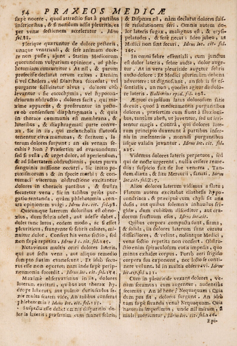 f4 P R A X EO S 'MEDICA fjcpe nocere , quod attraftio fiat a partibus & Difpnceaeft « nam dcclafat dolores fuif- in ferior ibus , & fi nondum adiit pleuritis, ea per yenae fefticnem accelerator „ Jdem fi ito, plerique quaeruntur de dolore pe&oris , «naque ventriculi, & fefe animam duce¬ re non polle , ajunt • Statim Medicorum quorundam vulgarium opinione , ad phle¬ botomiam .concurritur •, At nil, & parum profcciiie declarat rerum exitus • Etenim fi vel Cholera , vel piarrhgea fuccedat, vel purgante follicitetur alvus , dolores cito levantur ; fic caccchymia, vel hypocon- driorttm obftru&io , dolores facit, qui ma* St i me apparent, & proferuntur in pe&o- re ob confcnfum diaphragmatis , & quia in thorace communis eft membrana, & lateribus , & diaphragmati parte conve- sca . Sic in iis , qui melancholia flatuofa tenentur circa mammas, Sc flernum , ja terum dolores furgunt: an ds venam fe- cabis ? Non ? Praefertim ad evacuandum; fed fi velis , Sc urget dolor, ad aperiendum, fk ad libertatem obftru&ionis , potes parva ianguinis niiflione occurri 3 Sic initio pa- roxifmorum 5 Sc in fpecie morbi ; & con¬ tumaci viscerum onftru&ione excitantur dolores in thoracis partibus , & fruflra fecarctur vena , Sic in talibus prius pur¬ gatio tentanda , quam phlebotomia ,ccn- ira opinionem vulgi * Jdem Uc. cit. fiUy S. Quicumque laterum doloribus eft obno fe refudationem feri . Omnis autem do¬ lor latens fugax, malignus eft , & eryfi- pelafcodes , Sc fere necat ; Ideo jubeo , ut Medici non fint fecuri. Idem loc. cit. foL 16V* In omni febre efTentiali , cum junefus eft dolor lateris, febre aucla , dolor auge¬ tur . At in vera nleuritide augetur febris i o a u3o dolore : Et Medici plurimum debent advertere : ut dignobant , an feb is fit ef- fentialis , an non , quoties agitur dedolo- re lateris . Rallotiius epid.fil* 208. iEgroti cujufdani latus dolorofum fatis decuit, quod a medicamentis purgantibus dolores , prpefertim cum Eunt a fluxioni¬ bus, tantum abeft, ut juventur3 fed ut irri¬ tentur magis • Contra , qui dolores lace¬ rum principio duxerunt a partibus infer¬ nis in mefenterio , nonnifi purgantibus iifque validis juvantur . Idem loc. cit. foU %i<>. Viddmus dolores lateris perpetuos , fed qui de nofte urgerent , nullis ceirere reme¬ diis : fufpicio fuit de lue venerea . Tan¬ dem diaeta , Sc litu Mercurii , fanati. laem Jocrcit,fo/.2,A7. Alios dolores laterum vidimus a flatu % Piatum autem excitabat riiathefis hjpo- condriaca 3 Sc praecipue cum chyli ft ana dofis , aut quibus folemnis inhaudus fri- gidse , dum cubitum difceditur, .aut cra- Stius , dum febris adefl , aut adciTe debet, I dotum fru&uum cfus, Jdem loc.cit. dolet tunc latus , eodem modo , ac felfet pleuriticus , frangente fe febris calores, mi¬ nuitur dolor . Confert his ven# fe&io a fed Sion fcvpe repetita . Jdem l c. cit. fohi AV* Notavimus multis oriri dolores lateris, qui aut fefta vena , aut aliquo remedio fumpto fiatim evanefeunt . Et ideo fecu- rus effe nen oportet; nam inde fope perip¬ leumonia fuccedit . Jdem loc. cit. fil. rV4. Maxime ©bfervavimus iniis, dolores laterum excitari, quibus aut thorax hy. drope laborat^ aut pulmo duriufculus fa- pie multa fcatet; vide. An talibus conferat -phlebotomia ? Jdem loco iit.fol.} rf. * -Sufpt^a sdTe debet cn.nis difparitio do¬ lor i$ lateris; praefertim cum manet febris. Quibus corpora compacta funt, firrna , Sc folida , iis dolores laterum funt curatu difficiliores , & velint, notin.tqu.e Medici 9 venae feftio repetita non confert. O.bflru- cliocnim fpiraculofum cutis impedis, quo minus exhalet corpus. Porro aeri frigido corpora fua exponunt , nec le&o fe conti¬ nere volunt. Ici jn multis obfervavi. Jdem ioc.cip.fol a?i. Cum in pieuritide vexant dolores , ve* namfe.camus; cum augentur, audentius fecamus An id bene jp Nequaquam ; Quia dum pus fit , dolorc-s furgunt , An ideo tam Er pe fecanda vena? Nequaquam. Quia naturam impedimus, unde nil mirum , (l multi moriuntur , Jdem loc. cit> fohiAt* Epi®