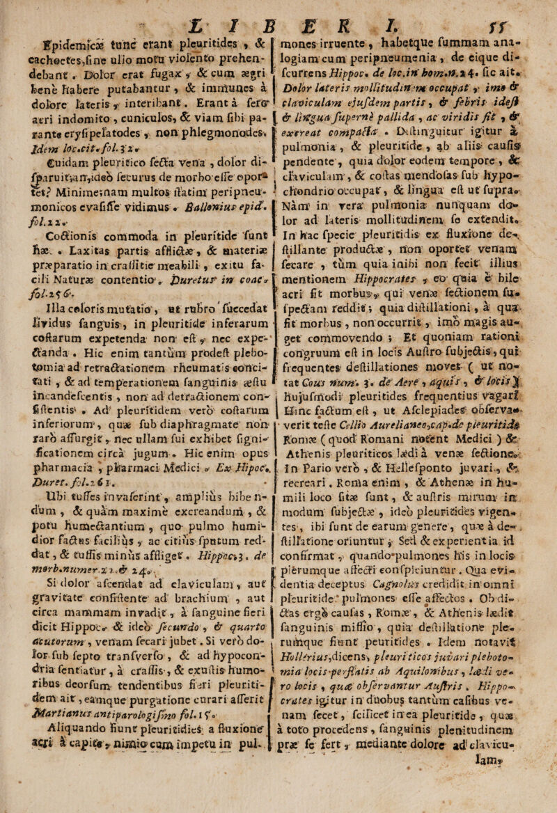 Epidemicae tunc erant pleuritides , & cachectes,fine ulio motu violento prehen¬ debant r Dolor erat fugax * & cum aegri bene habere putabantur , & imnUines a doibre lateris* interibant. Erant a feter acri indomitos cuniculos, & viam fibi pa¬ ra ntg eryfi pelatodes, non phlegmonodes. jdem lo'c*cit*fol.fx* Cuidam pleuritico fe£la vena , dolor di- /pjruit;anyidcb feturas de morbo efle opor* tet? Minimematn multos rtatim peri pneu¬ monicos cvafilfe vidimus. Balloniu? epid, fol.ix. Codionis commoda in pleuritide funt hae. • Laxitas partis afflictae * & aiateriae praeparatio in crallitie nteabili » exitu fa¬ cili Naturae contentio v Duretur in eoae'«• Jol-zf Illa coloris mutatio , «t rubro fuccedat lividus fanguifr, in pleuritide inferarum coftarum expetenda non e it * nec expe-* Hianda- • Hic enim tantum prodeft plebo- tpmia ad retractationem rheumatis eotlci- tiiti , & ad temperationem fanguinis igftu I iUcandefcentis , non ad detra&ionem con¬ fidentis' • Ad' pleuritidem vero coftarum inferiorum1, quae fub diaphragmate non raro affingit r nec ullam fui exhibet figni- ficationem circa jugum * Hic enim opus pharmacia * pharmaci Medici > Ex Hipoc *. mones irruente ) habetque fummam ana¬ logiam cum peripneumenia , de cique di- fcurrens Hippoc* de locjn’ fic ait* Dolor Uteri? mollitudinem occupat r imo 6* cla viculam ejuj'dem parti?, & febris ideji & litfguafupernt pallida , ac viridi? fit , & l excreat complicia' • D*ftinguitur igitur at pulmoni a , & pleuritide , ab alii$; caufis1 pendente , quia dolor eodem tempore , Sc claviculam ■> & coftas niendofas fub hypo¬ chondrio occupat, & lingua eftutfupra® Nam’ in vera’ pulmo ni a. nunquam do¬ lor ad lateris; mollitudinem fe extendit* In hac fpecie pleuritidis ex fluxione de- ftillante produ&je , non oportet ve na na fetare , tum quia inibi non fecit illius mentionem Hippocrate? * eo quia e bile | acri fit morbus^ qui venae fedionem fu» fpeHam reddit ; quia diftillationi, a qua: fit morbus, non occurrit, imo magis au¬ get commovendo ; Et quoniam rationi congruum eft in locis Auftro fubjeHis , qui frequentet deftillationes movet ( ut no¬ tat Cous num\ 3 . de Aere 1 aqui s', & locis J I hujufmodi pleuritides frequentius vagari I Hinc facium eft , ut AfclepiadcS obferva*’ • verit tefte Cellio Aureli aneo ^cap Ac pleuritide Romae ( quod Romani notent Medici ) Sr Athenis pleuriticos laedi a venae fe£lionec: < In Pario vero , & Hcllefponto juvari, &+ Duret, fol.iCt. libi tuffes invafetint* amplius biben¬ dum, & quam maxime excreandum , & potu humeftantium , quo pulmo humi- dior facias facilius , ac citius fputum red¬ dat , Sc tutfis minus affliget. Hippca3, de Tti9rb*numer.21 .& 2$* Si dolor afeendat ad claviculam, aut gravitate confidente ad brachium , aut circa mammam invadit, a fanguine fieri dicit Hippoiv St ideo fecundo , & quarto acutorum , venam fecari jubet. Si ver b do¬ lor fub fepto tranfv er fo , Sc ad hypocon- dria fentiatur , a crallis-, & exuftis- humo¬ ribus deorfum tendentibus fi ^ri pleuriti - dem ait, eamque purgatione curari aflerit Martianus antiparologifiyi0 foU 1 f1 Aliquando fiunt pleuritidiefr a fluxioner aefi I capitis cum impetu in puK recreari, Roma enim , & Athenae in hu¬ mili loco fitae funt, & auftris mirum in modum fubje£lae , ideo pleuritides vigen¬ tes , ibi funt de earum genere, quie a de- ftilfatione oriuntur * Sed & experientia id confirmat, q!uando*pulmones his in locis * plerumque aftecli eonfpiciuntur. Qiia evi« , dentia deceptus Cagnolm credidit in omni pleuritide.* pulmones^ clfe afleclos . Ob di- ftas erg^ caufas , Romae , & Athenis-laedit fanguinis miflio , quia' deftdbatione ple¬ rumque fiunt peuritides » Idem notavit Holltriu?)dicens-, pleuri ticos juvari pleboto- mia loci spe fiatis ab Aquilonibus , l&di ve» • ro locis , queo obfervantur Aufiris . Hippo* crates icitur in duobus tantum cafibus ve¬ nam fecet, fcilicet in ea pleuritide , quae a toto procedens , fanguinis plenitudinem prae fe fert* «iediante dolore ad clavicu¬ lam»