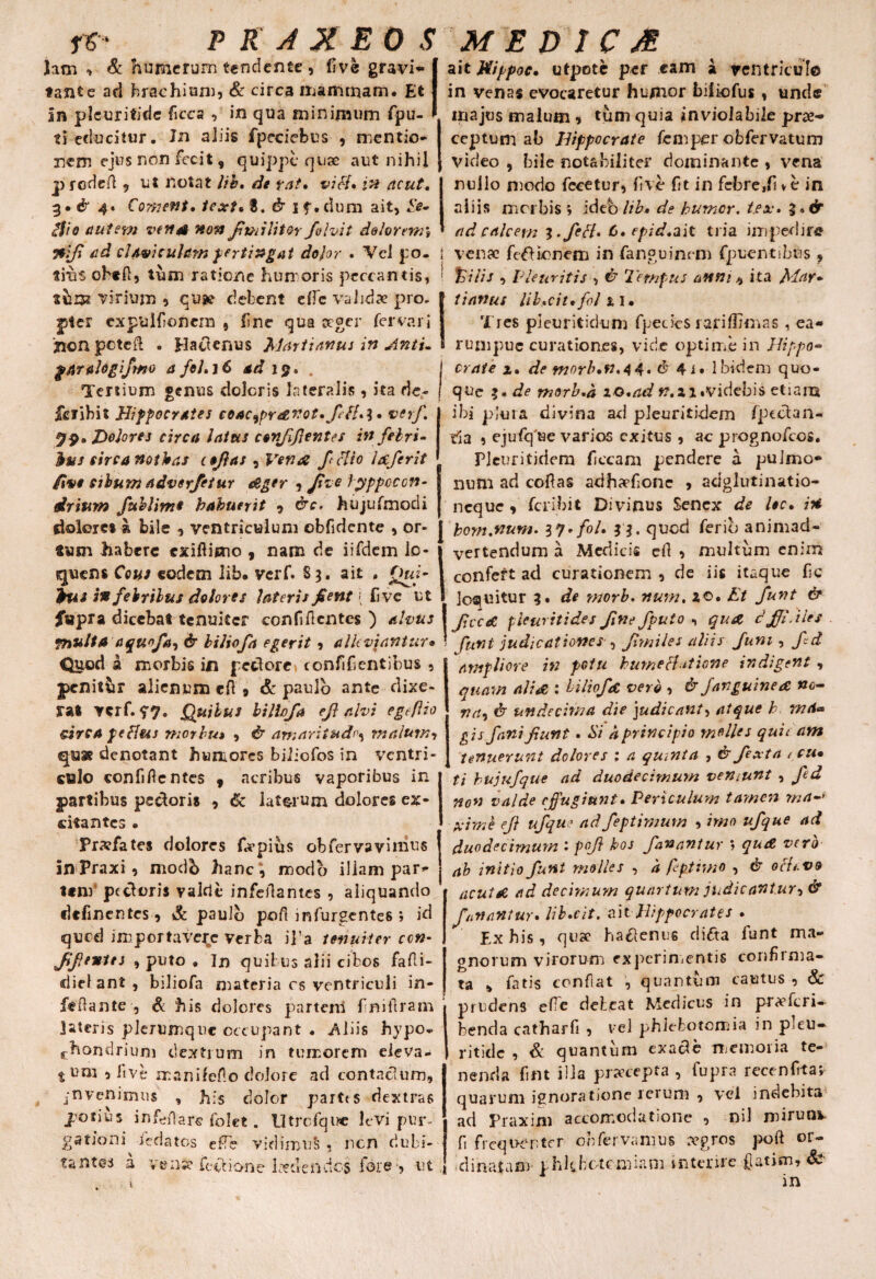 Jam , & humerum tendente, live gravia tante ad brachium, & circa mammam. Et In pleuritidc ficca , in qua minimum fpu- ti educitur. Jn aliis fpcciebus , mentio¬ nem ejus non fecit, quippe quae aut nihil prodeft , ut notat lib* de ?at, vi ei* in ncut. 3• & 4* Coment* text* B. & if.dum ait, l'e- <?$io autem ve nat non fimi litor Jblvit dolorem* nf ad clAviculam pertingat dolor • Vel po¬ tius obeli, tum ratione humoris peccantis, thm virium , qu» debent dbc validae pro. jpter cxpulfionem , line qua aeger fervar i 'jionpcteil . plaeienus Martianus in Anti- g/traJogifmo a foLi6 ad i$* . Tertium genus doleris lateralis, ita de- jferibit Hippocrates coac9pravot.fH*\* verf Helorej circa latus ccnfflentes in febri- Ibus circa nothas icfias 9Vena felio lafer it fiv* cibum adverfetur ager Jyppcccn- driurn fublims habuerit , &c. hujufmodi dolore» a bile , ventriculum obfidente , or¬ sum habere exifiieno , nam de iifdem ic* quens Cous eodem lib. verf. S3, ait , Quj- ius in febribus dolores lateris flent \ live ut fupra dicebat tenuiter confifcntcs ) alvus multa a quojia, & biliofa egerit, allevjantur• Quod a morbis in pedore confidentibus ? penitur alienum eH , & paulo ante dixe¬ rat verf. Quibus biliofa ef alvi egefiio sirca fetfus morbu» , & amaritudo malum, qu® denotant humores biiiofos in ventri¬ culo confiflcntes , acribus vaporibus in partibus pedoris , tk lat&rum dolores ex¬ citantes • Pr.vfates dolores ftepius obfervavinius inPraxi, modb hanc*, modo iliam par¬ tem pedoris valde infeilantes , aliquando delinentes, & paulo poli infurgentes ; id qued importavere verba il’a tenuiter con- ff entes , puto . In quibus alii cibos fafti- dief ant , biliofa materia cs ventriculi in- fedante , & his dolores partem fniilram latens plerumque occupant . .Aliis hypo¬ chondrium dextrum in tumorem eleva¬ ti um 5 live manilefo dolore ad contaclum, j-nvenimus , his dolor partts dextras potius in fert are folet. Utrcfqixe levi pur- ait Hippoc. utpote per eam a ventriculo in venas evocaretur humor biiiofus, unde majus malum * tum quia inviolabile prae¬ ceptum ab Hippocrate femper obfervatum video , bile notabiliter dominante , vena nullo modo fece tu r, live fit in febre,Ii ve in aliis morbis ; ideblib» de humer. t.ex» %*& ad calcem l.feB* C*epid* ait tria impedire l venae fefUonem in fanguinem fpuentibus , %ilis , Pleuritis , & Tempus anni, ita Mar¬ ti anus libuit* fol 11. Tres pleuritidum fpeties rariflknas , ea- rumpue curationes, vide optime in Hippo¬ crate z* de morlun.44. dr 4i» Ibidem quo¬ que f. de morb*a iO*ad t?,zi .videbis etiam ibi plura divina ad pleuritidem fpcclan- tia 5 ejufq'«e varios exitus , ac prognofeos. Pleuritidem ficcam pendere a pulmo* num ad coftas adhaefionc , adglutinatio- neque, feribit Divinus Senex de Uc. in bom.num. l*l*fol* quod ferio animad¬ vertendum a Medicis cft , multum enim confert ad curationem , de iis itaque lic loquitur 3. de morb. num, *©• Et funt & fcceC pleuritides fine fputo , qua, dfPiles funt judicationes , f miles aliis funi, fd ampliore in potu hume Hat ione indigent , quam alia : biliofa vero , & fanguinea »c- va9 & undecima die judicant, atque h md<* gis fani funt • Hi a principio molles qui eam tenuerunt dolores : a quinta , & fexta < cu* ti hujufque ad duodecimum veniunt , fed non valde effugiunt* Periculum tamen ma-* xime ef ufqu' ad feptimum , imo ufque ad duodecimum : pof hos fanantur ; qua vero ab initio funt molles , 'a fiptrmo , & ocfevo acuta ad decimum quartum judicantur, & fanantur* libuit, ait Hippocrates • Ex his, quae haftenus difta funt ma¬ gnorum virorum experimentis confirma¬ ta , fatis conflat , quantum cautus , & jnudens ef e debeat Medicus in pr<efcri— benda catharfi , vel phlebotomia in pleu- ritidc , & quantum exac*e memoria te¬ nenda fiflt illa praecepta , fupra recenfita; quarum ignoratione rerum , vel indebita ad Praxim accomodatione , nil mirunx tantes a venw fevkione l«tiendcs fore-, ut fi frequenter obfervamus tegros poft or¬ dinatam' phlebotomiam interire fatim, Sc 1