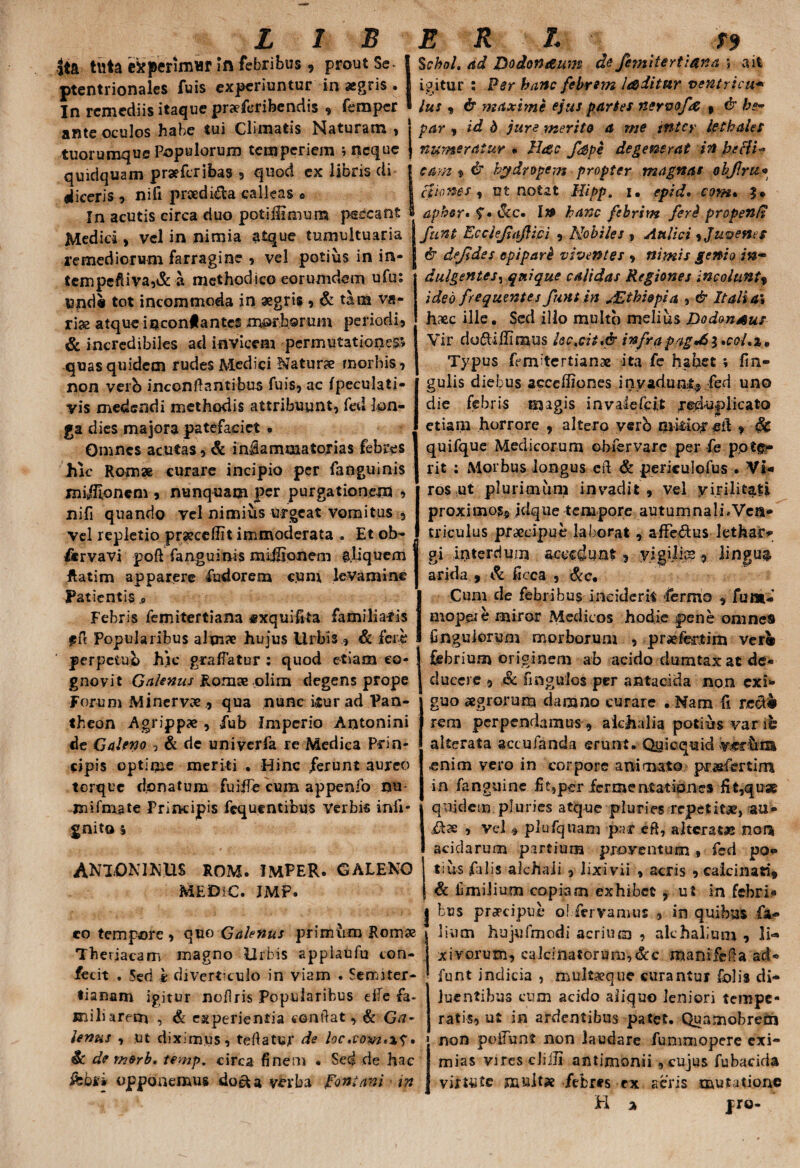 ita tuta experimur In febribus, prout 5e- | ptentrionales fuis experiuntur in aegris . In remediis itaque praeferibendis , femper ' ante oculos habe tui Climatis Naturam , tuorumque Populorum temperiem ; neque quidquam praefer ibas , quod ex libris di liiceris , nifi praedi&a calleas « In acutis circa duo potiHimum peccant Medici, vel in nimia atque tumultuaria remediorum farragine , vel potius in in- tempefiiva,& a methodico eorum dem ufu: I3nd« tot incommoda in aegris, & tam va¬ riae atque inconlantes morborum periodi, & incredibiles ad invicem permutationes* quas quidem rudes Medici Naturae morbis, non verb inconflantibus fuis, ac fpeculaii- vis medendi methodis attribuunt, fed lon¬ ga dies majora patefaciet • Omnes acutas, & iniiammatorias febres hic Romae curare incipio per fanguinis miifllonem , nunquam per purgationem , nifi quando vel nimius urgeat vomitus , vel repletio praecellit immoderata . Et ob- fervavi poft fanguinis mirionem aliquem ftatim apparere fudorem cum levamine Patientis , Febris femitertiana «xquifita familiaris fft Popularibus alma? hujus Urbis , & fere perpetuo hic graffatur : quod etiam co¬ gnovit Galenus Rorate -olim degens prope Forum Minervx , qua nunc itur ad Pan¬ theon Agrippae , fub Imperio Antonini de Galeno , & de univerfa re Medica Prin¬ cipis optime meriti . Hinc ferunt aureo torque donatum fuiife cum appenfo nu- jnifmate Principis fcquentibus Verbis infi- gnito i ANTONINUS ROM. IMPER. GALENO MEDIC. IMP. co tempore , quo Galenus primum Romx Theriacam magno llrbis appiaufu con¬ fecit . 5ed £ diverticulo in viam . Semrter- tianam igitur noflris Popularibus elTe fa¬ miliarem , & experientia conflat, & Ga¬ lenus , :ut diximus, tefiatur de loc ,com>\^• Sc de morb, temp. circa finem « Sed de hac ifcbfi opponemus doeU verba Fontani m Schol. ad Dodonaum de femitertiana ; a it igitur : Fer hanc febrem laditur ventricu* lus « & maxime ejus partes nervofrt , & he¬ par , id d jure merito a me inter lethales numeratur • IIdic fspe degenerat in beHt- eam % <$■ hydropem propter magnas objlrti• aio nes , ut notat Mipp. i. epid. com* 3« aphor* $• \kc» Ia> hanc febrim feri propenfi funt Ecclefajfici , Nobiles , Aulici 9 Juvenes & dejjdes epiparH viventes , nimis genio in- dulgentes, quique calidas Regiones incoluntf ideo frequentes funt in JZthiopia , & Italia5 haec ille. Sed illo multo melius Dodon^us Vir doftiffimus lsctcii*& infrapagJS$ *coL%, Typus femitertianae ita fe habet ; fm- gulis diebus acceffiones invadunt® fed uno die febris magis in vale Icit reduplicato etiam horrore , altero verb mitior eil , &C quifque Medicorum ebfervarc per fe pote¬ rit : Morbus longus eft & periculofus • VI- ros ut plurimum invadit , vel yirilitafi proximos® jclqtie tempore autumnali ^Ven¬ triculus praecipue laborat, afFe&us lethar¬ gi interdum accedunt, yigilips, lingua arida 9 & ficca , &c. Cum de febribus inciderit fermo , funt- mopeie miror Medicos hodie pene omnes Ungulorum morborum , pmfetim verfc febrium originem ab acido dumtax at de¬ ducere , & fingulos per antacida non exi¬ guo aegrorum damno curare . Nam fi recle rem perpendamus , alchalia potias varib alterata accubanda erunt.-Qyicquid V&r&ia enim vero in corpore animato posfertim in fanguine fi t,per ferme nt at iones fit,quae quidem pluries atque pluries repetitae, au* jfe , vel , plufqiiam par eft, alterat» non acidarum partium proventum , fed po¬ tius falis alchaii , lixivii , acris , calcinati* & fimiliuoi copiam exhibet , ut in febri¬ bus prarciput* o! fervamus , in quibus fa- lium hujufmodi acrium , alchalium , li¬ xivorum, calcinatorum,dcc manifeda ad- funt indicia , multaeque curantur folis di¬ luentibus cum acido aliquo leniori tempe¬ ratis, ut in ardentibus patet. Quamobreth non poliunt non laudare fummopere exi¬ mias vjresclijli antimonii , cujus fubacida vittutc multx febres ex acris mutatione EI % pro-