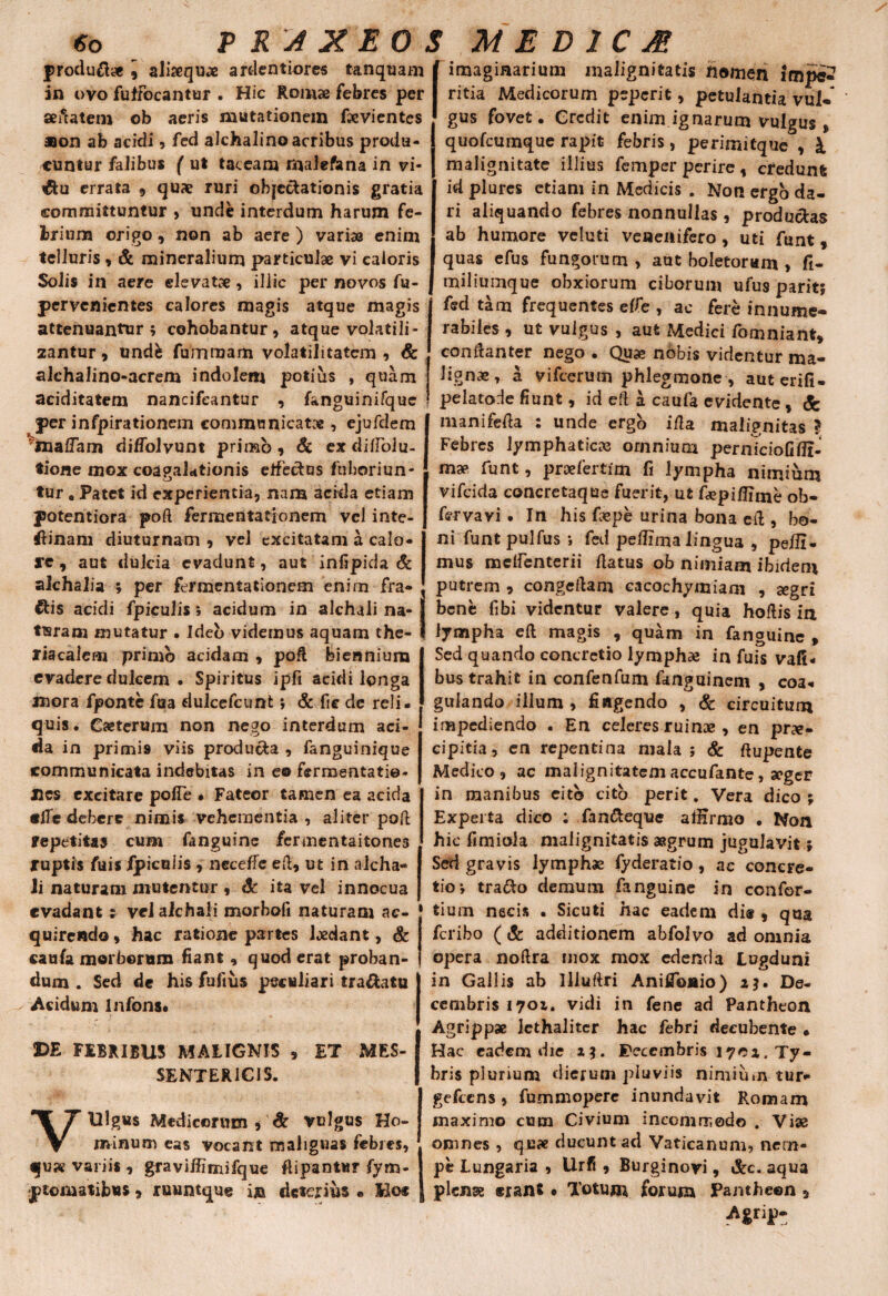 6o J X EO S ME D 1C M in ovo fuffocantur . Hic Romae febres per sedatem ob aeris mutationem fxvientes Bon ab acidi, fed alchalino acribus produ¬ cuntur faJibus ( ut taceam malefana in vi- errata 9 quae ruri objectationis gratia committuntur , unde interdum harum fe¬ brium origo 9 non ab aere ) variae enim telluris 9 & mineralium particulae vi caloris Solis in aere elevatae, illic per novos fu- pervcnientes calores magis atque magis attenuantur; cohobantur, atque volatili- zantur 9 undfc fumraam volatilitatcm , & alchalino-acrem indolem potius , quam aciditatem nancifeantur , fanguinifque per infpirationem communicata , ejufdem ^malfam di/Tolvunt primo , Sc ex difioiu- tione mox coapalationis elfecdns fuboriun- v_J tur« Patet id experientia, nam acida etiam potentiora poft fermentationem vel inte¬ rlinam diuturnam 9 vel excitatam a calo- I*e , aut dulcia evadunt, aut infipida & aJchalia ; per fermentationem enim fra¬ gis acidi fpiculis; acidum in alchaii na- produft;* 9 alisequae ardentiores unquam imaginarium malignitatis flamen impe ritia Medicorum pepcrit, petulantia vul¬ gus fovet. Credit enim ignarum vulgus» quofeumque rapit febris, perimitque , l malignitate illius femper perire , credunt id plures etiam in Medicis . Non ergo da¬ ri aliquando febres nonnullas , productas ab humore veluti venenifero , uti funt, quas efus fungorum , aut boletorum , fi- miliuinque obxiorum ciborum ufus parit; fed tam frequentes effe , ac fere innume¬ rabiles , ut vulgus , aut Medici fomniant* condanter nego . Qua? nobis videntur ma¬ ligna?, a vifcerum phlegmone , auterifi- pelatode fiunt, id eft a caufa evidente , manifeda : unde ergo ida malignitas ? Febres lymphaticas omnium pernTciofifii- map funt, proefertim fi lympha nimium vifeida concretaque fuerit, ut fiepifiime ob- fervavi . In his fepe urina bona ed, bo¬ ni funt pulfus ; fed pedima lingua , pedi¬ mus melfenterii datus oh nimiam ibidem putrem 9 congedam cacochymiam , a?gri bene fibi videntur valere, quia hodis ia tiaram mutatur . Ideo videmus aquam the-I lympha ed magis , quam in fan^uine . liacalem primo acidam 9 pod biennium evadere dulcem . Spiritus ipfi addi longa juora fponte fua dulcefcunt; & fie dc reli. quis. Caeterum non nego interdum aci¬ da in primi9 viis produ&a 9 fanguinique communicata indebitas in e© fermentati©- Jies excitare pofle • Fateor tamen ea acida ede debere nimis vehementia , aliter pod repetitas cum fanguinc fermentaitones ruptis fuis fpiculis 9 necelfe ed, ut in alcha- Ji naturam mutentur , Sc ita vel innocua evadant; vcJ alchali morboli naturam ac¬ quirendo 9 hac ratione partes Ijedant, & caufa morborum fiant , quod erat proban¬ dum . Sed de his fuftiis peculiari tra&atu Acidum Infons. DE FEBRIBUS MALIGNIS 9 ET MES- SENTER1CIS. VUlgus Medicorum , Sc vulgus Ho¬ minum eas vocant malignas febres, qu?e variis , gravillimifque flipantur fym- Sed quando concretio lymphae in fuis vafi« bus trahit in confenfum fanguinem , coa« gulando illum , fingendo , & circuitum impediendo . En celeres ruinae , en prae¬ cipitia , en repentina mala ; & ftupenfce Medico , ac malignitatem accufante, seger in manibus eitb cito perit. Vera dico ; Experta dico ; fan&eque alfirmo • Non hic fimiola malignitatis aegrum jugulavit; Sed gravis lymphae fyderatio, ac concre¬ tio; trado demum fanguine in confor- tium necis . Sicuti hac eadem dis? 9 qua feribo ( Sc additionem abfolvo ad omnia opera nodra mox mox edenda Lugduni in Gallis ab llluftri Aniflbaio) 2*. De¬ cembris 1701. vidi in fene ad Pantheon Agrippae lethalitcr hac febri deeubente • Hac eadem die a?. Fecembris 1702. Ty- bris plurium dierum pluviis nimium tur- gefccns 9 fummopere inundavit Romam maximo cum Civium incommodo . Viae omnes , quae ducunt ad Vaticanum, nem¬ pe Lungaria , Urfi 9 Burginovi, &c. aqua Agrip- ri *