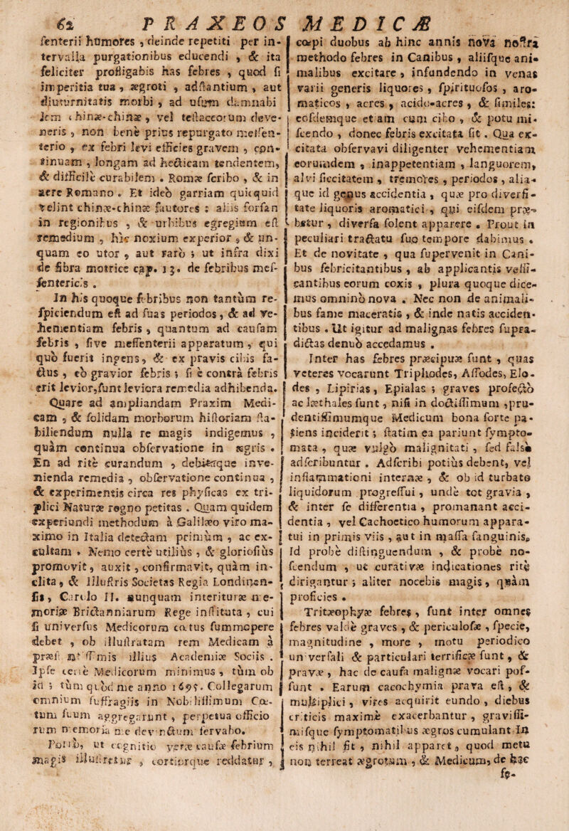 fenterii htimores , deinde repetiti per in¬ tervalla purgationibus educendi , & ita feliciter profligabis has febres , quod fi imperitia tua, aegroti , adfiantium , aut diuturnitatis morbi , ad ufirm damnabi Jern < hinse-chihae, vel teftaceorum deve* neris 5 non bene prius repurgato meifen- terio , ex febri levi efficies gravem , cpn* Minuam , longam ad hecticam tendentem, Sc difficile curabilem • Romae feribo , & in aere Remano e Et ideo garriam quitquid telint chinae-chinse fautores : aEis forfan in regionibus , Sc urbibus egregium eil cotfpi duobus ab hinc annis hoVa nofffa methodo febres in Canibus , aliifquc ani» malibus excitare , infundendo in venas varii generis liquores , fpfeituofos , aro¬ maticos , acres , acido-acres , <5c fimiles: eofdemque et am cum cibo , & potu mi* fcendo , donec febris excitata fit. Qua ex¬ citata obfervavi diligenter vehementiam eorurndem , inappetentiam , languorem, alvi ficcitatem , tremores , periodos , alia- que id genus accidentia , quae pro diverfi- tate liquoris aromatici , qyi eifdem pr?g«* bstur , diverfa folent apparere . Prout in . * - ii - -— remsdium , hk noxium experior 9-& pH- peculiari tranatu fu,o tempore dabimus « quam eo utor , aut Farb » ut infra dixi de fibra matrice cap. i g. de febribus mef- fentcricls . In his quoque febribus non tantum re- fpiciendum efi ad fuas periodos, & ad ve¬ hementiam febris , quantum ad caufam febris , fi ve nieffenterii apparatum , qui qub fuerit ingens, & ex pravis cibis fa- &us , eb gravior febris *, fi e contra febris erit levior,funt leviora remedia adhibenda. Quare ad ampliandam Praxim Medi¬ cam 9 & folidam morborum hi floriam fia- hiliendum nulla re magis indigemus , quam continua obfervatione in asgris « En ad rite curandum , debi&rrque inve¬ nienda remedia 9 obfervatione continua , $c experimentis circa res phyficas ex tri¬ plici Naturae rogno petitas . Quam quidem cxperioffdi methodum a Galilaeo viro ma- Et de novitate , qua fupervenit in Cani¬ bus febricitantibus , ab applicantis velli¬ cantibus eorum coxis , plura quoque dice¬ mus omnino nova . Nec non de animali¬ bus fame maceratis , & inde natis acciden¬ tibus « Ut igitur ad malignas febres fupra- di&as denub accadamus , Inter has febres praecipua® funt , quas veteres vocarunt Triphodes, AfTodes, Elo- deg , Lipirias, Epialas ; graves profero ac loethales funt, nifi in do&iffimum ,pru- denciffimumque Medicum bona forte pa¬ tiens incident > ftatim ea pariunt fympto- mata , qua® vulgo malignitati , fed fals» adferibuntur . Adfcribi potius debent, vel inflammationi internae, & ob id turbato liquidorum progreffui, unde tot gravia , & inter fe differentia , promanant acci¬ dentia , vel Cachoetico humorum appara- stimo in Italia detectam primum , ac ex- | tui in primis viis, aut in maffa fanguinis cultam * Nemo certe utilius, & gloriofius promovit, auxit, confirmavit, quam in¬ clita 9 & UluRris Societas Regia Londiqsn- fil, CaroJo II. «unquam interiturae me¬ moriae Bridhtnniarum Rege infTituta , cui fi univerfus Medicorum catus fummopere debet , ob illudratam rem Medicam a praeii sjt ffmis illius Academiae Sociis . Ipfe cene Medicorum minimus , tum ob ici *, tum qi.bd me anno 169?. Collegarum omnium fuffragiis in Nobiliiiimum Cets tum fuum aggregarunt , perpetua officio xuni memoria me devn&um fervaho. Folio, ut cognitio yproe caufe febrium magi$ illuilr.ctur , cortiorejuc reddatur , Id probe diftinguendum , Sc probe no- fcendum , ut curati vae indicationes ritb dirigantur*, aliter nocebis magis, q$am proficies • TriCieophyae febre.$, funt inter omne? febres valde graves , & periculofae , fpecie, magnitudine , more , motu periodico un verfali & particulari terrificae funt , & pravae , hac de caufa malignae vocari pof- funt . Earum cacocbymia prava .cft , Sc multiplici , vires acquirit eundo , diebus criticis maxime exacerbantur, graviffi- mifque fy m p tom a tilus aegros cumulant In eis nihil fit , nihil apparet ., quod metu | non terreat tfgropam , & Mediam^ de h?c