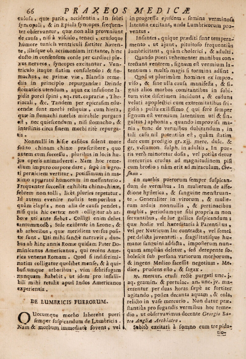 PRAXEOSMEDICM culofd , quae parit, accidentia . In febri j in progreffu ejufdcm > femina verminofa fvntopali, & in Epiala fyncopes freq\ien- i latentia excitant, unde Lumbricorum pro- ter obfervantur, quae non alia proveniunt ventus • de caufa , nifi st vifcido, tenaci , crudoque humore tunicis ventriculi fortiter haeren¬ te, iJlafque oh acrimoniam irritante, hinc dudo in confenfum corde per cardiaci ple¬ xus nerveos , fyncopes excitantur • Ven¬ triculo itaque fiatim confulendo: & fto. xnachusac prim» vi», Blandis reme diis in principio repurganda: Deinde floinaticis utendum , aqua ex infufione la pidis porci fpini, aq.rut.caprari» , The- riacali , Scc* Tandem per epicrafim edu* cendx funt morbi reliqui», cum hiera, quae in fiomachi morbis mirabile purgans •it , ncc quiefeendum , nifi flomacho, & inteflinis circa finem morbi rite repurga¬ tis » Nonnulli in hifie eafibus folent more Infantes , quique praediti funt tempera J mento , ut ajunt, pituitofo frequentius iumhricitant, quam cholerici , &adulti. Quando pueri vehementer manibus con¬ trectant ventrem , lignum eft vermium la¬ tentium r multo nugis fi tormina adfint • Quod ut plurimum homines ex impro- vifo, <5e fine ulla caufa manifefia , & li¬ gnis alios morbos comitantibus in fubi- tum vitx difcrroicn incidunt , & cadunt veluti apopfeetici cum extremitatibus fri¬ gidis 5 pulfu exiliffimo ( qui fere femper fignum e fi: vermium latentium uti & firu gultus ) aphonia , quando improvifia ma¬ nia r tunc de vermibus dubitandum , in tali cafu nil potentius efi , quam itatim dare cum prodigio gr. xjj. mere. dulc. Sc folito chinam chin» pr»fcribere, quo J gr. v.fcamon. fulph. in adultis r In pue _ _ r rr _ r __ 1 • 1 _ * 1 _: _v . i . r* _ r _ i . autem cum fuceefiu, pluribus in locis hu¬ jus operis animadverti • Nam hoc reme* dium impuro corpore dare , fepe in segro- ti perniciem vertitur , potillimum in ma¬ ximo apparatu humorum in meffenterio * Frequenter fuccedit exhibita china-chinae, febrem non tolli, licet pluries repetatur, 3d autem evenire nofiris temporibus , quam elapfis , non alia de caufa pendet, nifi quia hic e«rtcx non colligitur ab ar¬ bore uti ante fiebat. Colligi enim debet tantummodb, Sole exifiente in Leone , & ab arboribus , quae- meridiem vei fus poft- tx funt r Uti mihi fande narravit, duo¬ bus ab hinc annis Romae quidam Pater Do- minicanus Americanus , qui recens Ame¬ rica venerat Romam . Quod fi inriifcrimi- natim colligatur quolibet menfe, & a qui- fcufcumque arboribus , vim febrifugam nunquam habebit, ut idem pro infalli¬ bili mihi retulit apud Indos Americanos experientia. de lumbricis puerorum. OUocumque morbo laborent pueri femper fufp*calidum de Lumbricis . *Nam & morbum immediati fovent, vel ris vero minoretur dofis , vel potius detur mercurius crudus ad magnitudinem pili cum brodio , nam erit ad miraculum. Cbe- Jhau * In morbis puerorum femper fufpican- dum de vermibus • In mulierum de affe* dione hyfierica , & fanguinc menftruan- te - Generaliter in virorum , & mulie¬ rum arduis nonnullis , & pertinacibus mcyrbis , periodumque fibi propria m non fervantibus, de lue gallica fufpicandum ; qu» hodie vel hereditaria a Parentibus , vel per Nutricum lac contrada , vel femei per delida juventuti., fragilitatifque hu¬ manae fanguini addi&a, impofterum nun¬ quam amplius deletur , fed derepente fo« bolefcit fub perfona variorum morborum, & ingens Medico faceifit negotium • Me. dice, prudens efio, & fagax - j$r» mercur. crudi rede purgati unc. j, aq. grarnin. Sc portulae, an. unc. jv. ma¬ cerentur per duas horas fape ac fortiter agitando , pofiea decanta aquam , Sc cola, relido in vafe mercurio . Non datur prae, ftantius pro fugandis vermibus hoc reme¬ dio , ut obfervavimus docente Georgio Ba« teo Angli& Archiatro » Sibitb excitari a fqrqno cum trepida¬ tio—