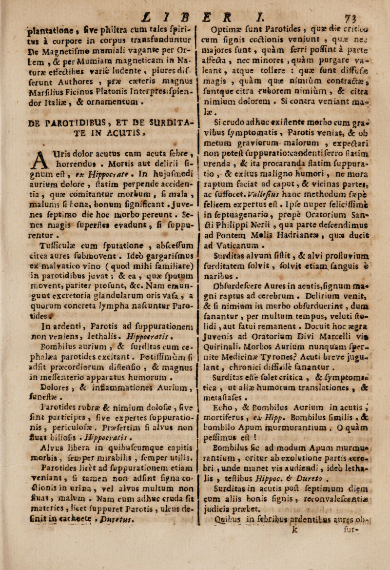 plantatione» five philtra cum tales fpiri- tus a. corpore in corpus transfunduntur De Magnetifme mmniaii vagant per Or- Lcm 9& pcrMumiam magneticam in Na- turae etfcotibus varie ludente , piures dif¬ ferunt Authores , prae caeteris magnus Marfdius Ficinus Platonis Intcrpres;fpien- dor Italiae, & ornamentum . DE PAROTIDIBUS , ET DE SURDITA¬ TE IN ACUTIS* AUris dolor acutus cnm acuta febre 9 horrendus . Mortis aut delirii fi- gnum cft , ex Hippocrate • In hujufmodi aurium dolore , flatim perpende acciden¬ tia 9 quae comitantur morbum , fi mala , malum? fi tona, Ionum fignificant .Juve¬ nes fcptimo die hoc morbo pereunt. Se¬ nes magis fuperfies evadunt 9 fi fuppu- rcntur . Tufiiculse cum fputatione , abfccfTum circa aures fubnaoVent. Ideo gargarifmus ex malvatico vino (quod mihi familiare) in parotidibus juvat; &ea} quae fputum movent, pariter profunt, &c. Nam emun¬ gunt excretoria glandularum oris Vafa 9 a quorum concreta Jympha nafcuntur Paro¬ tides . In ardenti, Parotis ad fuppurationem non veniens, iethalis. Hippocratis * Bombilus aurium , Sc furditas cum ce¬ phalaea parotides excitant. Potiffinuim fi adfit praecordiorum diftenfio , & magnus in melFenterio apparatus humorum • Dolores, Sc infiamnaationes Aurium , funefia . Parotides rubra? Sc nimium dolofie , fi ve fim participes , fiye expertes fuppuratio- nis , periculefce . Prsefertiai fi alvus non fluat bilioiis » Hippocrati! • Aiyus libera in quihufcumque capitis morbis 5 femper mirabilis , femper utilis. Parotides licet ad fuppurationem etiam veniam , fi tamen non adfint figna co¬ cionis in urina , vei alvus multum non fluat, malum . Kam cum adhuc cruda fit materies , Iket fuppuret Parotis , ulcus de¬ finit in <ach«ete »bmeiuu Optimae funt Parotides , qus? die critica cum lignis coctionis veniunt , quae nec majores funt, quam ferri poffinc a parte affc&a 9 nec minores , quam purgare va¬ leant, atque tollere : qux funt diffu&e magis , quam qux nimium contractae * fentque citra ruborem nimium , & citra, nimium dolorem • Si contra veniant lac. Si crudo adhuc exiifente morbo cum gra* vibus fymptomatis , Parotis veniat, & ob metum gravicrum^ malorum , cxpe&ari non poteftfuppuratiorcandentiferro flatim urenda , Sc ita procaranda flatim fuppura- tio , Sc exitus maligno humori, ne mors raptum faciat ad caput, & vicinas partet,, ac fuffoect. Vallejtus hanc methodum fiepe felicem expertus efl. Ipfe nuper felicillimb in feptuagenario, prope Oratorium San» fti Philippi Nerii , qua parte defeendimus ad Pontem Molis Hadriane» , quea ducit ad Vaticanum . Surditas alvum fiftit, Sc alvi profluvium ftmiitatem folvit 9 Iblvit etiam fanguis b naribus . Obfurdefcere Aures in aeatis,fignum raa* gni raptus ad cerebrum • Delirium venit, Sc fi nimium in morbo obfurduerin*, duna fanantur , per multum tempus, veluti fto- lidi, aut fatui remanent • Docuit hoc aegra Juvenis ad Oratorium Divi Marcelli vis Quirinali. Morbos Aurium nunquam fper- nite Medicinae Tyrones? Acuti breve jugu¬ lant , chronici difficile fanantur . Surditas cfie folet critica , Sc fymptom** tica , ut a Ii se humorum translationes , 3c metaflafcs • Echo, Sc Bombilus Aurium in acutis , mortiferus , ex Hipp, Bombilus fimilis * Sc bombilo Apum murmurantium . 0 quam pellimus eft l Eombilus fic ad modum Apum niurmu® rantium , oritur ab exolutione partis cere¬ bri,, unde manet vis audiendi, ideo lctha- lis 9 teflibus Hippoc. & Durcto . Surditas in acutis pofl feptimum diem cum alii3 bonis fignis , rcconvalefcenci® judicia praebet. Quibus in febribus ardentibus anr^s ob- k fur-