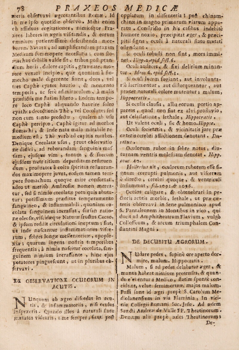 meris otfefvavi arrotantibus Romae . Ici J in me ipfo quotidie obfervo • Mihi enim J cb afliduas cogitationes, nimiofque Pra- * xecs labores in aegris vilitandis, & eorum omnium patientiflime defciibenda mor- feoruni Natura , ad amplificandam praxim Medicam fu mm opere meceilaria cum fio» machus debilis valde fit, tribus poft pran¬ dium hoiis , dolore capitis, gravitate, mo> rore vexari incipio, quae qaoniam a fio- mecho male digerente fiunt , duos , vel j tres Caphe cyatos haurio , & momento f temporis , ac fere ad miraculum , it malis ' piKdiftis me ftatim libero . Eodem tempo- re loco Caphe aliquando haurire foleo * cyathe s decoctionis The , vel Cocoiat?e*, feci J jion cum t3fito profectu , qualem ab ufu J Caphe percipio . Caphe igitur ad morbos fioniachi , & inde nata mala mirabile re medium efi , The vero ad capitis morbos. Denique Cecolatse ufus , prout obfer vatio ne didici, ad roborandam fanguinis maf fam, cjufqwe vim , tonum , & fuccum «jufdem nutrititium deperditum reflituen f dum , proftratos a coitu fpiritus refl.auran- i dos maximopere juvat, eodem tamen tem- | pore ftomachutn quoque inire confortat , j adeo ut merito Ambrofias nomen meres* j tur , fed fi nimio coco latos potu quis ab.uta- tar» potifiimum praeditus temperamento fianguineo 9 .& ini&rnmabili, quoniam co- colata fanguinem-incraffat, forfan .ratio-; neoleofe,vifcid#que Natursefru&us Cacao, & ipfum reddit .circulationi ineptum *, fiat, ut inde nafcantur inflammationes Vifce- tnm , febres longa? me Enterica?, apople- j xi:^ ? quarum ingens noftris temporibus ' frequentia , a nimia nafeitur cocolata, fan¬ guinem nimium incraffante , hinc ejus potatores pinguefeunt, ut in pluribus ob- J fervavi . 3 DE OBSERVATIONE OCilLORUM /N ACUTIS . Unquam ab aegro ei i fi edas In -sen¬ tis , & inflammatoriis , nifi oculos infpexeris - tSuando illos a naturali flatu mutatos videaris, lime femper >fieuti poft t oppiatum in ciiifentcria * poft chinam- chince in magno primarum viarum appa¬ ratu . Conftriflo in his cafibus indebite humore noxio, praecipitat £gcr, & praeci¬ pitii Agna , oculi a naturali ftatu mutati oflpndun.t • Si oculi robwfti non fint, morsimmi* net . llipp.x,»epid ftf.6. Oculi audaces, & fixi delirium minan¬ tur « Idnn 6. epid feti* I • Si oculi lucem fugiant, aut involunta¬ rie lacrimentur , aut diflorqueantur , aut praeter naturali colore mutentur i malum, Hippocratis 0 Si oculis claufis , alba eorum portio ap¬ pareat , quod non fiat ex alvi profluvio $ aut delafiatione , iethale , Hippocratis . Ut valent oculi , fie & homo.Hippoc, Oculi focietatis, & vicinitatis jure pr# ceteris cerebri .afflictionem df notant. yetus • Oculorum rubor in febre natus , diu¬ turnam ventris rnoleftiam denotat • Ihfp. eoae .40. Holkrius ait, oculorum ruborem efle fi- gnum corrupti pulmonis , aut vi fieri m e direCto , cerebri -quoque , & ventriculi inflammat , i.dr 1056, Oculos caligare , & obtenebrari in pe- floris acutis morbis, Iethale , ut praeese- teris obfervavi in Sene pulmoniaco apud S. Pantaleonem in Montibus in vico , qui ducit ad Amphitheatrum Flavium , vulgo Collofleum 9 & arcum triumphalem Con¬ flanti ni Magni • DE DECUBITU AEGRORUM, Udare pedes , fu pine ore aperto dor¬ mire, malum. Hippocratis . Malum , fi ad pedes delabatur aeger, Sc manus habeat nimium protenfas, St quan¬ do e’eVentur a Medico , fiatim /ponte con¬ cidunt, vel ut: femi mortuae, majus malum* Pafii funt id aegri prope S. Carolum Me- diolanenfiem in via flaminia , In vici¬ nia Col/egii Romani Soc. Jefu. Ad sedem Sancti Andrt» de Valle PP. Theatinorurn . Dejnuin alii prope ades Iheatinorum* De-