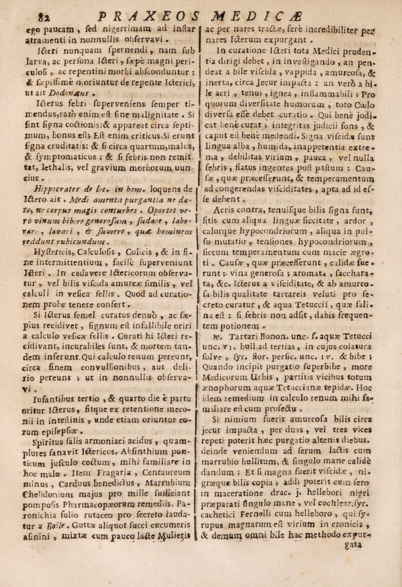 ego paucam * fed nigerrimam ad inftar atramenti in nonnullis obfervavi. I&eri nunquam (pernendi 9 nam fub larva, ac perfona I&eri , fxpe magni peri- culofi 5» ac repentini morbi abfeonduntur : & fepiffime moriuntur de repente Icterici, Ut ait Dodon&us * Icterus febri fuperveniens femper ti¬ mendus, raro enim eft fine malignitate . Si fjnt figna co&ionis:& appareat circa fepti- jnum, bonus efiv Efl enim criticus.Si erunt (Tgna cruditatis: & fi circa quartum,malus, fymptomaticus r 6c fi febris non remit tat* lethalis, vel gravium morborum uun cius Hippocrates de toc•• in homo- loquens de Idtero ait, Medi amenta purgantia ne d&- tcr9 ne corpus magis conturbes . Oportet ve- fo vinum biberegenerofum t fudare , labo- f T4re , lavari , & fumere , qu& hominem | veddunt rubicundum, HyAeficis* Calculofis , Colicis 9 8c in fi¬ ne intermittentium , facile fuperveniunt Iflteri . In cadavere Ictericorum obferva- tur r vel bilis vifcida amurca? fimilis , vel I ac per nares tra&x, fere incredibiliter pep nares Icterum expurgant . In curatione Itteri tota Medici pruden¬ tia dirigi debet, in inveftigando , an pen- deat a bile vifcida * Vappida , amurcofa, & inerta* circa Jecur impadta : an vero a bi¬ le acri ./ tenur, ignea , inflammabili ; Pro quorum diverfitate humorum , toto Cado diverfa dTe debet curatio ... Qui bene judi¬ cat benecurat » integritas judicii fons , Sc caput eit bene medendi. Signa vifeido* funt? lingua alba , humida,umappet@ntia extre¬ ma y debilitas virium * pauca , vel nulla febris, flatus ingentes poft paftuni : Cau¬ lae , quae pnecefferunt» & temperamentum ad congerendas vifeiditates , apta ad id ef- fe debent „ Acris contra, tenuifque bilis figna funt, litis cum aliqua linguae ficcitate , ardor , calorque hypoeondriorum , aliqua in pul- fu mutatio y, tenfiones hypocoadriorum iiccum temperamentum cum macie xgro- ti Caufie , quae pnecefterunt , calidas fuc * runt r- vina generofa *» aromata , facchara* ta, &c. Icterus a vifeiditate, & ab amurco- cakuli in vefica' feli is. Quod ad curatio¬ nem probe tenere confert. Si I&erus femel curatus denub , ac fae- pius recidivet , fignum ert infallibile oriri a calculo veficae fellis . Curati hi Icteri re¬ cidiva n t, i neura biles funt, & mortem tan¬ dem inferunt Qui calculo renum pereunt, circa finem convulfionibus, aut deli¬ rio pereunt i ut in nonnullis obferva- «r Vi .. lufantibus tertio , & quarto die e partu oritur Icterus, fitqueex retentione meco¬ nii in interlinis y ande etiam oriuntur eo- jrum epilepfioe • Spiritus falis armoniaci acidus s quam- plurcs fanavit Ictericos^ Abfinthium pon- tlcum jufculo coctum , mihi familiare' in hoc malo * Item Fraga r i a , Centaureum minus, Carduus benedicius s Marrubium Chelidonium majus pro mille furficiant pompofis Pharmacopaeorum remediis. Pa- ronichia folio rutaceo pro fecreto lauda¬ tur a Bffi/frGuttx aliquot fucci cucumeris & fini ni , mixtae cum pauco laitc iVJuliept fa bilis qualitate tartareis veluti pro fe¬ creto curatur , & aqua Tetuccii, quoe fali• na efl ; fi febris non adfit, dabis frequen¬ tem potionem « ly. Tartari Bonon. unc> f- aqux Tetucci unc. Vi. hull.ad tertias , in cujus colatura folve y fyr. flor, perfic. unc. i v. 6c bibe ; Quando incipit purgatio fu per bibe, more Medicorum Urbis , partitis vicibus totum 5 xnophorum aquu? Tetuccianae tepida. Hoc idem remedium in calculo renum mihi fa- j , miliare ed cum profedu . Si nimium fuerit amurcofa bilis circa jecur impacta , per duas , vel tres vices repeti poterit hsc purgatio altenis diebus, deinde veniendum ad ferum iattis cum marrubio bullitum, & fingulo mane calide danclum j E£ fi magna fuerit viicidx , ni- grxqu® bilis copia i addi poterit cuoi fero in maceratione drac. j« hellebori nigri praeparati fingulo mane , vel cochlear.fyr. cachetici Fernelli cum helleboro , qui fy« rupus magnarum efi virium in cronicis 9 , & demum ojimi bile hac methodo expur¬ gata
