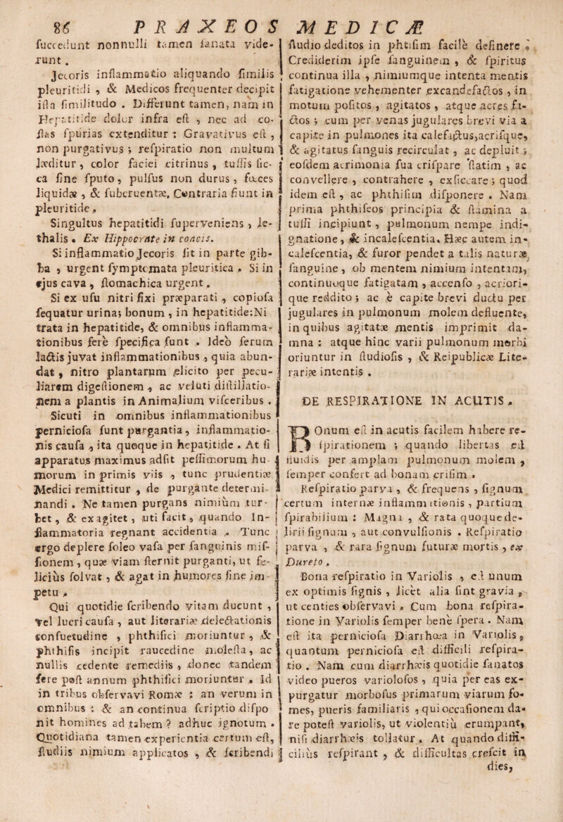 fuce edunt nonnulli tamen fanata vide¬ runt . Jecoris inflammatio aliquando fimiiis pleuritici i , & Medicos frequenter decipit i(la finulitudo . Differunt tamen? nam in Hepatitide dolor infra eft , nec aci co* flas rpiirias extenditur : Grayativus eft , Audio deditos in phtifun facile delinere o Crediderim ipfe fanguinem , Sc fpiritus continua illa , nimiumque intenta mentis fatigatione vehementer .excandefaCios , in motum pofitos , agitatos, atque .aer.es fi¬ ctos * cum per venas jugulares brevi via a capite in pulmones ita calefiiftusjacrifquc. non purgativus *, refpiratio non multum & agitatus fanguis recircuiat, ac depluit *, Incrl i fn Pn r* w=>i & n (fi c (* CA « a .«ilniAfA in fu n /\-v Vl » ^ ^ Jecditur, color faciei citrinus , tuffis ftc^ ca fine fputo, pulfus non durus, fucces liquidae , & fubcruentse, Contraria -fiunt in pleuritide , Singultus hepatitidi fu perveni ens, Je- thalis • Ex Hippocrate in concis. Si inflammatio Jecoris fit in parte gib¬ ba j urgent fymptcjnata pleuritica * Si in fjus cava , ftomachica urgent. Si ex ufu nitri fixi praeparati , copiofa fequatur urina*, bonum , in hepatitide-.Ni trata in hepatitide, & omnibus inflamma¬ tionibus fere fpecifica fiunt . ideo ferum la&is juvat inflammationibusquia abun¬ dat , nitro plantarum .elicito per pecu¬ liarem digeflionem ^ ac vduti diflillatio- i nenia plantis in Animalium vifceribus . Sicuti in omnibus inflammationibus perniciofa fiunt purgantia, inflammatio¬ nis caufa ,5 ita quoque in hepatitide . At fi apparatus maximus adfit peffimorum hu morum in primis viis ., tunc prudentiae Medici remittitur de purgante determi eofdem .acrimonia fua crifpare fiatim , ac convellere , contrahere , exficcare*, quod idem eft ? ac phthifitn difponere « Natu prima phthifeos principia & flamina a tulii incipiunt , pulmonum nempe indi» gnatione, Sc incalefcentia» Haec autem in* calefcentia, & furor pendet a talis naturae fanguine , ob mentem nimium intentam? continuoque fatigatam , acc.enfo , acriori- que reddito*, ac e capite brevi ductu per jugulares in pulmonum molem defluente, in quibus agitatae mentis imprimit da¬ mna : atque hinc varii pulmonum morbi oriuntur in fludiofis , & Reipublicae Lite- rariae intentis . DE RESPIRATIONE IN ACUTIS, Onum eft in acutis facilem habere re- fpirationem i quando libertas .eft fluidis per amplam pulmonum molem , femper confert aci bonam crifim » Refpiratio parva , Sc frequens , lignum nandi . Ne tamen purgans nimium ,tur* [ certum internae innamm itianis , partium het, & exagitet , uti facit, .quando In- j fpirabiiium : Magni , Sc rata quoquede- Jlammatoria repnant accidentia , Tunc t liri i fignura , aut convulfionis .Refpiratio ergo deplere foleo vafa ,per fanguinis mif- j parva , Sc rara fignum futurae mortis , ex fionem , quae viam flernit purganti, ut fe- Dureto , licius folvat , & agat in humores fine im jpetu , Qui quotidie feribendo vitam ducunt , ^rcl lucri caufa , aut Jiteraria: dejerationis confuetudinc , phthifiei moriuntur , Sc jahthifis incipit raucedine molefta, ac nullis cedente remediis , donec tandem fere paft annum phthifiei moriuntur , Id in tribus obfervavi Romx : an verum in omnibus : Sc an continua flriptio difpo nit homines ad tabem ? adhuc ignotum» Quotidiana tamen experientia certum eft, Bona refpiratio in Variolis , eft unum ex optimis fignis , licet alia fint gravia ut centies ©bfervavi , Cum bona refpira- lione in Variolis femper bene fpera . Nan\ efl Ita perniciofa Diarrhoea in Variolis 9 quantum perniciofa efl difficili refpira¬ tio . Nam cum diarrhafis quotidie fanatos video pueros variolofos, quia per eas ex¬ purgatur morbofus primarum viarum fo¬ mes, pueris familiaris , quioccationem da¬ re potefl variolis, ut violentiu erumpant, ni fi .diarrhoeis tollatur. At quando diffi* fludiis nimium applicatos , Sc feribendi | cilius rcfpirant , & difficultas crefeit ia dies,