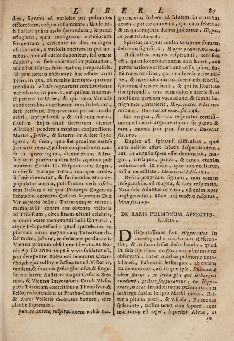 dies , fignum eit variolas per pulmones etflorefcere, eofque inflammare . Unde ni- h 1 adud quam male fperandum , &pauci effugiunt, quia malignum variolamm fermentum , crefcente in dies maligna ofciilatione , a variolis excit3ta in put no nibus , non ad cutim deponitur» fea omne depluit, ut fere obfervavi irc pulmones , ubi effofcilFatio, hinc malum irreparabile. Id pne c«teris obfervavi hac aeftate anni 1702. in qua, ob nimias ficcitates quatuor menfium «'latis regnarunt conftitutiones variolarum in pueris, er quibus innume* ri periere in Urbe’, qui cum Variolis confluentibus diarrh«am non habebant , fere peribant. Regnaverunt pariter morbi scuti , eryfipeiatofl r & inflammatorii . Caufun hujus anni ficcitatum dicunt Aftrologi pendere a maxima conjun&ione Martis , Jovis , & Saturni in Ariete figno igneo, & ficco , qu« ffet proxima menfe Januarii 170j.Ejufderrr conjunodionis cau- fa in igneo ligno, dicunt etiam Aftro logi oriri praefentia dira bella , quibus pofl mortem Caroli II. Hifpaniarum Regis , uni ver fa Europ« terra, marique crude¬ li^ me divexatur , <& furibundus Mars de¬ populatur omnia, potiffimum verb infeli¬ cem Italiam , in qua Princeps Eugenius Sabaudus, exercitus C«farei fupremus Dux Vir experto bello y Turcarumque terror, memorabili contra eog obtenta vieforia ad Tribifcum , circa £nem ultimi celebris, ac omni «tate memorandi belli Ungarici , atque Peloponefiaci ; quod quindecim ac pluribus annis magno cum Turearum di- ferimine , jactura , ac dedecore perduravit. Vienna primum obfidione liberata.At No¬ nis Aprilis anno 1716.h vivis fublatus efi, jam derepente, no&u etii laboraret Catar- rho,ab ejus colluvie fuffocatus efl.ViiToriis, tandem,& fummis geflis gloriofus,& Angu¬ laris a latere Auflriaci magni Oefaris Boe- mi«, & Vienn# Imperatoris Garoli Vl.fu- gatis Turearum exercitibus a Thcmifvar,& Bellogradu tandem ut Protho-Confiliarius, Sc Aurei Velleris decoratus honore, dies claufit fupremos . Bonam autem refpirationcm valde ma. gnam vim haliere ad fi lutem inormibus acutis , putare convenit, qui cum febribus1 & in quadraginta diebus judicatur . Hippoc* in praaatmu nA * Spiritus magnus multo tempore durans* delirium fignificat . Hppoc pr&not*num.4. Difficultas- omnis refpiran ii , terrifica efl , quando excufationem non habet , aul perturbationis critica ; autr crifis ipftus. Bs* ne res eunt illius , qui in adverfa valetudi¬ ne , & maxime cum incaluerit «!tu febrili, fpiritum ducit ex facili , & qui in libertate illa fpirandi , una cum doloris acerbtllimi nobilium partium vacuatione', & fomni be* nignitats , interierit, Hippocratem vidit ne» mi nem . Dure tus in coac. fol i 45, Uti magna , & rara refprcatio certiiH- mum eil delirii argumentum : fic parva & rara , mortis jam jam. futurae. Duretur fili ifo. Duplex e A' fpirandi difficultas , quse cum delirio affert falutis defperationem $ aut in angufio fpem e fle demandat, ma¬ gna , tardaque , parva , & rara %■ etenim voluntas ed in vitio , quae non excitatur, nifl a neceffitate . ldemloc.ci tfol, • y i^ Delirii proprium fignum , non tamen infeparabile, eft magna, & rara rcfpiratioo Nam fola voluntas 111 vitio , eff enim «gei* negligens fui ; unde nili coa&us refpirai * IdemfiLl 49 * DE RARIS PULMONUM AFFECTIO¬ NIBUS . Iligentiffimus fuit Hippocrates in invefligand s morborum difFsren® tiis , & in fuas clalTes deferibendis , quod in fuis Operibus magna curn admiratione obfervavi . Inter morbos pulmonis nota¬ bilis eff, Pulmonia lethargica , ab eodem ita denominata, ait itaque ipfe , Palm an is idem Jiatus , ac lethargi *> qui lethargici evadunt 9 pe flor e fu pp urantur , ex Hippo« crate in coac. In vadit itaque pulmonia cum lethargo ffatim in ipfo Morbi initio . Ori¬ tur a pituita putri , 6c vifeida , Pulmones fyderante , tuffim tenet cum fopore, cum moriturus eff «ger, iiquefeit Alvus, ut