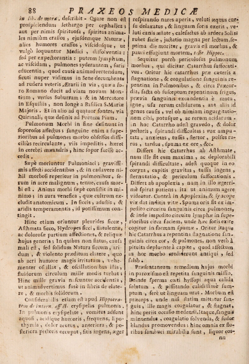 in Jib. de mord . defcribit - Qjytare non eft profpicienduni Jethargo per cephalica. *, aut per nimis fpirituofa , fpiritus anima¬ les nimium craffos , ejufdemque Natur», alios humores crafios , vifcidofque, ut vulgo loquuntur Medici , didolventia : feci per expectorantia : putrem limpham, ac vifcidam , pulmones syderantem 5 foris educentia , quod caute animadvertendum, licuti nuper vidimus in Sene decumbent® ad rudera veteris Orarii in via , qu» a fo¬ ro Romano ducit ad viam novam Mon¬ tium , verius Suburram » & in Mercatore in Eiquiliis, non longe a Bafilica S«Mari» Majoris . Et in alio ad quatuor fontes, via j genus caufis , vel ob nimiam ingurgitatio- Quirinalij quse definit ad Pos&tni Piam* j nem cibi, potufque , ac rerum acidarum * refpirando nares aperit, velati »quus cur- fu delaxatus , & linguam fons exerit, ve- luti canis «flate , calefactus ab ardore Solis» rubet facie , jactatio magna per lectum,fe- ptima die moritur, gravis eft morbus, & pauci effugiunt mortem, te fi e Hippo c» Sequitur porro periculofus pulmonum morbus , qui dicitur Catarrhus fuffoeati• vus • Oritur hic catarrhus pr» exteris a dagnatione , & coagulatione fanouinis re* pentina in Pulmonibus , & circa Praecor¬ dia, fa&a ob fufeeptum repentinum frigus, praevia fanguinis excandentia h motu, ufu rerum calidarum , aut aliis id igne, Pulmonum Morbi in fine delinunt in foporofos affectus s fanguine enim a fupe* xioribus ad pulmones morbo obfeffos diffi¬ cilius recirculante, viis impeditis, hxrct in cerebri maeandris , hinc fopor facile ac¬ cedit . Saepe moriuntur Pulnjoniaci j gravi/fi¬ mis affecti accidentibus , & in cadavere ni¬ hil morbofi repentur in pulmonibus, fe¬ rum in acre malignum , tenue, caufa mor¬ bi eft. Anima morbi fxpe confidit in mi¬ nimo 5 in aura venefica , qux cultrum ex¬ cludit anatomicum .In ficeis , adultis , & aridis temperamentis , id potiflzmum con¬ tingit . Hinc etiam oriuntur pleurides fice» , in hoc Catarrho adeft gravedo, Edolor pectoris , fpirancli difficultas ; vox ampu « tata , anxietas , tulfis , fteftor , pulfus ra<- rus , tardus , fpuma ex ore , &c. Differt hic Gatarrhus ab Afthmate , nam ille fit cum maxima , ac deplorabili fpirancli difficultate, adeft quoque ineo coryza , capitis gravitas , tu Ilis ingens 9 demutatio., & periculum fuffocationis *» Differt ab apoplexia , nam in illo «gerri.» me fpirat patiens i ita ut animum agere videatur. Contra in Apoplexia, & fyiicope vix dat inditia vit» . Spuma oris fit ex im¬ pedito circuitu fanguinis circa pulmones, & inde impedito circuitu lymphas in fupe- rioribus circa faciem, unde haec foris exire ~-*— r*- — ■> i ----— *-' w Afthmata ficco, Hydropes ficci, flatulent», { cogitur in formam fpum« . Oritur itaque ac dolorofae partium affccftiones, & reliquae ! hic Gatarrhus a repentina dagnatione fan- hujus generis s In quibus non flatus, caufa mali ed , fed folidum Natura ficeum } ari¬ dum , & violento praeditum elatcre , quo ab acri humore magis irritatum , vehe¬ menter of illat , & ofcillationibus idis, guinis circa cor, & pulmones, non vero a pituita depluente a capite , quod affectum in hoc morbo crediderunt antiqui , fed falsb • Fr»fentaneum remedium hujus morbi fluidorum circulum mille modis turbat % j in paroxifmoeft repetita (anguinis millTo, Hinc mille pravia nafcuntur accidentia , j Deinde fpernia coeti hyffopi aqua calida folatum , & pi (litando calidi (fime funi’ Hinc mille gravia nuuuuiwi <UU|IUIIM , ut animadvertimus fuse in libris de elate- re , & morbis folidorum . Confiderai ilis etiam ed apud Hippocra- ptum , fere ut linguam urat . Morbum eft praeceps , unde nifi fla tina mittatur fan- tew de intern. aff eryfipelas pulmonis. i guis, ille magis coagulatur, & ftagnat. In pulmonis cryfipelate , vomitus adfunt i hinc periit occafio medendi,ltaque,fanguis aquofi , acidique hurr.oris , frequens, lipo- minuendu* , coagulatio folvenda, & fu dor thymia , dolor acutus , anteriora , & po- blandus promovendus; hinc omnia ex fio- feriora pectoris occupat, litis ingens, aeger ribus faaibuci mirabilia funt, liquor cos- nu