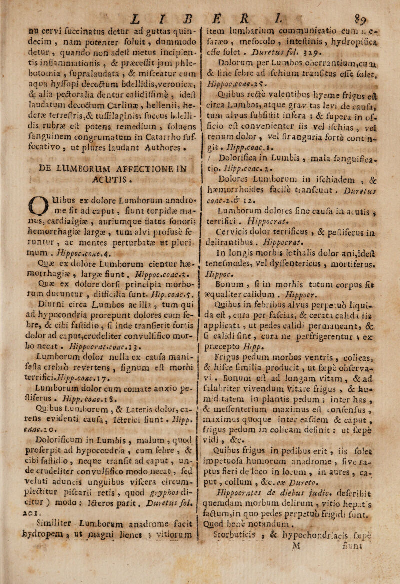 fiu cervi fuccinatus detur ad guttas quin¬ decim 5 nam potenter foluit, dummodo detur , quando non adcil metus incipien¬ tis inflammationis , & procellit jam phle¬ botomia 9 fupralaudata , & mifceatur cum aqua hyffopi decodtum bdellidis,veronic?e, <3c alia pe&oralia dentur calidiffimb , ideil laudatum decorum Carlinae , hellenii» he¬ derae terreflris,& tuffilaginis; fuecus bdelli- dis rubrae efl potens remedium , foluens languinem congrumatum in Catarrho fuf focativo 3 ut plures laudant Authores • BE LUMBORUM AFFECTIONE IN AC UTIS . OUibus ex dolore Lumborum anadro* me fit ad caput, fiunt torpida ma¬ nus, cardialgi» , auriumque flatus Tonori; hemorrhagiae largae, tum alvi profuse fe runtur , ac mentes perturbatae ut pluri - mum . Hippoe,coiic*4, Quae ex dolore Lumborum cientur hae¬ morrhagiae , larg?e fiunt. Hippoc»coac,%. Quae ex dolore dor ii principia morbo¬ rum ducuntur , difficilia funt« Hip.coac.^. D iurni circa Lumbos ac ilia , tum qui ad hypocondria prorepunt dolores cum fe¬ bre, & cibi faflidio , fi inde tranfierit fortis dolorad caput,crudeliter convulfifko mor¬ bo necat • Hippocrat>coac,i 3 • Lumborum dolor nulla ex caufa mani- feflaciebib revertens, fignum eft morbi ter 1 i fici •Jiipp.co ac, 17. Lumborum dolor cum comate anxio pe- L i fer us • Hipp. coac*i S. Quibus Lumborum , & Lateris dolor, ca- * rens evidenti caufa, Idterici fiunt • Hipp* eaac* 2 o. Dolorificum in Lumbis , malum , quod I prolerpit ad hypocoudria , cum febre , & 1 cibi failidio , neque tranfit aci caput , un¬ de crudeliter convullifico modo necat, fed Veluti aduncis unguibus vifcera circum¬ plectitur pifcarii retis , quod gryphoj di- j citur ) modo : I&eros parit. Duretus fol% I AOI. | Similiter Lumborum anadrome facit I hydropem * ut magni lienes ? vitiorum f item lumbarium communicatio cum n.e- farcco , inefocoio , inteflinis, hydropi6c& dfe folet » Duretus foU 31^. Dolorum per Lumbos oberrantium,cum, & line febre ad ifchium tranfitus e/fe folet, HippQC.£0(l§.Z$« Quibus reae valentibus byeme frigus eli circa Lumbos, atque gra-vitas levi de caufa, tum alvus fubflllit infera ; & fupera in of¬ ficio cii convenienter iis vel ifchias , vel renum dolor , vel ftranguria forte cont.11- git« Bippvcoac,i* / Dolorifica in Lumbis, mala languifica* tio* Hippxoac. %» Dolores Lumborum in ifdbadem , Sc haemorrhoides facile tianfeuat. Dure tus coac.z,& 12« Lumborum dolores line caufa in acutis * terrifici . Hippocrate Cervicis dolor terrificus , & pefliferus in delirantibus. Hippocrate in longis morbis lethalis dolor ani,ideil tenefmodes, vel dyiientericus , mortiferus* j Hippo c» Bonum , fi in morbis totum corpus fit aequaliter calidum . Hippocr. Quibus in febribus alvus perpetuo liqui¬ da eft , cura per fafeias, & cerata calida iis applicata , ut pedes calidi permaneant, Sc G calidi fint, cura ne perfrigerentur *, ex praecepto Hppe Frigus pedum morbos ventris , colicas, & hifce fimilia producit , ut faepe obferva- vi . Bonum efl ad longam vitam, &ad 'J » falubriter vivendum Vitare frigus , & hu» ru ditatem in plantis pedum ; inter has , & meflenterium maximus eft confenfus , maximus quoque inter eafdem & caput , frigus pedum in colicam definit ; ut fiepe vidi , &c. Quibus frigus in pedibus erit , iis folet impetuofa humorum anadrome , five ra¬ ptus fieri de loco in locum , in aures, ca¬ put , collum , &c. ex DuretOe Hippocrates de diebus judice deferibit quemdam morbum delirum , vitio hepat s fa&um,in quo pedes perpetuo frigidi funt. Quod bene notandum. Scorbuticis » & hypochondriacis fxpb M fiunt