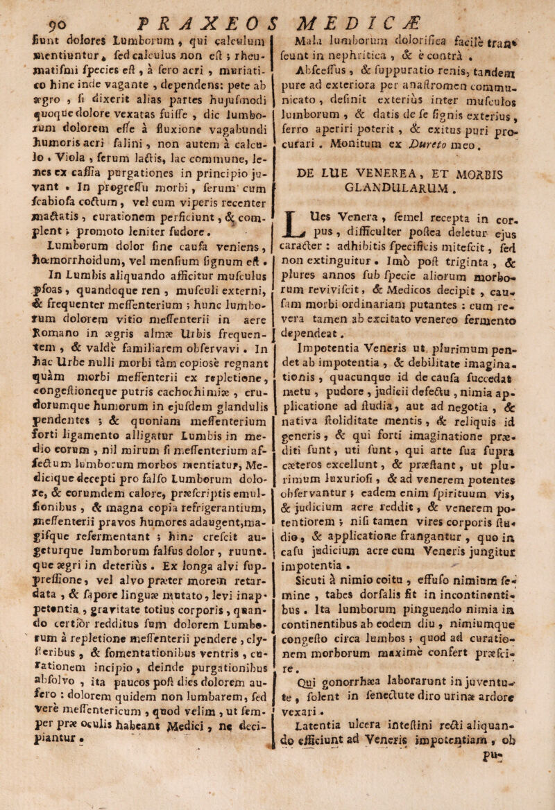 P R A XEO S MED 1 C JE fiunt dolores lumborum, qui calculum mentiuntur * fed calculus non efl; rheu- jnatifmi fpecies cft , a fero acri , muriati¬ co hinc inde vagante , dependens: pete ab I segro , fi dixerit alias partes hujufmodi J quoque dolore vexatas fuiffe , dic lumbo- j jrum dolorem effe a fluxione vagabundi J humoris acri falini , non autem a calcii- j Jo . Viola 5 ferum lafris, lac commune, le- I nes ex caffia purgationes in principio ju- | vant • In progrefTu morbi, ferum cum f fcabiofa codum , vel cum viperis recenter xna&atis , curationem perficiunt, <5^ corn- ■ plente promoto leniter fudore. Lumborum dolor fine caufa veniens, j hetmorrhoidum, vel menfium fignum eft • In Lumbis aliquando afficitur mufculus pfoas 9 quandoque ren , mufculi externi, & frequenter meffenterium ; hunc lumbo- fum dolorem vitio mefTenterii in aere Jlomano in aegris a lirae Urbis frequen¬ tem 9 <& valde familiarem obfervavi • In hac Urbe nulli morbi tam copiose regnant quam morbi mefTenterii ex repletione, congefiioneque putris cachochimise , cru- dornmque humorum in ejufdem glandulis pendentes 5 & quoniam meffenterium forti ligamento alligatur Lumbis in me¬ dio eorum , nil mirum fi meffenterium af- fe&um lumborum morbos mentiatur, Me- dieique decepti pro falfo Lumborum dolo- Je, & eorumdem calore, prsefcriptis emul- fionibus, & magna copia refrigerantium, jne/Tenterii pravos humores adaugent,ma- gifque refermentant ; hin^ crefcit au- geturque lumborum falfus dolor , ruunt- que segri in deterius . Ex longa alvi fup- preffione, vel alvo preter morem retar¬ data , & faporc linguae mutato, levi inap- pettntia , gravitate totius corporis , quan¬ do certior redditus fum dolorem Lumba* tum a repletione mefTenterii pendere , cly- eribus 9 & fomentationibus ventris , cu¬ rationem incipio , deinde purgationibus abfolvo , ita paucos pofi dies dolorem au¬ fero : dolorem quidem non lumbarem, fed Vere meffentericum , quod velim , ut fem- j per prae oculis habeant Medici , nc deci- I piantur • Mala lumborum dolorifka facile tran* feunt in nephritica , & econtri « Abfceffus , & fuppuratio renis, tandem pure ad exteriora per anaftromen commu¬ nicato , definit exterius inter mufculos lumborum , & datis de fe fignis exterius , ferro aperiri poterit , & exitus puri pro¬ curari . Monitum ex Duretomzo, DE LUE VENEREA, ET MORBIS GLANDULARUM . LUes Venera , femel recepta in cor¬ pus , difficulter poftea deletur ejus caracler : adhibitis fpecificis mitefeit, fed non extinguitur • Imo pofi triginta, & plures annos fub fjpecie aliorum morbo¬ rum revivifeit, & Medicos decipit , cau- fam morbi ordinariam putantes : cum re¬ vera tamen ab excitato venereo fermento dependeat. Impotentia Veneris ut plurimumpcn- det ab impotentia , & debilitate imagina¬ tionis , quacunque id de caufa fuccedat naetu , pudore , judicii defe&u , nimia ap¬ plicatione adfiudia, aut ad negotia , <fe nativa ftoliditate mentis, & reliquis id generis, & qui forti imaginatione pr<e« diti funt, uti funt, qui arte fua Cupra caeteros excellunt, & prsefiant, ut plu¬ rimum luxuriofi , & ad venerem potentes obfervantUF * eadem enim fpirituum vis, & judicium acre reddit, & venerem po- tentiorem ? nifi tamen vires corporis fim dio, & applicatione frangantur , quo in j cafu judicium acre cum Veneris jungitur impotentia • Sicuti h nimio coitu , effufo nimium fs« mine , tabes dorfalis fit in incontinenti¬ bus . Ita lumborum pinguendo nimia in continentibus ab eodem diu, nimiumque congefio circa lumbos; quod ad curatio¬ nem morborum maxime confert prsefci- re. Qui gonorrhsea laborarunt in juventur te 9 folent in fenectute diro urina ardore vexari • Latentia ulcera intefiini re&i aliquan¬ do efficiunt ad Veneris impctcqfciam 9 oh P*: