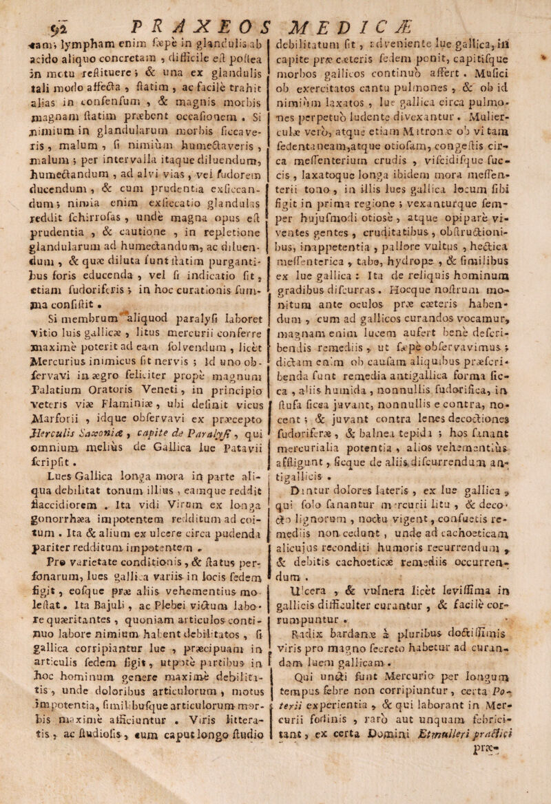 ■4aar» lympham enim faepe in glandulis ab acido aliquo concretam , difficile ed poftea jn motu reflituere j & una ex glandulis tali modo affecla , ftatim , ac facile trahit alias in confenfum , & magnis morbis magnam ftatim praebent occafioaem « Si jiimium in glandularum morbis ficeave- ris , malum , fi nimium humectaveris . , malum » per intervalla itaque diluendum, hume&andum , ad alvi vias , vei /udor em ducendum , & cum prudentia exficcan- dum*, nimia enim exficcatio glandulas reddit fchirrofas , unde magna opus eft prudentia , & cautione , in repletione glandularum ad humectandum, ac diluen¬ dum , & qu?e diluta funt ftatim purganti¬ bus foris educenda, vel fi indicatio (it} etiam fudorifcris \ in hoc curationis fimi- jna confidit • Si membrum aliquod paralyfi laboret \itio luis gallica; , litus mercurii conferre maxime poterit ad eam folvendum , licet Mercurius inimicus fit nervis ; Id uno ob- fervavi in aegro feliciter prope magnum Palatium Oratoris Veneti , in principio veteris viae Flaminiae, ubi delinit vicus JMarforii , idque obfervavi ex praecepto Jler culis Saxoni# , capite de Paralyfi, qui omnium melius de Gallica lue Patavii fcripfit . Lues Gallica longa mora in parte ali¬ qua debilitat tonum illius , eamque reddit flaccidiorem . Ita vidi Vircim ex longa gonorrhaea impotentem redditum ad coi¬ tum . Ita & alium ex ulcere circa pudenda pariter redditum impotentem Pre varietate conditionis , & datus per- fonarum, lues gallica variis in locis fedem figit, eofque prae aliis vehementius rno leftat. Ita Bajuli , ac Plebei vietum labo¬ re quiritantes , quoniam articulos conti¬ nuo labore nimium habent debilitatos , fi gallica corripiantur lue , praecipuam in articulis fedem figit, ut pote partibus in f hoc hominum, genere maxime debilita¬ tis , unde doloribus articulorum * motus impotentia, fimilibufque articulorum mor¬ bis maxime afficiuntur • Viris littera¬ tis 5 ac Audio fis, tum caput longo fiudio debilitatum fit , id veniente lue gallica, hi capite praecuteris fedem ponit, capitifque morbos gallicos continuo affert . Mufici ob exercitatos cantu pulmones * & ob id nimium laxatos , lue gallica circa pulmo¬ nes perpetuo ludente divexantur . Mulier¬ culae vero, atque etiam Mitronac ob vi tam fedentaneam,atque otiofam, congeftis cir¬ ca meffenterium crudis , vifcidifque fuc- cis, Iaxatoquc longa ibidem mora meflen- terii tono, in illis lues gallica locum fibi figit in prima regione j vexanturque fem- per hujufmodi otiose , atque opipare vi¬ ventes gentes , cruditatibus, obftru&ioni- bus, inappetentia , pallore vultus , hectica meffentcrica * tabe, hydrope , & fi milibus ex lue gallica :• Ita de reliquis hominum gradibus difeurras . Hocque noilrum mo¬ nitum ante oculos pree cacteris haben¬ dum , cum ad gallicos curandas vocamur» magnam enim lucem aufert bene deferi- bendis remediis » ut fepe ohfervavimus. \ dictam enim ob caufam aliquibus praeferi- benda funt remedia antigailica forma fic- ca , abis humida, nonnullis fudoriftea, in ftufa ficea juvant, nonnullis e contra, no¬ cent » & juvant contra lenes decoctiones fudorifer» , & balnea tepidi ; hos fanant mercurialia potentia , alios vehementius affliguntfi eque de aliis_difcu.rrendum an- tigallicis • Dmtur dolores lateris , ex lue gallica 5 qui folo fanantur m-rcurii litu , & deco¬ cto lignorum , noctu vigent, confluetis re¬ mediis non cedunt, unde ad cachoeticam alicujos reconditi humoris recurrendum » & debitis cachoeticae remediis occurren¬ dum . Ulcera , & vulnera licet levi ffima in gallicis difficulter curantur , & facile cor» rumpuntur . Radix bardanne a pluribus doftiffimis viris pro magno fecreto habetur ad curan¬ dam luem gallicam . Qui undti funt Mercurio per longum tempus febre non corripiuntur , certa Po¬ terii experientia » & qui laborant in Mer¬ curii fodinis , raro aut unquam febrici¬ tant > ex certa Domini Btmnlleri praffici prx-