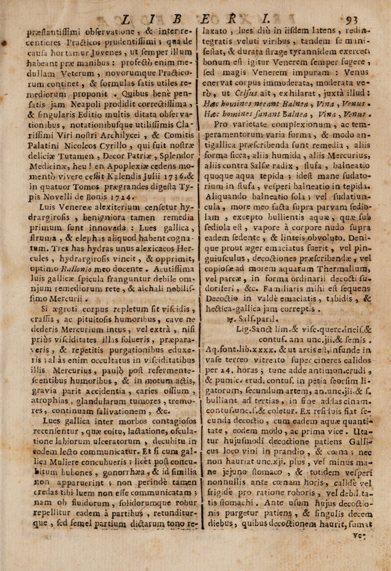 prseftantifliml ob fer vatio ne , & inter re- centiores Pradicos prudentillimi ; q®a de caufa hortamur Juvenes, ut fernper illum h a bea n t p roe nia ilibus : p r 0 fed b en i m m e - clullam Veterum, novorumque Pra&ico- runa continet, & formulas fatis utiles re¬ mediorum proponit • Quibus bene pen- fatis jam Neapoli prodidit corrediilima , & fingularis Editio multis ditata obferva- tiombus, notationibufque utilillimis Cia riilimi Viri nofiri Archilycei , & Comitis Palatini Nicoleos Cyrillo , qui fuit noftr^e deliciae Tutamen , Decor Patris , Splendor Medicinae, heu i en Apoplexiae cedens mo¬ mento vivere ceffit Kalendis Julii 173 6.& in quatuor Tomos praegrandes digefta Ty¬ pis Novelli de Bonis 172,4. Luis Venereae alexiterium ccnfetur hy- drargirofis , benigniora tamen remedia primum funt in no vada : Lues gallica, firuma , Sc elephas aliquod habent cogna- tum. Tres has hydras unus alexicacos Her¬ cules , hydrargirofis vincit, & opprimit, optimo Ballonlo meo docente » Acutiffima iuis gallicae fpicula franguntur debile ora- njum remediorum rete , Sc aichali nobilif- fimo Mercurii . laxato j lues diu in iifdcm latens , redin¬ tegratis veluti vinbus, tandem fsmani- 1 fellat, & durata ftrage tyrannidem exercet» bonum efl igitur Venerem femper fugere , fed magis Venerem impuram : Venus enervat corpus immoderata, moderata ve* rb, ut Cei Jus ait, exhilarat, juxta illud : Hac homines necant Balnea , Vina , Venus • Hac homines fanant balnea , Vina , Venus • Pro varietate complexionum , ac tem- } peramentorum varia forma , Sc modo an- tigallica preefcribenda funt remedia , aliis forma ilcca, aliis humida , aliis Mercurius? aliis contra SalLe radix , llufa , balneatio quoque aqua tepida ; icleft mane fudato- riurn in llufa , vefperi balneatio in tepida* Aliquando balneatio fola ; vel fudatiun- cula, more meo facta fupra parvam fedio* Jani , excepto bullientis aqu?e , quae fub fediola eft , vapore a corpore nudo fupra eadem fedente , Sc linteis obvoluto. Deni¬ que prout aeger emaciatus fuerit , vel pin« guiufculus , decodiones praefcribendae , vel copiolae ad morem aquarum Thermalium, vel parcae , in forma ordinarii decori fu- j doriferi , Sic, Familiaris mihi eft fequens | Decocti© in valde emaciatis , tabidis » Sc Si oegroti corpus repletum fit vifcidis , crailis , ac pituitofis humoribus, cave ne dederis Mercurium intus, vel extra , nifi pribs vifciditates illas foluerrs , praepara¬ veris , Sc repetitis purgationibus eduxe¬ ris j al as enim occultatus in vifciditatibus illis Mercurius , paulb poli refer mente- fcentibus humoribus , Sc in motum adis, j gravia parit accidentia , caries oilium , J atrophias ? glandularum tumores , tremo¬ res, continuam falivationem , Sic, Lues gallica inter morbos contagiofos recenfentur , quae coitu, ladatione, ofcula- tione labiorum ulceratorum > decubitu in eodem ledo communicatur. Et fi cum gal¬ lica Muliere concubueris; licet poRcoiicu- fcitum bubones , gonorrhaea*& id fimilia non apparuerint ; non perinde tamen credas tibi luem non effe communicatam ; nam ob fluidorum , folidorumque robur repellitur eadem a partibu^ , retunditur- que , fed femcl partium didarum tono re^ hedica-gallica janr correptis . py. Salf.pani, Lig.Sand lim.& vifc.quercdncifi<5b contuf. ana unc.jii.& femis , Aq.fbnt.lib.xxxx. &ut artis efi,infunde ia vafe terreo vitreato fuper cineres calidos- per 24. horas , tunc adde antimon.crudi 9 Si pumica crud. contuf. in petia feorfim li¬ gatorum, fecundum artem, an.unc.jih& fi, bulliant ad tertias, in fioe addas cinam- coniuf.unc.f.&: coletur. Ex refiduis fiat fe¬ cunda decodio , cuna eadem aqu<£ quanti* tate , eodem modo , ac prima vice . Uta¬ tur hujufmodi elecodione patiens Galli¬ cus loco vini in prandio , Sc eoe na.; nec non hauriat unc.xji. plus , Vel minus ma¬ ne jejuno- flomaco , Sc totidem vegeri nonnullis ante comam horis, calide vel frigide pro ratione roboris-, vel debil.ta« ti$ fiomachi . Ante ufum hujus decodio- nis purgetur patien,s , Sc fingulis decem diebusr, quibus decodionem haurit, fu m a t