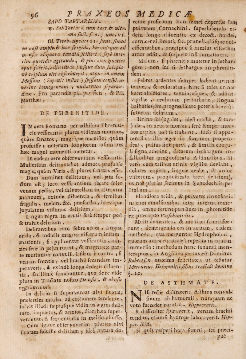 sapo Tartareus. jp. SahTartar>( cum tart.& nitr• a na faci* f. a» ) unc. vi. 01 Tereb. unc.v f 31«flent, flimul in vafle dwph>& loco frigido-, humi do que ad w nfcs aliquot ; tandiuflcilicet (flfe in te* <ii?n quotidie agitando , & plus olei, quoties egus fuerit-, adjiciendo ) uflque dum JiiU pla¬ ne triplum olei nbforbuerit , atque in unam Majjitm ( Saponis inflar ) flpjjam conflpira¬ serint bomogeneam , nullatenus fep aran¬ dam * Pro parandis pii. pacificis , & Pii, J^stthaei ? DE PHRENITIDE* JN aere Romano per adhibita Phreniti¬ cis vellicantia plures vidimus mortuos, ■ quam fanatos , magifque nocuiffe; quam profuifle *, eseterum longiorem ufum res | Jikc magni momenti meretur , In eodem aere obfervavjmus vefficanfcia | Mulieribus delirantibus admota profui (Te * magis, quam Viris , Sc plures fanatas ciTc . I Dum imminet delirium , vel jam fa* | €tuni eft , loco vellicantium fecare foleo j venam pedis , vel falvateliam in alterutra manuum , exinde diluentia , 6c femibus 1 frigidis , melon. &c. praeferibo , brevique Jugulatum vidimus delirium . Lingua nigra in acutis fere femper poR j fe trahit delirium . Delirantibus cum febre acuta , lingua arida , & indiciis magnae, vifcerum inflam mationis , fi applicentur vellicantia > om¬ nes fere in pe jus ruunt , & magna, ex par¬ te moriuntur convulfi. Iifdern e contra , fi Venam frontis , vel brachii fecandam im¬ peraveris , ii exinde longa dederis diluen- . tia , facillime fanabuntur , qua de re vide ; plura in Tractatu neftro £><? uflu , & abuflu vejfjcantiuw » in delirio fi fu per veniat alvi fluxus, prae fer tim morbo ad coctionem tenoente , 1 iolvit illud; fsepiufque vidimus sgrosdeli- J rare, inquietos, & anxios, diarrhaea fu per- l veniente, & fequenti die in melius abiifle. | tum igitur obfervavefim pluries alvi ! fluxum fpluille delirium ? ideo natura do- | cente proficuum non femei expertus fum pulverem Cornachini . fu perbibendo ei- 4 dem longa diluentia ex decoft. hordei, corn.cervi limati, fal. pruneli.aliifquedul¬ cificantibus , praecipue fi nimius vifcerum ardor adiit, & fufpicio inflammationis. Malum , fi phrenitis mutetur in lethar* gum non ita fi lethargus in phren.iti- denr . Febres ardentes femper habent urinas tenues , & coloratas , hinc fi. tales urince flant albidiores , Senuiorefque , .& adilnt vigiliae ,• oculorum perturbatio, linguas balbutieSj&e.prQgriQfiicare poteris brevius futurum delirium . Urina- fubjugales, ideft crafT* , & tur¬ bidae , in acutis morbis , fere femper mor* bos capitis pofl fe trahunt ♦ Ideo fi appa¬ rentibus ilbs aeger in fomnum propen* dea.t, pulfus fint parvi , & fi milia coagu* • li figna aclerint , futurum lethargum in* falflbiliter prognoflicato Adilantihus. Si verb cum talibus urinis vigilias fieviant , dolores capitis , linguas ariebe , & artior vifcerum, prognofiicato brevi deliriumj, ut no§ pluries fecimus in Xenodochiis per T talian» , Blandiora acida , Sz pulveres cinnabari- ni cum emulfionibus inter interna reme¬ dia s omne ferunt punctum in phrenitide ex praecepto Vnlfchimidii • Multi dementes , & maniaci fu nati fue * runt , demergendo eos in aquam , eadem methodo , qua merguntur Hydrophobia' , quorum unica curatio eR repetita in aquam immerfio ; methodum hanc fanandi mea- tecaptos , in Anglia? expertus efi Dominus Robertfon maxima felicitate •, ut teflatur Mercurius Jie Imon It ii filius traet^de homine §• DE ASTHMATE. Ifi re&e diffinxeris Afihma convul¬ fi vum ab humorali , nunquam ex voto fuccedet curatio • Hippocratis. Si difficulter fpiraverit, venam brachii tundito, etiam fi hydrope laboraverit. H/f- poc- ibid» Si quis yefperi hora fomni , fed pr?eci- pu b