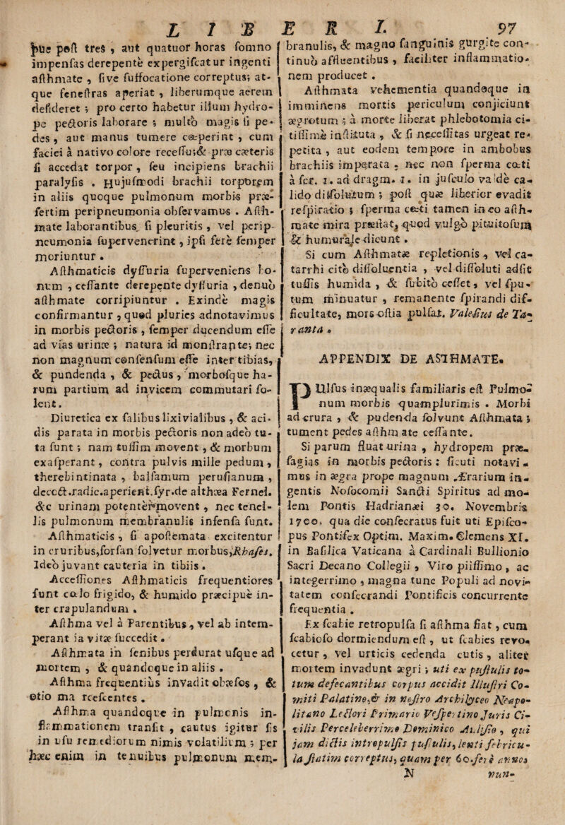 peft tres , atit quatuor horas fomno impenfas derepente expergificatur ingenti aflhmate , five fuffocatione correptus; at* que feneflras aperiat , liberumque aerem defideret ; pro certo habetur illum hydro¬ pe pedoris laborare *, multo magis fi pe* des, aut manus tumere coeperint , cum faciei a nativo colore recelfu;& prx exteris fi accedat torpor, feu incipiens brachii paralyfis . pjujufrrodi brachii torporem in aliis quoque pulmonum morbis p-rac- fertim peri pneumonia obfervamus . Afth- rrcate laborantibus fi pleuritis , vel perip neumonia fu per venerint, ipfi fere feniper moriuntur • Aflhmaticis dyffuria fuperveniens bo¬ num , ceflante derepente dyfiuria ,denub aflhmate corripiuntur . Exinde magis confirmantur , quod pluries adnotavimus in morbis pedoris , femper ducendum efle ad vias urinx ; natura id monflrapfce; nec non magnum confenfum effe inter tibias, & pundenda , & pe&us , 'morbofque ha¬ rum partium ad invicem commutari fo- lenfi. Diuretica ex falibuslixivialibus , Sc aci¬ dis parata in morbis pecioris non adeo tu¬ ta funt; nam tuliiin movent, & morbum exafperant, contra pulvis mille pedum , therebintinata , bsjfamum perufianura , dcccd.radic.aperient.fyr.de althxa Fernel. &c urinam potenterirnovent, nec tenel¬ lis pulmonum membranulis infenfa funt* Aflhmaticis, fi apoflemata excitentur in cruribus,forfan folyetur morbus,Rhafes. Ideb juvant cauteria in tibiis. Accefiiones Aflhmaticis frequentiores funt calo frigido, & humi do prxeipue in¬ ter crapulandum . Aflhma vel a Parentibus , vel ab intem- perant ia vitx fuccedit • < Aflhmata in fenibus perdurat ufque ad mortem , & quandoque in aliis • Afihma frequentius invadit obxfos , & otio ma rcefccntes * Aflhma quandoque in pulirenis in¬ flammationem tranfit , cautus igitur fis in ufu remediorum nimis volatilium 5 per hxc enim in tenuibus pulmonum men> branulis, & magno fangulnis gurgite con¬ tinui affluentibus , faciliter inflammatio* nem producet . Aflhmata vehementia quandoque in imminens mortis periculum conjiciunt aegrotum ; a morte liberat phlebotomia ci- tiflime inflituta , & .fi nccelfitas urgeat re-* petita , aut eodem tempore in ambobus brachiis imparata - nec non fperma cotti a fer. i. ad dragm. 1. in jufculo va de ca¬ lido di {follitu m ; pofl qux liberior evadit refpiratio ; fperma cfcti tamen ineo aflh- reate mira prseflatj quod vulgo pituitofun* Sc humuraje dictint. Si cum Aflhmatae repletionis ., Vel ca¬ ta rr hi cito diflbluentia , vel difldluti adfit tollis humida , •& fubitb ceflet, vel fipu- tum minuatur , remanente fpira-ndi dif¬ ficultate, mors olli a pullat. ValeSus de Ta- r anta * APPENDIX DE ASTHMATE* Plllfus bnxqualis familiaris et! Pulmo¬ num morbis quamplunmis . Morbi ad crura , & pudenda iblvunt Aflhmata > tument pedes aflhna ate cdbante. Siparum fluat urina , hydropem prae, fagias in morbis pecoris : ficuti notavit mus in aegra prope magnum „£'rarium in¬ gentis Nofocomii San&i Spiritus ad mo¬ lem Pontis Hadrianxi jo. Novembris 1700, qua die confecratus fuit uti Epifco- pus Pontifex Optim. Maxim. Siemens Xf. in JSafilica Vaticana a Cardinali Bullionio Sacri Decano Collegii , Viro piiffimo , ac integerrimo , magna tunc Populi aci novi¬ tatem ccnfecrandi pontificis concurrente frequentia . Ex fcabie retropnlfa fi aflhma fiat, cum fcabiofo dormiendum efl , ut fcabies rero- ‘ cetur , vel urticis cedenda cutis, aliter mortem invadunt aegri ; uti ex pujlulis to- tum defecantibus corpus accidit lllujtri Co¬ miti Palatino^ in Koftro Archilyceo Neapo¬ litano LeHori Primario Vefpertino Juris Ci¬ vilis Perceleberrimo Por/iinico Auhjio , qui jam diflis intrepul/is pufulis flenti febricu¬ la Jiatim correptus^ quam per 60.fe?e arnaa N nun-