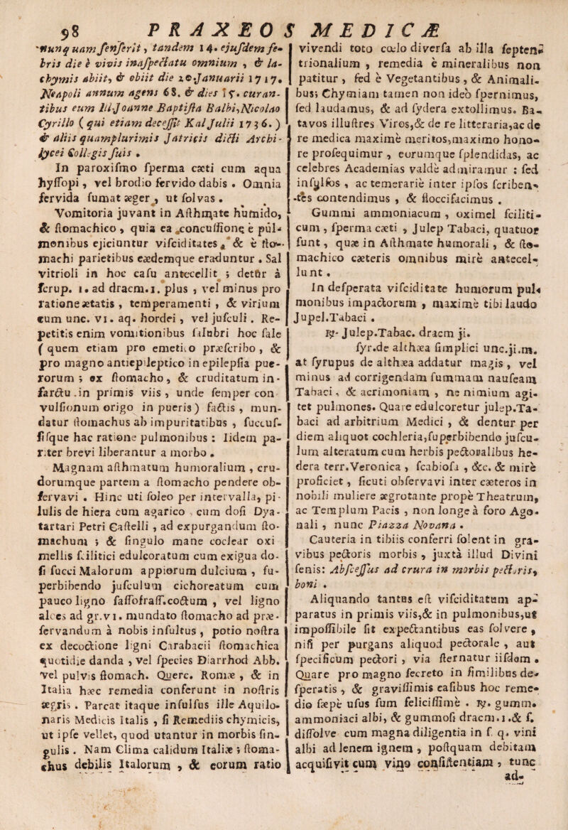 S8 P R A X EO , 'fiunquam fenfcrlt , tandem 14» ejufdem fe» Iris die k vivis inafpeHatu omnium , & la- thymis abiit, & obiit die iQ-Januariz 17 17. Neapoli annum agens 6$. i y. curan¬ tibus eum I/IJoanne Baptijla Balbi^Nicolao Cyrillo ( etiam decejfit Kal Julii 1736.) & aliis quamplurimis Jatricis difti Archi- iycei Collegis fu i s » In paroxifmo fperma cacti cum aqua hyflopi, vel brodio fervida dabis • Omnia fervida fumat aeger , ut fol vas. Vomitoria juvant in Adhalate huruido, Sc domachico , quia ea «concuffione e pul¬ monibus ejiciuntur vifciditates A & e fla— machi parietibus eaedemque eraduntur . Sal vitrioli in hoc cafu antecellit ; det6r a fcrup. 1 • ad dracm.i. plus , vel minus pro ratione aetatis , temperamenti , & virium cum unc. vi. aq. hordei , vel jufculi. Re¬ petitis enim vomitionibus fdubri hoc fale ( quem etiam pro emetito praefcribo , & pro magno antiepdeptico inepilepfia pue¬ rorum ; ex ftomacho, & cruditatum in* fardu.in primis viis, unde femper con vulfionum origo in pueris) faftis , mun¬ datur domachus ab impuritatibus , fuccuf- flfque hac ratione pulmonibus: Iidcm pa¬ riter brevi liberantur a morbo * Magnam afthmatum humoralium , cru- dorumque partein a domacho pendere ob- fervavi . Hinc uti foleo per intervalla, pi¬ lulis de hiera cum agarico cum dofi Dya- tartari Petri Gadelli , ad expurgandum fto- machum *, & fingulo mane coclear oxi mellis Rilitici edulcoratum cum exigua do- fi facti Malorum appiorum dulcium , fu- perbibendo jufculum cichoreatura cum pauco ligno faflofraIT,coftum , vel ligno alces ad gr.vi. mundato domacho ad prae* fervandum a nobis infultus , potio nodra ex decoctione ligni Carabacii domachica quotidie danda , vel fpecies Diarrhod Abb. Vel pulvis domach. Querc. 'Romae , & in 2talia hsec remedia conferunt in nodris segris . Parcat itaque infulfus ille Aquilo- naris Medicis Italis , fi Remediis chymicis, ut ipfe vellet, quod utantur in morbis fin- gulis. Nam Clima calidum Italiae » doma- thus debilis Italorum , & eorum ratio , ./• ^ ; *•-' • - 'C .. i MEDICA vivendi toto cado diverfa ab illa fepten* trionalium , remedia e mineralibus non patitur , fed e Vegetantibus , & Animali¬ bus-, Ghymiam tamen non ideo fpernimus, fed laudamus, & ad fydera extollimus. Ba¬ tavos illudies Vires,& de re litteraria,ac de re medica maxime meritos,maximo hono¬ re profequimur , eurumque fplendidas, ac celebres Acadernias valde admiramur : fed infylfos , ac temerarie inter ipfos feriben^ •tes contendimus , & doccifacimus . Gummi ammoniacura , oximel fciliti- cum , fperma caeti , Julep Tabaci, quatuor funt, quae in Adhmate humorali, & do- machico caeteris omnibus mire antecel¬ lunt . In defpcrata vifeiditate humorum pul« monibus impactorum , maxime tibi laudo Jupei.Tabaci . 3?* Julep.Tabac. dracm ji. fyr.de althxa fimplici unc.ji.rn. at fyrupus de althaea addatur magis , vel minus ad corrigendam fummam naufeam Tabaci, & acrimoniam , ne nimium agi¬ tet pulmones. Quare edulcoretur julep.Ta- baci ad arbitrium Medici , & dentur per diem aliquot cochleria,fuperbibendo jufcu- lum alteratumcum herbis peroralibus he¬ dera terr.Veronica , fcabiofa , &c. & mire proficiet, ficuti obfervavi inter eaeteros in nobili muliere aegrotante prope Theatrum, ac Templum Pacis , non longe a foro Ago¬ nali , nunc Piazza Novana . Cauteria in tibiis conferri foleat in ora- vibus pecoris morbis , juxta illud Divini fenis: Abfcejjus ad crura in morbis peH^ris^ boni . Aliquando tantus ed vifeiditatum ap¬ paratus in primis viis,& in pulmonibus,uf impolTibile fit expe6tantibus eas fol vere, nifi per purgans aliquod pectorale , au* fpecificum pedori , via dernatur iifdam • Quare pro magno fecreto in fimilibus de- fperatis, & graviflimis cafibus hoc reme¬ dio fiepe ufus fum feliciflime . gumm* ammoniaci albi, & gummofi dracm.i.& f. diflolve cum magna diligentia in f q. vini albi ad lenem ignem , podquam debitam acquifivit cuo* vigo confidentiam 5 tunc