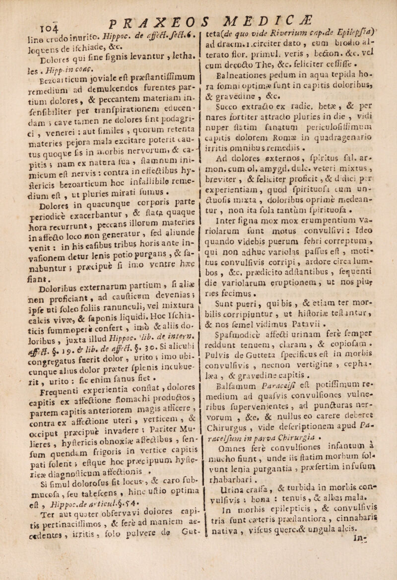 lin0 crodo inurit. JHippoc. de affeci, feci.6. Jequens de ifchiade, &c. Eoiores qui fine fignis levantur > letha. les « Jiipp-irt cocte. Bezoaiticum joviale eft p nefiant ifumum remedium ad demulcendos furentes par¬ tium dolores, & peccantem materiam in- fenfifciliter per tranfpirationeni educen¬ dam ; cave tamen ne dolores irn.t podagri¬ ci , venerei ; aut Smiles , quorum retenta materies pejora mala excitare poterit cau¬ tus quoque lis in morbis nervorum, & ca- pit:s; nam ex natura lua » fiamnum mi¬ micum en nervis s contra in ejteftibns hy- fiericis bezoarticum hoc infallibile reme¬ dium eft , ut pluries mirati fumus . Dolores in quacunque corporis parte periodice exacerbantur , & ftatA quaque hora recurrunt, peccans illorum materies inaftefto loco non generatur, fed aiiunde venit : in his cafibus tribus horis ante m- vafionem detur lenis potio purgans, & fa¬ nabuntur } praecipue fi imo ventre hpee Jl 3 XI S’ e . f ]■ Doloribus externarum partium , h aliae hen proficiant, ad caudicum devenias; ipfe uti feleo foliis ranunculi, vei mixtura calcis vivat, & fapenis liquidi. Hoc lfchia- ticis fummoperi confert , imo &al_xis do¬ loribus , juxta illud Hippoc. 'lib. de «**«»•*■ Afff. §.!$>.£ libede '#'?• §• 3 Sl a‘lclJ:.'1 congregatus fuerit dolor , urito ; imo ubi¬ cunque ahus dolor praiter fplems incubue¬ rit , urito : fic enim fanus fiet . frequenti experientia confiat , dolores capitis ex affectione ftomachi produftos, partem capitis anteriorem magis afficere, contra ex affectione uteri , verticem , & occiput praecipue invadere ; Pariter Mu¬ lieres , hyftericis obnoxia; affectibus , fen fum quendam frigoris in vertice capitis pati folent > efique hoc pr^cippum hyfle- riete diagnoflicum affeftionis • Si fimul dolorofus fit locus-, & caro ful> mucofa , feu talefcens , hinc uftio optima cll , Bippoc.de articul*§*f4* Ter aut quater obfervavi doiores capi¬ tis pertinacillimos , & Iere ad maniem ac¬ cadentes , irritis , (olo pulvere ds Gut- teta(de quo vide Riverium cnp.de Epilepfiri) ad dracna.i. circi ter dato , cum biodio al¬ terato (lor. primul. veris , betron. &c. vel cum deeedto The, &c, feliciter ceffilTe . Balneatjones pedum in aqua tepida ho¬ ra fomiai optim* funt in capitis doloribus, & gravedine , &c. Succo extracto ex radie, betae , & per nares fortiter attracto pluries in die , vidi nuper fiatim fanatur» periculofillimum capitis dolorem Romss in quadragenario irrhis omnibus remediis . Ad dolores externos, fpirltus fal. ar- mon. cum ol, amygd. dulc. veteri mixtus, breviter , & feliciter proficit, & didici per i experientiam, quod fpirituofa eum un- ctuofis mixta , doloribus oprime medean¬ tur , non ita fola tantum fpirituofa • Inter ligna mox mox erumpentium va- rioiarum funt motus convulfi vi: Ideo quando videbis puerum febri correptum , qui non adhuc variolas paffus efi , moti¬ bus convulfi vis corripi, ardore circa lum¬ bos , &c, praedicito adilantibus , lequsnti die variolarum eruptionem, ut nos plu¬ ries fecimus • Sunt pueri, qui bis , & etiam ter mor- bilis corripiuntur , ut hifiorias telUntur, & nos femel vidimus Patavii . Spafmodice affecti urinam fere femper reddunt tenuem, claram, & copiofarn • Pulvis deGutteta fpecificus efi in morbis convulfi vis 9 necnon vertigine 5 cepha¬ laea , 6c gravedine capitis , Ralfamum Pnraceiji efi potillimum re¬ medium ad quafyis convulfiones vulne¬ ribus fupervenientes, ad pun&uras ner¬ vorum , &e» & nuilus eo carere deceret Chirurgus , vide deferiptionem apud P^- reiceljum in pnrvet Qhirurgiti • ^ Omnes fere convulfiones infantum a mucho fiunt, unde iis fiatim moiDU.m fol-» vunt lenia purgantia , preefertim i n fu fu m rhabarbari . Urina cralfa , & turbida in morbis con- yulfivis bona • tenuis, cc albas mala» In morbis epilepticis , & convulfivis tria funt eseteris pwefiantiora , cinnabaris nativa , vifcus querc.& ungula aleis. In-