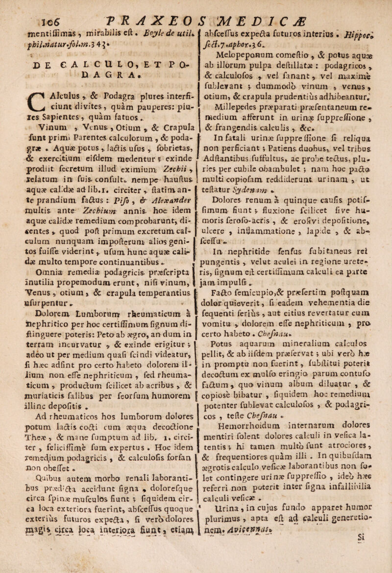 jnentifiimas, mirabilis eft . Boyle de utiU fhU,riatur*fol»m.l 4}* D E CAECULO» E-T' PO¬ DAGRA, CAlctilus »> & Podagra plures interfi¬ ciunt divites , quam pauperes: piu- les Sapientes , quam fatuos... Vinum , Venus,, Otium % Sc Crapula funt primu Parentes calculorum, & poda¬ grae * Aquae potus laciis ufus * fobrietas, & exercitium eifdem medentur > exinde prodiit fecretum illud eximium. Zechii ? relatum in fuis. confult* nempe haullus aquae calidae ad lib.r, circiter r ftatiman- te prandium fadus : pifo , & Alexander multis ante Zecbium annis, hoc idem aquae calidae remedium comprobarunt* di¬ centes > quod pofl primum excretum cal¬ culum nunquam impofierum alios geni¬ tos fuifle viderint ufum hunc aquae, cali¬ dae multo tempore continuantibus , Omnia remedia podagricis, praeferipta J inutilia propemodum erunt, ni fi vinum, | Venus * otium % Sc crapula temperantius I ufurpentur^ Dolorem Lumborum rheumaticum a ' SOephritico per hoc certifiinium fignum di- ftinguere poteris: Peto ab aegro, an dum in terram incurvatur , & exinde erigitur v adeo ut per medium quafi fcindi videatur, li haec adfint pro certo habeto dolorem il- lium non effe nephriticum , fed rheuma¬ ticum ,, productum fcilicet ab acribus > 8c muriaticis falibus per feorfum humorem illinc depolitis . Ad rheumaticos hos lumborum dolores potum lactis codi cum aequa decoctione Theae, & mane fumptum ad iib. i* circi¬ ter > feliciflime fum expertus. Hoc idem remed(ium podagricis , & calculofis forfan ! non obelfet * Quibus autem morbo renali laboranti¬ bus praecb&a accidunt figna * dolorefque circa fpinae mufculos fiunt 5 fiquidem cir¬ ca loca exteriora fuerint, abfcelfusquoque exterius futuros expeda , II vero dolores magis circa Joca interiora fiunt * etiam abfcefTus expeda futuros interius . Jiippocl ftcl*7 *aphor»i6.. Melopeporrum come Itio , & potus aquae ab illorum pulpa deftillatae : podagricos , & calculofos r vel fanant 9 vel maxime fublevant y dummodo vinum , venus , otium, & crapula prudentius adhibeantur, Millepedes praeparati prsefentaneum re¬ medium afferunt in urinqe fupprefiione , & frangendis calculis, &c. In fatali urinae fuppre Ifione fi; reliqua non perficiant ; Patiens duobus, vel tribus Aditantibus fuffultus, ac probe tectus, plu¬ ries per cubile obambulet; nam hoc pado multi copiofam reddiderunt urinam 5 ut te Itatur Sy denam » Dolores renum, a quinque caulis potlf- fimum fiunt y fluxione fcilicet five hu¬ moris ferofo-acris , & eroSvi depofitione, ulcere 9 inflammatione , lapide , & ab- fcelfu In nephritide fenfus fubitaneus rei pungentis , velut aculei in. regione urete¬ ris, fignum effc certillxmum calculi ea parte jam impulit„ Fado femicupio,& pr?efertim poltquam dolor quieverit, fi eadem vehementia die fequenti ferius , aut citius revertatur cum vomitu , dolorem elTe nephriticum 5 pro certo habeto. Chefnau* Potus aquarum mineralium calculos pellit, & abiifdem preefervat ; ubi vero hae in promptu non fuerint, fubitituj poterii decodum ex mulfo eringio- parum contufb fadum* quo vinum album diluatur , & copiose bibatur , fiquidem hoc remedium potenter fublevat calculofos , & podagri¬ cos , tefle Chefnau o Hemorrhoidum internarum dolores mentiri folent dolores calculi in vefica la¬ tentis *, hi tamen multb funt atrociores, & frequentiores quam illi . Inquibufdarn aegrotis calculo veficae laborantibus non fo* let contingere urinae fupprelfio , ideo h?ee referri non poterit inter figna infallibilia calculi veficae , Urina , in cujus fundo apparet humor plurimus , apta efl ad. palculi generatio¬ nem* Si