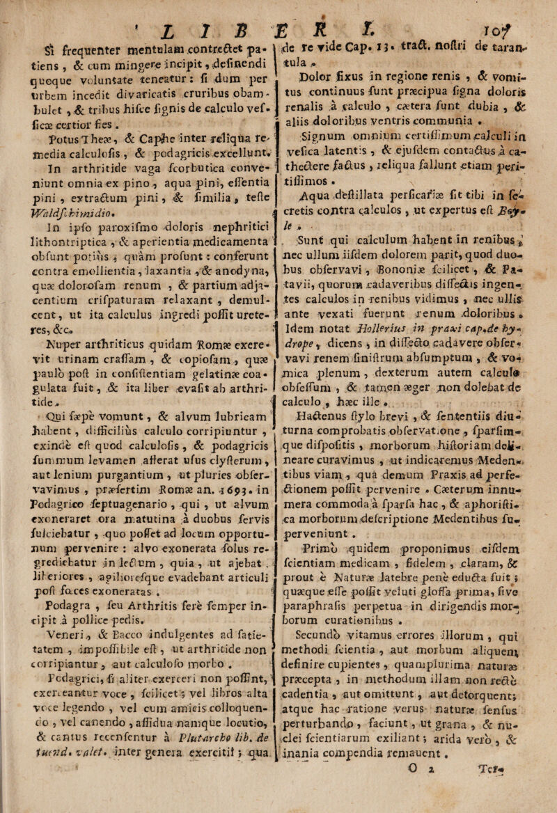 $1 frequenter mentulaai contreftet pa* j tiens , & cum mingere incipit, definendi quoque voluntate teneatur: fi dum per urbem incedit divaricatis cruribus obam¬ bulet , & tribus hifce fignis de calculo vef* ficos certior fies. Potus The», & Caphe inter reliqua re> inedia calculofis , & podagricis excellunt. In arthritide vaga fcorbutica conve¬ niunt omnia ex pino,, aqua pini, efientia pini , extrarium pini, Sc fimilia 9 tefte Waldfcbi mi dio • t In ipfio paroxifmo doloris nephritici lithontriptica , & aperientia medicamenta : obfunt potius quam profunt: conferunt centra emollientia, laxantia , & anodyna, quae dolorofam renum , & partium adja¬ centium crifpaturam relaxant , demul¬ cent, ut ita calculus ingredi pofiit urete¬ res, &c« ? de re ride Cap. i % t tra&. noflri de taran- tuJa.« Dolor fixus ;In regione renis , & vomi¬ tus continuus fu at praecipua figna doloris renalis a calculo , caetera fiunt dubia , aliis doloribus ventris communia • Signum omnium certifiknum cajculi in vefica latentis , & ejufdem conta&us ta ca- thectere fa&us , reliqua fallunt etiam ped¬ ti Ili mos • \ Aqua defiillata perficarios fit tibi in (c- cretis contra calculos, ut expertus eft le , Sunt qui calculum habent in renibus * nec ullum iifdem dolorem pari t, quod duo¬ bus obfiervavi, fiononi» ici licet, Sc Pa¬ tavii, quorum cadaveribus difleciis ingen- jtes calculos in renibus vidimus , nec ullis1 ante vexati fuerunt renum doloribus • j Idem notat Hollerius in praxi cap.de hy« Nuper arthriticus quidam Hom» exere- I vit urinam era fiam , & topiofam, quae * paulo poft in confidentiam gelatinae coa¬ gulata fuit, & ita liber evafit ab arthri¬ tide .. Qui faepe vomunt, & alvum lubricam habent, difficilius calculo corripiuntur , exinde eft quod calculofis , & podagricis fumirum levamen atferat ufus clyfterum, aut lenium purgantium , ut pluries obfer- vavimus , praefiertim Pom» an. 4693. in Podagrico feptuagenario , qui , ut alvum exoneraret ora niatutina .a duobus fervis fulciebatur , quo poffet ad locum opportu¬ num pervenire : alvo exonerata fiolus re¬ grediebatur inletfum, quia, ut ajebat . iiferiores , agihorefique evadebant articuli poft faces exoneratus . Podagra , fieu Arthritis fere femper in¬ cipit .a pollice pedis, Veneri,, & Eacco indulgentes ad fatie- tatem , impofiibile eft , ut arthritide non corripiantur, aut calculofo morbo . Podagrici, fi aliter exerceri non poffint, * exerceantur voce, fcilicet*, vel libros alta voce legendo , vel cum amicis colloquen¬ do , vel canendo ,afiidua namque locutio, & cantus recenfentur a Plutnrch9 lib. de tueiid% valet* inter genera exercitii; qua drope , dicens , in di flecto cadavere obfer¬ vavi renem finiftrum abfumptum , Sc vo¬ mica plenum, dexterum autem calculo obfeflum , 6c tamen aeger jxon dolebat de calculo 9 haec ille • Hattenus ftylo brevi , & fententiis diu¬ turna comprobatis obfervatione, fparfim- que difpoiitis , morborum hiftoriamde^- neare curavimus , ut indicaremus Meden- tibus viam , qua demum Praxis ad perfe¬ ctionem pofiit pervenire « Caeterum innu¬ mera commoda a fpa-rfa hac , & aphorifti- ca morborum deferiptione Medentibus fu- perveniunt , Frimb quidem proponimus eifdem fcientiam medicam , fidelem , claram, SC prout e Naturae latebre pene eclu&a fuit ; quaeque efie pofiit yeluti gioffa pnraa, five paraphrafis perpetua in dirigendis mor¬ borum curationibus • Secundo vitamus errores illorum , qut methodi fcientia , aut morbum aliquem definire cupientes, quamplurima naturas praecepta, in methodum illam non recto cadentia , aut omittunt, aut detorquent; atque hac ratione verus natur» fenfus perturbando » faciunt, ut grana , & nu¬ clei fcientiarum exiliant; arida vero, Sc inania compendia remanent. O 2 Ter*