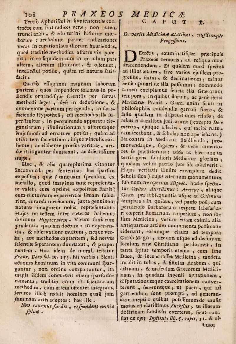 Tertio Aphorifmi hi fi ve fententiae con~ tractae cum fint radices verae , non autem trunci aridi , & adulterini hiftoriae mor¬ borum : recludunt pariter indicationes Veras in curationibus illorum hauriendas, quod traditio methodica afferre vix pote¬ rit : in ea fiquidem cum in circulum pars altera , alteram illuminet, & ortendet, intelle&ui potius , quam rei naturae fatis- facit • Quarto effugimus magnam laborum partem , quos impendere folemus in po¬ liendis ornandifque fc i enti is per fervas methodi leges , ideft in dedu&ione , & connexione partium peragenda , in fatis- faciendo Hypothefi , cui methodus illa fu~ perftruitur , in perquirendo apparatu ele¬ gantiarum , illuftrationum ; afiorumque hujufmodi ad ornatum potius, qu4m ad utilitatem facientium » iifque vinculis exi- liente 5 ac elabente prorfus veritate , ari¬ dae rtringuntnr dumtaxat, ac difertiUimae jmgae. Haec , & alia quamplurima vitantur incommoda per fententias has fparfim expofitas 5 quae ( tanquam fpeculum ex metallo, quod imagines tunc reprefenta- rc valet, cum optime expolitum fuerit) cum diuturnam experientiae limam fubic- rint, curandi methodum, juxta genuinam naturae imaginem nobi9 repraefentant; Hujus rei teflem inter caeteros habemus divinum Hippocratem • Virum fane cum prudentia quadam do&um : in experien¬ tia , & obfervatione multum , neque Ver¬ ba , aut methodos captantem , fed nervos jfeientiae feparantem dumtaxat , & propo¬ nentem . Hoc idem de moral. tertatur Tranc. Baco foL m. his verbis ; Sicuti actiones hominum in vita communi fpar- guntur , non ordine componuntur, ita magis iifdem conducunt etiam fparfado- cumenta \ traditio enim ifta fcientiarum methodica , cum artem oftentet integram, fecuros illic© reddit homines quafi jam fummam artis adeptos : haec ille . fflon canimus fur dis , refponderH omnia fylva • caput t. De variis Medicina statibus , ejufdemqtte ProgeJJibus• ' 1 DEteclis , examinatifque prxeipuis Praxeos remoris > ad reliqua mox dekendendum . Et quklem quod fpeftat ad illius aetates , five varios ejufdein pro- grelfus, datus, & declinationes, minus | bene opinari de illa poflunius • dommodo tamen excipiamus felicia illa Graecorum tempora , in quibus floruit, ac pene rtetit ^ Medicina; Praxis • Graeci enim ficuti in philofophiis condendis garruli fuere, & fartu quodam in difputationes effufo , de rebus naturalibus judicarunt ( excepto De* merito, ejufque affeclis , qui tacite natu, ram fecabant , & fcholas non aperiebant, J Ita contra in Medicina rtabilienda , pro¬ mo vendaque , fagaces , Sc vere invento- !res fe praeli i terunt: ade© ut hxc una in terris gens folidioris Medicims gloriam > quodam veluti patrio jure fibi adfeiverit 9 Hujus veritatis iliurtre exemplum dedit Schola Coa ) cujus aeternum monumentum fub nomine operum Hippoc. hodie fpeda- tur C&lius Aurelianus ; Areteus , aliique Graeci per fubfequentia ufque ad Galenum tempora > in quibus , vel paulo poft, cum perniciofo Barbarorum impetu iahefaeta- ri coeperit Romanum rmperiurn , non fo-, ium Medicina , verum etiam eximia alia antiquarum artium monumenta pene con¬ ciderunt , earumque clades ad tempora Car oli Magni , rieenon ufque ad decimum feculum aerae Ghrirtianae perduravit . In tanta igitur temporis eremo , cum fine Duce, & luce erralfet Medicina , tandem incidit in tubas , & firtulas Arabum , qui activam , & mafeuiam Graecorum Medici¬ nam , in quadam ingenii agitationem * difputationumque exercitationem conver-* terunt , fcceruntque , uf pueri, qui ad garriendum funt prompti , ad generan¬ dum inepti : quibus potilhmumde caufis motus crt clarilfimus Fuchjitu , ut illorum doctrinam funditus everteret, ficuti con¬ flat £* cju5 P$}tutA caPU' H • & wl*