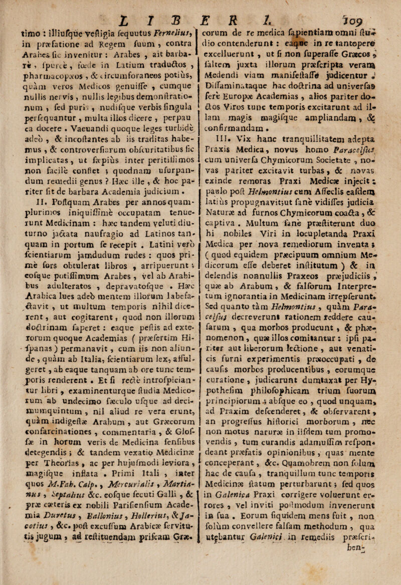 timo : illiufque Vefligia fequutus Ferneliusy in praefatione ad Regem fuum , contra Arabes lic invenitur : Arabes , ait barba¬ re i fpurce , foede in Latium traductos , pharmacopceos , & circum fora neos potius, quam veros Medicos genuiffe , cumque nullis nervis , nullis legibus demondratio- num , fed purh , nudifque verbis lingula perfequantur , multa illos dicere , perpau ca docere • Vaeuandi quoque leges turbide adeo , & incoflantes ab iis traditas habe¬ mus , & controverfiarum obfcuritatibus lic implicatas , ut ftepius inter peritillimos non facile conflet *, quodnam ufurpan- dum remedii genus ? Hiec ille , & hoc pa¬ riter fit de barbara Academia judicium . II. Podquam Arabes per annos quam- plurimos iniquiflime occupatam tenue¬ runt Medicinam : haec tandem v eluti diu¬ turno ja&ata naufragio ad Latinos tan- quain in portum fe recepit . Latini vero fcientiarum jamdudum rudes : quos pri¬ me fors obtulerat libros , arripuerunt *, cofque potiflimum Arabes , vel ab Arabi¬ bus adulteratos , depravatofque • Ha?c Arabica lues adeb mentem illorum labefa¬ ctavit , ut multum temporis nihil dice¬ rent, aut cogitarent, quod non illorum do&rinam faperet : eaque pedis ad exte¬ rorum quoque Academias ( praefertim Hi- - ipanas ) permanavit , cum iis non aliun¬ de , quam ab Italia, fcientiarum lex, afful¬ geret , ab eaque tanquam ab ore tunc tem¬ poris rendercnt • Et fi recfe introfpidan- tur libri 9 examinenturque dudia Medico¬ rum ab undecimo fseculo ufque ad deci- naumquintum , nil aliud re vera erunt, quam indigeflae Arabum , aut Grxcorum confarcinationes , commentaria , & Giof- fae in horum veris de Medicina fenfibus detegendis i & tandem vexatio Medicinas per Theofias » ac per hujufmodi leviora , tnagifque inflata • Primi Itali , inter quos M.Fak. Calp*, Mercurialis * Martia- nas , Oeptahzts &c. eofque fecuti Galli 9 & prx cseteris ex nobili Parifienfium Acade¬ mia Duvctus , Ballonius , Hollerius, &Ja~ catius , &c. poft excuffum Arabicae fervitu- tis jugum » ad rcdituendam prifcam Qtx* eorum de re medica fapretttianoromni ftii* dio contenderunt : eaque in re tantopere excelluerunt , ut fi non fuperafle Graecos $ faltem juxta illorum prae feri pta veram Medendi viam manifeflaffd judicentur J Di iTami nataque hac do&rina ad univerfas fere Europae Academias , alios pariter do¬ ctos Viros tunc temporis excitarunt ad il¬ lam .magis magifque ampliandam , & confirmandam • 111. Vix hanc tranquillitatem adepta Fraxis Medica, novus homo Paracelfus cum uni ver fa Chymicorum Societate , no¬ vas pariter excitavit turbas, & navas exinde remoras Praxi Medicae injecit: paulo poft Helmontius cum Alfeclis eafdem latius propugnavit-,ut fane vidifTes judicia Naturae ad furnos Chymicorum coafta , & captiva . Multum fane praefliterunt duo hi nobiles Viri in locupletanda Praxi Medica per nova remediorum inventa * ( quod equidem praecipuum omnium Me¬ dicorum effe deberet inftitutum ) & in delendis nonnullis Praxeos praejudiciis , quae ab Arabum, & falforum Interpre¬ tum ignorantia in Medicinam irrepferunt* Sed quanto tam Helmontius , quam Para- celfus decreverunt rationem reddere cau- farum , qua morbos producunt , & phae¬ nomenon , qu» illos comitantur : ipfi pa¬ riter aut liberorum lectione , aut venati¬ cis furni experimentis pnxoccupati , de caufis morbos producentibus , eorumque curatione , judicarunt dumtaxat per Hy- pothefim philofophicam trium fuorum principiorum *, abfque eo , quod unquam* ad praxim defeenderet, tic obfervarent * an progretfus hiftorici morborum , nec non motus narurze in iifdem tum promo¬ vendis , tum curandis adamuffim refpon« deant praefatis opinionibus, quas mente conceperant, &c. Quamobrem non folura hac de caufa , tranquillum tunc temporis Medicinae flatum perturbarunt j fed quos in Galenica Praxi corrigere voluerunt er¬ rores , vel inviti poftmodum invenerunt ia fua . Eorum fiquidem mens fuit , non folum convellere falfam methodum , qua utebantur Galenici. in remediis prxfcri* ben-