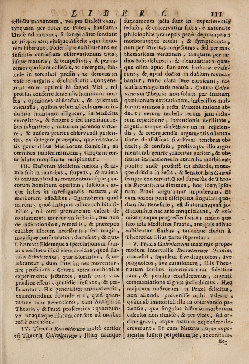 LIS telledu manantem , vel per Dialecticam, tanquam per rotas ex Puteo , hau fiam • Unde ml mirum , fi longe aliter fentiant ac Hippocrates? ejufque Affeci» , qui liquo¬ rem biberunt. Poilcrifque exhibuerunt ex infinitis cbnfedum obfervationum uvis, iifque maturis , & tempeftivis, & per ra¬ cemos quofdam collectis» ac decerptis, fub- inde in torculari prefiis , ac demum in vafe repurgatis , & clarificatis . Convene¬ runt enim optime hi fagaci Viri , nil prorfus conferre leniendis hominum mor- bis , opiniones abftradas , & fyflemata mentalia * quibus veluti ad columnam in- dufiria homintim alligatur, in Medicina excogitare , & fingere t fed ingenium re¬ bus fubmittere » naturam parendo vince¬ re » & auftera prorfusobfervandi patien¬ tia , ea detegere praecepta , quae convoca¬ tis generalibus Medicorum Comitiis, ab omnibus indjfcnminatim 9 tanquam cer- ta falutis numifmata recipiantur * III. Hactenus Medicina curiofa , & ni¬ mia fuitin inanibus , ftupens , & aullera in contemplandis, commentandifque pau¬ corum hominum operibus , lufciofa » at¬ que hebes in invefligandis- naturae , & morborum effectibus * Quamobrem quid mirum quod antiquis adhuc cohibita fi ¬ nibus » nil certi pronunciare valeat de confummata morborum hiftoria , nec non de indicationibus, remediis » & praeceptis cuilibet illorum neceffariis ^ fed magis , magifquc confundatur ,decrefcat, Sc qua- fi haereatEidemque a fpeculationum fum- mis exaltatae illud idem accidat, quod fia- tutis Ethnicorum , quae adorantur , & ce¬ lebrantur dum interim nec moventur , nec proficiunt * Contra artes mechanicae experimenta jactantes , quafi aura vitae praeditae effent, quotidie crefcant, & per¬ ficiantur * His generaliter animadverfis » examinandum fubinde erit, quid quan- turnve tum Recentiores » tum Antiqui in Theoria , & Praxi profecerint j quantum» ve unaquaeque illarum confert ad morbos re&e curandos • ERI jii j fundamenta jacla funt in experimentis? fedulo , & coacervatim fallis , e naturalis philofophiae praeceptis pene depromptis ; morborumque caufas , & fymptomata 9 non per incertas conjeduras » fed perma* thematicam veritatem , tanquam per ra¬ dios Solis delineat, &. demoafirat » quae¬ que oiim apud Barbaros barbarre evafe- runt, & apud dodos in dubium revoca*® bantur, nunc clara luce corufcant, di- fcuffa ambiguitatis nebula . Contra Gale- nicorum Theoria non folum per inanem quoeflionum excitationem» imbecillos mul¬ torum animos a reda Praxeos ratione ab* ducit *, verum molefla reruni jam dida* rum repetitione , inventionis fterilitate* argutiarumque dialecticarum in rejicien¬ dis , & retorquendis argumentis oftenta- tione denfiffimas fu» Praxi tenebras ob* ducit, & confufo , prolixoquc illo argu« menta ndi genere »incertas pariter ,& ob* fcuras indicationes in curandis morbis ex¬ ponit : unde profecto tot abfurda, tanta¬ que difiidia in Seda , & Senatoribus Galeni femper extiterunt.Quod fuperius de Theo¬ ria Recentiorum diximus y hoc idem ipfo^ rum Praxi auguramur impofterum • Et cum omnes pene difciplin» fingulari quo¬ dam Dei Beneficio , eR diuturms,quafi ja- dationibus hac arte conquiefcant, & exi- I mios quoque progrefius faciat 5 nefcio quo | fato fola Medicinae Praxis > antiquis adhuc cohibeatur finibus , tantifque Rudiis k Theoretica illius parte fuperetur *• V. Praxis Galenicorum maximis prope- modum intervallis Recentiorum Praxim antecellit, fiquidem five diagnofeos, five prognofeos , five curationum * illis Theo¬ riarum fecibus intermixtarum folertia* rum » & pondus confideremus , ingenti commentatione dignos judicabimus . H»e majorum noftrorum in Praxi felicitas» non aliunde provenifle mihi videtur , quam ab immortali illa in obfervando pa¬ tientia, qua fingulos hiftori» morborum calculos non timide , & per vices , fed or¬ dine gravi, atque maturo expendere de¬ creverunt * Et cum Natur» atque expe- £e- IV. Theoria Recentiorum multo certior