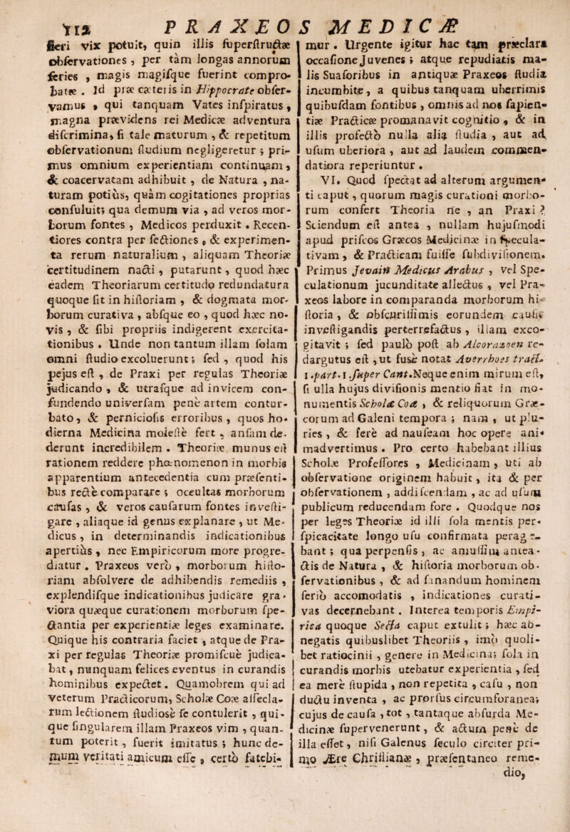 jieri vix potuit) quin iilis fuperftru^ae obfcrvationcs, per tam longas annorum ftries ) magis magifque fuerint compro- batee . ]d pr» cscteiis in Hippocrate obfer- yamus 9 qui tanquam Vates infpiratus, magna praevidens rei Medicae adventura diferimina, fi tale maturum , & repetitum ©bfervationum fludium ncgligeretur 5 pri¬ mus omnium experientiam continuam * & coacervatam adhibuit , de Natura , na¬ turam potius, quam cogitationes proprias confuluit; qua demum via , ad veros mor¬ borum fontes , Medicos perduxit • Recen- tiores contra per fettiones e & experimen¬ ta rerum naturalium , aliquam Theoria certitudinem nacti, putarunt, quod haec eadem Theoriarum certitudo redundatura quoque fit in hifioriam , & dogmata mor¬ borum curativa , abfqne eo , quod haec no¬ vis ) & fibi propriis indigerent exercita¬ tionibus . Unde non tantum illam folam omni ftudio excoluerunt; fed, quod his pejus eft , de Praxi per regulas Theoriae judicando * St utrafque ad invicem con¬ fundendo univerfam pene artem contur¬ bato, St perniciofis erroribus, quos ho¬ dierna Medicina moieile fert* anfani de¬ derunt incredibilem - Theoriae munus ed rationem reddere phccnomenon in morbis apparentium antecedentia cum praefenti- bus recte comparare s occultas morborum 1 caufas , St veros caufarum fontes invefli- gare , aliaque id genus explanare , ut Me¬ dicus , in determinandis indicationibus apertihs , nec Empiricorum more progre¬ diatur . Praxeos vero, morborum hiito- riam abfolvere de adhibendis remediis , explendifque indicationibus judicare gra¬ viora quaeque curationem morborum fpe- ftantia per experientiae leges examinare. Quique his contraria faciet , atque de Pra¬ xi per regulas Theoriae promifeue judica¬ bat , nunquam felices eventus in curandis hominibus expectet. Quamobrem qui ad j Veterum Pradicorum, Scholae Coae aifecla- rum iedionem fiudiose fe contulerit , qui¬ que fingularem illam Praxeos vim , quan¬ tum poterit, fuerit imitatus j hunc de¬ mum veritati amicum efie 9 certo fatebi* mur . Urgente igitur hac tam praeclara occa fi one Juvenes > atque repudiatis ma¬ lis Suaforibus in antiquae Praxeos ftudia incumbite, a quibus tanquam uberrimis quibufdam fontibus , omnis ad nos fapien- tiae Pradicae pronaa navit cognitio , & in illis profedo nulla alia lludia , aut ad, ufum uberiora , aut ad laudem commen¬ datiora reperiuntur • VI. Quod fpedat ad alterum argumen¬ ti caput, quorum magis curationi morbo¬ rum confert Theoria ne , an Praxi ? Sciendum ert antea , nullam hujufmodi apud prifeos Graecos Medjcinae infijvecula- tivam, & Pradicam fuilfe ftibdivifionem. Primus Jevaitt Medicus Arabus , vel Spe¬ culationum jucunditate alledus , vel Pra- xeos labore in comparanda morborum hi* Horia, St obfcuriliimis eorundem eaufis invefiigandis perterrefactus , diam exco¬ gitavit ; fed paulo poft ab Alcorazoen re¬ dargutus ctl , ut fuse notat Averrboss tracl* I .part»i .fuper Cant.Neque enim mirum eft, fi ulla hujus divifionis mentio fiat in mo¬ numentis Schola Coa , St reliquorum Grae¬ corum ad Galeni tempora ; nam s ut plu¬ ries , St fere ad naufeam hoc opere ani¬ madvertimus . Pro certo habebant illius SchoLe Profefidres , Medicinam , uti ab ofefervatione originem habuit, ita St per obfervationem , addi fcendam , ac ad ufum publicum reducendam fore . Quovdque nos per leges Theoriae id illi foia mentis per* fpicacitate longo ufu confirmata perage¬ bant; qua perpenfis , ac amufiim antea - olis de Natura , St hiftoria morborum ob- fervationibus, St ad fanandum hominem ferio accomodatis , indicationes curati - vas decernebant. Interea temporis Empi- risa quoque Se Ha caput extulit; hasc ab¬ negatis quibuslibet Theoriis , imo quoli¬ bet ratiocinii , genere in Medicina; fola in curandis morbis utebatur experientia , fed ea mere ftupida , non repetita , cafu , non du&u inventa , ac prprfus circumforanea; cujus decaufa ,tot , tantaque abfurda Me¬ dicinae fupervenerunt, & a&urn pene de illa elfet, nifi Galenus feculo circiter pri- mo JEre ChriHiana? , praefentaneo remc- dioj