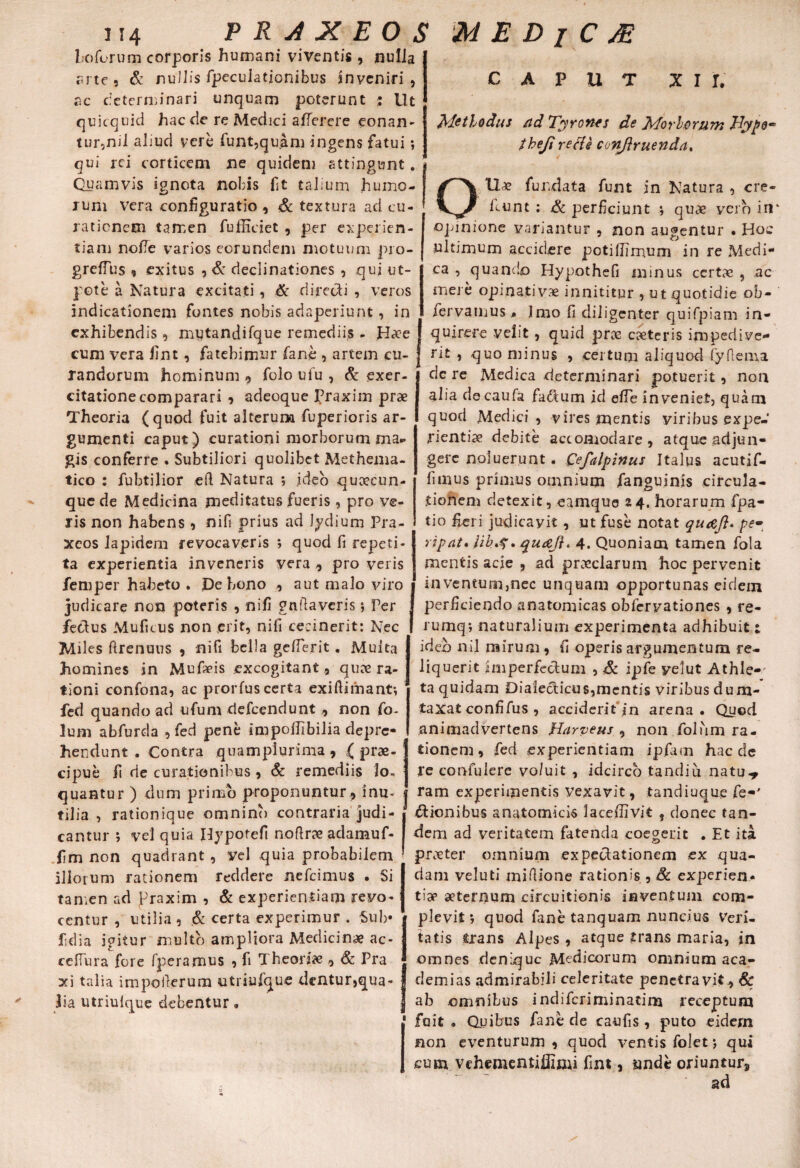 Lo forum corporis humani viventis , nulla arte 5 & nullis fpecuiationibus inveniri, ac determinari unquam poterunt : Ut quicquid hac de re Medici a (Terere eonan- tur2niJ aliud vere funt,quam ingens fatui •, qui rei corticem ne quidem attingunt. Quamvis ignota nobis fit talium humo- ! rum vera configuratio , Sc textura ad cu- 1 rationem tamen fufficiet , per experien¬ tiam nolle varios eorundem motuum pro- greffus , exitus , & declinationes , qui ut- pote a Natura excitati , & directi , veros indicationem fontes nobis adaperiunt, in exhibendis, mytandifque remediis - Ha?e I cum vera Jint, fatebimur fane , artem cu- f randorum hominum , folo ufu , & exer¬ citatione comparari 9 adeoque praxim prae Theoria (quod fuit alterum fuperioris ar¬ gumenti caput) curationi morborum ma¬ gis conferre . Subtiliori quolibet Methema- tico : fubtilior eft Natura ; ideo queeeun- quede Medicina meditatus fueris, pro ve¬ ris non habens , nifi prius ad Jydium Pra- xeos lapidem revocaveris ; quod fi repeti¬ ta experientia inveneris vera , pro veris femper habeto . De bono , aut malo viro judicare non poteris , nifi gnftaveris; Per fedus Muficus non erit, nifi cecinerit: Nec Miles ftrenuus , nifi bella gefierit. Multa homines in Mufivis excogitant, quee ra¬ tioni confona, ac prorfus certa exiftimant*, fed quando ad ufum elefeendunt , non fo- lum abfurda , fed pene impoffibilia depre¬ hendunt . Contra quampiurima , ,( prae¬ cipue fi de curationibus, & remediis lo¬ quantur ) dum primo proponuntur , inu¬ tilia , rationique omnino contraria judi¬ cantur ; vel quia Hypoteft noftr?e adamuf- fim non quadrant , vel quia probabilem illorum rationem reddere nefeimus . Si tamen ad Praxim , & experientiam revo¬ centur , utilia , & certa experimur . Sub* fidia igitur multo ampliora Medicina ac- cefTura fore fperamus , fi Theoria , Sc Pra xi talia impollerum utriulque dentur,qua¬ lia utriulque debentur. CAPUT Xir, Methodus nd Tyro nes de Morborum JdypQ’* theji re fle conjlruenda, OU« fundata funt in Natura , cre¬ dant : Sc perficiunt j quae vero in opinione variantur , non augentur • Hoc ultimum accidere potifiimum in re Medi¬ ca , quando Hypothefi minus certas , ac mere opinativae innititur , ut quotidie ob- fervamus» Imo fi diligenter quifpiam in¬ quirere velit , quid proe caeteris impedive¬ rit , quominus , certum aliquod fyflema dc re Medica determinari potuerit , non alia decaufa fadtum id efie inveniet, quam quod Medici , vires mentis viribus expe¬ rientiae debite accomodare, atque adjun¬ gere noluerunt. Qefalpinus Italus acutjf- funus primus omnium ianguinis circula¬ tionem detexit, eamque z 4. horarum fpa- tio fieri judicayit , ut fuse notat qu&J}* pe- ripat. 4. Quoniam tamen fola mentis acie , ad praeclarum hoc pervenit inventum,nec unquam opportunas eidem perficiendo anatomicas obferyationes , re- rumq*, naturalium experimenta adhibuit 1 ideo nil mirum , fi operis argumentum re¬ liquerit imperfectum , Sc ipfe yelut Athle-' ta quidam Dia!ecticus,mcntis viribus dum¬ taxat confifus , acciderit in arena. Quod animadvertens Harveus , non folum ra- 1 tionem, fed experientiam ipfam haede re confulere vo/uit , idcirco tandiu natu^ j ram experimentis vexavit, tandiuque fe-' I* trionibus anatomicis lacefiivit , donec tan¬ dem ad veritatem fatenda coegerit . Et ita pneter omnium expecdationem ex qua¬ dam veluti miftione rationis , Sc experien¬ tiae aeternum circuitionis inventum com¬ plevit ; quod fane tanquam nundus Veri¬ tatis trans Alpes , atque trans maria, in omnes denique Medicorum omnium aca- demias admirabili celeritate penetravit , Sc ab omnibus indiferiminatim receptum 1 fuit . Quibus fane de caufis , puto eidem non eventurum , quod ventis folet; qui cum vchementillimi fint, unde oriuntur» ad