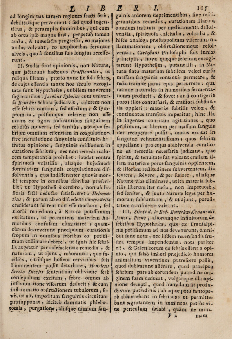 ac! longinquas tamen regiones fra&i fere » debilitatique perveniunt *, fect quod ingen¬ tibus , (k peramplis Hominibus » qui cum ab ortu ipfo magna fine , perpetuo tamen | aucta , & tumefa&a progreflu , eo majores ! undas volvunt, eo amplioribus feruntur alveis , quo a fontibus fuis longius rccefle- runt r II. Studia funt opinionis, non Naturae, quae jactarunt haftenus Practicantes » ut reliqua fileam , praeftu nunc fit fola febris,, de cujus effentia tantae hoc feculo excogi¬ tatae funt Hypothefes , ut bilem moverent fagacioribuS . Jacobus Sylvius cum univer- fa Bontfcai Schola judicavit , calorem non cfTe febris caudam , fed etfeclum * & fym* ptomata » pulfumque celerem non efle unum ex lignis indicantibus fanguinem cebrius moveri , fed tardius , adeoque fe¬ brium omnium ellenfiam in coagulatione, five incfallatione fanguinis conflituit*, h? fretus opinione , fanguinis miffionem in curatione febrium» nec non remedia calo¬ rem temperantia prohibet 5 laudat contra fpirituofa volatilia » aliaque hujufmodi fomniatam fanguinis coagulationem dif- folventia , qu?e indifferenter quovis mor¬ bi tempore in omnibus febribus praeferi- bit, ut Hypothefi e cerebro , non ab hi- floiia fafli dedu&se fatisfaceret . Pleirnott* tius , & parum ab eo difeedens Campati e lia crediderunt febrem non efle morbum * fed n:orbi remedium,, a Natura potiflimum excitatum , ut peccantem materiem hu¬ moribus confufam eliminaret $ quam- obrem decreverunt praecipuum curationis fcopum in omnibus febribus eo potifli mum collimare debere , ut ignis hic febri¬ lis augeatur per calefacientia remedia » & naturam , ut ajunt » roborantia » quo fa¬ cilius , citiufque hofiem cervicibus fuis imminentem poflit deturbare , Henricus Screta Dioclis fententiam oblivione fere confepultarn excitans , febre- omnes ab inflammatione vifcerum deducit 5 Sc cum inflammatio obfiruciionem tubulorum » fi¬ ve, ut ait, impeditum fanguinis circuitum pr-xfupponat» idcirco damnatis phlebo. «omia 9 purgatione » aliifque nimium fan- guinis ardorem deprimentibus , five refri¬ gerantibus remediis » curationem illarum omnium intlituit per medicamenta difibl- ventia , fpirituofa , alchalia » volatilia , 6c hifce analoga pr«?efuppofitam vifcerum in¬ flammationem » obflruclionemque refol* ventia » Cartejiani Philofophi fuis innixi principiis , nova quoque febrium excogi¬ tarunt Hypothefim » putant illi » in Na¬ tur* flatu materiam fubtilem veloci curfu maflam fanguinis continuo permeare » & recto tramite poros ejus percurrere \ qua ratione naturales in humoribus fermenta- tiones producit, & fovet » at fl contigerit poros illos conturbari, 6c crailiori fubftan- tia oppleri * materiae fubtilis velox , & continuatus tranfitus impeditur , hinc illa in ingentes concitata agitationes , quo pridinum, ac liberum per maflam fanguis iter recuperare polflt » motus excitat in appellant*, pro cujus ahfolvenda curatio¬ ne ea remedia neceflaria judicant» quae fpiritu, Sc tenuitate fua valeant craffam il¬ lam materiem poros fanguinis opplentemj & illorum redtitudinem fubvertentem, di- fcutere , folvere , & per fudore , aliafque Naturae vias eliminare, ut ita materia fub¬ tilis liberum iter narda , non impetuose , fed leniter , & juxta Narurae leges per hu¬ morum fubfiantiam , & ut ajunt, porofl- tatem trailfmeare valeant. III. Silvii dd le EorttekcehCraansnii Jonef, Piens , aliorumque infinitorum de febribus Hypothefes, quas ex Tranfalpi- nis potiflimum ad nos devenerunt» omni¬ bus funt notae T nec i i felem recenfendis fru- ftra tempus impendemus *, nota pariter eft , & Galeiticorum de febris eflentia opi¬ nio , qui falso imbuti praejudicio humores animalium viventium putrefeere pufle» quod dubitarunt aflerere , quo 1 praecipua febrium pars ab eorundem putredine ori¬ ginem furam deducat , vulgarique illa opi¬ nione decepti , quod humtdum fit produ¬ ctivum putredinis ; ab aquae potu tantope¬ re abhorrebant in febribus j ut permitte¬ bant sggrotantem in imminens potius vi¬ tae periculujn delabi » quam ne mini-