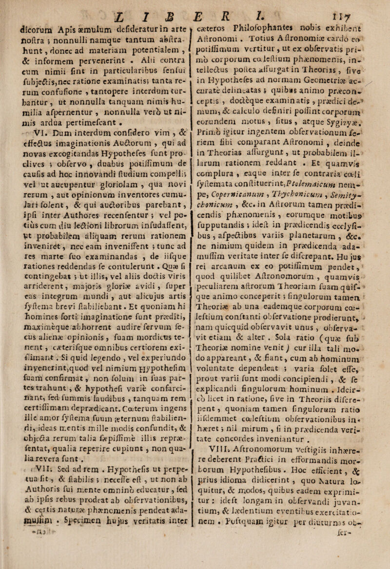 dlcorum Apis aemulum defideratur in arte noflra ; nonnulli namque tantum abflra* hunt, donec ad materiam potentialem , 1 & informem pervenerint • Alii contra cum nimii finfc in particularibus fenfui fubje&is,ncc ratione examinatis; tanta re¬ rum confufione , tantopere interdum tur¬ bantur, ut nonnulla tanquam nimis hu¬ milia afpernentur , nonnulla vero ut ni¬ mis ardua pertimefeant • VI. Dum interdum confidero vim , Sc efferus imaginationis Auctorum , qui ad novas excogitandas Hypothefes funt pro¬ clives j obfervo , duabus potillimum de caufis ad hoc innovandi ftudiiun compelli; vel ut aucupentur gloriolam , qua novi rerum , aut opinionum inventores cumu¬ lari foient, & qui auctoribus parebant, ipfi inter Authores recenfentur *, vel po¬ tius cum diu le&ioni librorum infudaffent, Vt probabilem aliquam rerum rationem inveniret , nec eam invenilTent ; tunc ad res marte fuo examinandas , de iifque rationes reddendas fe contulerunt . Quse fi contingebat ; Ut illis, vel aliis doctis viris arriderent, majoris gloriae avidi, fuper eas integrum mundi , aut alicujus artis fyflema brevi flabiliebant. Et quoniam hi homines forti imaginatione funt praediti, maximeque abhorrent audire fervum fe- cus alienae opinionis, fuam mordicus te¬ nent , caeterifque omnibus certiorem exi- iTimant . Si quid legendo , vel experiundo inyenerint,quod vel nimium Hypothefim fuam confirmat, non folum in luas par¬ tes trahunt , & hypothefi varie confarci- nant, fed fummis laudibus , tanquam rem certifiimam deprodicant. Cctterum ingens ille amor fyflema fuum ^ternum Aabilien- rii, ideas mentis mille modis confundit, & ebjefta rerum talia fepiflime illis reprae- fentat, qualia reperire cupiunt , non qua¬ lia revera funt . < VII. Sed ad rem . Hypothefis ut perpe¬ tua II t , & flabilis ; necelTe eft , ut non ab Authoris fui mente omnino educatur , fed ab ipfis rebus prodeat ab obfervationibus, & certis naturo phaenomenis pendeat ada- xnujfrpi • Specimen hujus veritatis inter *ru f - caeteros Philofophantes nebis exhibent Aflronomi . Totius Aflronomiae cardo eo potillimum vertitur , ut ex obfervatis pri¬ mo corporum caleflium phaenomenis, in¬ tellectus p.ollea alfurgat in Theorias, five in Hypothefes ad normam Geometriae ac- / curate delincatas % quibas animo procon- ceptis , doclequc examinatis > praedici de-5 mum, Sc calculo definiri poifint corporum eorundem motus, fitus , atque Sygizyo. Primo igitur ingentem .obfervationum fe- riem libi comparant Aflronomi , deinde in Theorias alfurgunt, ut probabilem il¬ larum rationem reddant . Et quamvis complura , .eaque inter fe contraria coeli fyflemata conflituerint^Ptolemalcum nem¬ pe, Copertticanum , Thycbonicum , &emity~ cbonicum , &c. in Aflrorum tamen pnedi- Icendis phaenomenis , eorumque motibus fupputandis »ideft in praedicendis ecciyfi- bus , afpe&ibus variis planetarum , &e* ne nimium quidein in praedicenda ada- rnuffim veritate inter fe diferepant. Hujus rei arcanum ex co potillimum pendet, quod quilibet A Aro no morum , quamvis peculiarem aflrorum Theoriam fuam qaif- que animo conceperit; Angulorum tamen Theoriae ab una eademque corporum coe- leftium confeanti obfervatione prodierunt, nam quicqujd obfervavit unus , obferva- vit etiam & alter . Sola ratio (quae fub Theoriae nomine venit) cur illa tali mo¬ do appareant, & fiant, cum ab hominum voluntate dependeat *, varia folet efle, prout varii funt modi concipiendi , & fe explicandi Ungulorum hominum . Idcir¬ co licet in ratione, fi ve in Theoriis difere- pent, quoniam tamen Ungulorum ratio iifdemmet codcftium obfervationibus in* haeret; nii mirum , fi in prodicenda veri¬ tate concordes inveniantur . Villi Aftronomorum veftigiis inhaere¬ re deberent Praftici in efFormandis mor¬ borum Hypothefibus . Hoc dheient, <% prius idiorna didicerint , quo Natura lo.- quitur, & modos, quibus eadem exprimi¬ tur : ideft longam in obfervandi juvan¬ tium, & laedentium eventibus exercitatio¬ nem . poitquam igitur per diuturnas ob- ier-