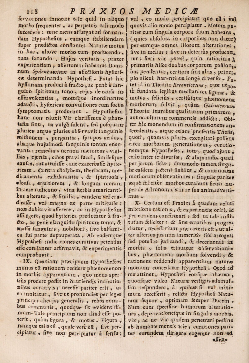 fervationes innotuit tale quid in aliquo morbo frequenter y ac perpetuo tali modo fuce edere : tunc mens affurgat ad forman¬ dam Hypothefi m , eamque flabiliendam fuper praediros conflantes Naturae motus in hoc, aliove morbo tum producendo , tum fanando . Hujus veritatis ,, praeter experientiam , affertorem habemus Domi¬ num- Sydenhaxnium in a flexionis hyderi- cx determinanda Hypothefi • Putat hic hyftoriam produci a fracta, ac pene b lan¬ guida fpirituum tono, cujus riecaufa in effervefeentias * motufque inordinantes adauctr, hy flericas conv ulfiones cum foci is. fymptomatis* producunt • Hypothefim hanc non eduxit Vir clariffimus e phan- tafiae finu, ut vulgo folent, fed poflquam pluries; atque pluries obfervavit fanguinis naiffionem , purgantia , fyrupos acidos , aliaque hujufmodi fanguinis tonum ener¬ vantia remedia ; necnon maerorem , vigi¬ lias , jejunia , cibos pravi fucci, fimilefque caufasj aut attuliffe , aut exacerbaffe hy de¬ licam Contra chalybem, theriacam, me¬ dicamenta exhilarantia , & fpintuofa , •leofi, equitiorem , & longam moram in aere rudicano , vina herbis amaricanti¬ bus alterata , & fimilia v eandem vel era» dicalTe , vel magna ex parte mitigafle ; non dubitavit afferere , ac in Hypothefim affLrgere, quod hyfler ca producatur a. fra¬ gio,. ac pene elanguidbfpirituom tono , & JnaiTa fanguinis:, nobiliori , five baliami- ca fui parte depau perata » Ab eademque Hypothefi indicationes curativas petendas cfle comlanter affirmavit, & experimentis comprobavit « IX. Quoniam praecipuum Hypothefeos munus eft rationem reddere phaenomenon in morbis apparentium , quo mens aper tius prodere poffit in hauriendis indicatio¬ nibus curativas ; neceffe pariter erit, ut ea innitatur , five ut pronunciet per leges principii alicujus generalis , rebus omni¬ bus communis , quodque fit evidentiffb mum-Tale principium non aliud effe po¬ terit , quam figura , & motus . Figura , namque talis e(l , quale Vereeft , five per¬ cipiatur , five non percipiatur a fenfu ; Vel , eo modo percipiatur quo eft ; vel quovis alio modo percipiatur . Motum pa- riter cum flngula corpora fuum habeant , ( quies abfoluta in corporibus non datur) per eumque omnes illorum a Iterationes , five in melius ; five in deterius producam, rur; fieri vix poteil, quin ratiocinia £ J primariis hifce duabus corporum paffion^ | bus pendentia , certiora fint aliis , prine*,, f pio alicui haerentibus longe di ver fo .. Pa* tet id in Theoria Recentiorum, quae utpQmt te fundata- legibus mechanices figurae , & motus , felicius , certiufque ph^nomena m ciborum folvit , quam Gfllewicoruws Theoria inanibus qualitatum primarum s aut occultarum commentis addi&a . Obi¬ ter hic monendum in confirmationem an¬ tecedentis r atque etiam praefentis Thefis, quod , quamvis pluris excogitari pollent circa morborum generationem, curatio- ; nemque Hypothefes , toto , quod ajunr, ceelo inter fe diverfa», & aliquando,-quali per jocum Hebe ; dummodo tamen fingu* lac eafdem jadlent flabiles , & continuatas morborum obfervationes *, fingufae paritee aeque feliciter morbos curabunt ficuti nu¬ per de Aflronomicis in re fua animadverti¬ mus ^ X. Certum efl Praxim a quadam veluti mixtione rationis , & experientiae oriri, & per eandem confirmari y fed ut tale indi¬ tu tum feliciter ; & fine erroribus progre¬ diatur, neceffarium prae caeteris efl y utal-' t^t alterius jus non immerita fibi arroget; fed patefias judicandi, & decernendi ia morbis , fohs tribuatur obfervationi- bus, phaenomena morbum folvendb, & rationem reddendi apparentium naturae motuum concedatur Hypothefi . Quod ad me attinet, Hypothefi eoufque inhaereo , quoufque video Naturae veiligiis adamuf- fim refponderc, a quibus fi vel mini¬ mum recefferit , relidta Hypothefi Natu¬ ram fequor , optimam femper Ducem » Nam cum fpecificae humorum alteratio* . nes , depravatronefque in fingulis morbis, Ii vix , ac ne vix quidem penetrari poffint ab humanae mentis acie ; curationes pari¬ ter eorundem,dirigere cogemur non ad