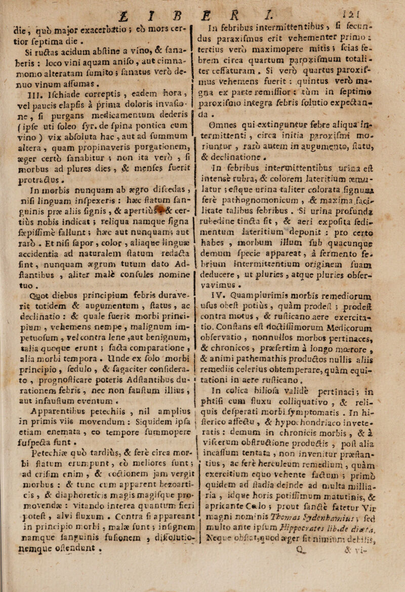 clie, quo major exacerbatio 5 eb mors cer¬ tior feptima dic . - Si rudas acidum abftine a vino, & fana¬ beris : loco vini aquam anifo , aut emina- momo altcratam lumito ; fanatu-s vero cle- ihiq vinum alfumas • 311, Ifchiade correptis, eaciem hora, vel paucis elapfis a prima doloris inva£o’ ne, fi purgans medicamentum dederis (ipfe uti foleo fyr. de fpina pontica cum vino ) vix abfoluta hac , aut ad fummum altera , quam propinaveris purgationem, aeger certo fanabitur *, non ita vero , fi morbus ad plures dies , Sc menfes fuerit prGtradus - In morbis nunquam ab aegro difcedas , nifi linguam infpexeris : haec flatum fan- guinis prae aliis fignis, & apertiu^& cer¬ tius nobis indicat ; reliqua namque figna fcepiffime fallunt; haec aut nunquams aut raro . Et nifi fapor , color , aliaque linguse accidentia ad naturalem datum redada fint, nunquam aegrum tutum dato Ad- dantibus , aliter male confuies nomine tuo . In febribus intermittentibus > fi fecun¬ dus paraxifmus erit vehementer primo ; tertius verb maximopere mitis > fcias fe¬ brem circa quartum parpxifmum totali¬ ter cefTaturam . Si verp quartus paroxifi- mus vehemens fuerit ,quintus verb ma-* gna ex parte remifiior ;\tum in feptimo paroxifoio integra febris folutio expedan» da . Omnes qui extinguntur febre aliqua In¬ termittenti , circa initia paroxifrni mo¬ riuntur , raxb autem in augum^pto, flatu, Sc declinatione« In febribus intermittentibus urina eft intense rubra, & colorem lateritium aemu¬ latur ;effque urina taliter colorata .fignusA fere pathognomonicum , Sc maxima, faci*- litate talibus febribus . Si urina profunda rubedine tinda fit , Sc aeri expofita fedi- mentum lateritium deponit : pro certo habes , morbum illum fu b quacunque demum fpecie appareat, a fermento fe* brium intermittentium originem iuam deducere , ut pluries 9 atque pluries obfier- vavimus • Quot diebus principium febris durave¬ rit totidem Sc auguxnentum , flatus, ac declinatio : Sc quale fuerit morbi princi¬ pium , vehemens nempe, malignum im- J pettiofum „ vel contra lene ,aut benignum, j talia quoque erunt j fada comparatione , I aiia morbi tempora • Undeexfolo morbi j principio , fedulo , Sc fagaciter confidera- 1 to , prognofticare poteris Adftantibus du- « rationem febris , nec non fauflum illius, I aut infauftum eventum * j Apparentibus petechiis , nil amplius j In primis viis movendum ; Siquidem ipfa \ etiam enemata , eo tempore furnmopere fufpeda funt. Petechiae qub tardius, Sc fere circa mor- j bi flatum erumpunt, cb meliores funt-, ad crifim enim , Sc coctionem jam vergit morbus : & tunc cum apparent bezoarti- cis , & diaphoreticis magis magifque prp* movendae : vitando interea quantum fieri poteft , alvi fluxum • Centra fi appareant in principio morbi , malae funt * infignem namque ianguinis fufionezn , difioiutio- nemque ©itendunt . IV. Quam plurimis morbis remediorum ufus obeft potius , quam prodefl ; prodet contra motus, Sc rudicano aere exercita¬ tio. Conflans efi dodiffimorum Medicorum obfervatio , nonnullos morbos pertinaces, Sc chronicos , prsefertirn a longo moerore » Sc animi pathemathis produdos nullis a/iis remediis celerius obtemperare, quam equi¬ tationi in aere ruflieano. In colica bilioia valide pertinaci5 In phtifi cum fluxu colliquativo , Sc reli¬ quis defperati morbi iymp tornatis . In hi- fierico afFedu , & hypochondriaco invete¬ ratis : demum in chronicis morbis, Sc a vifcerum obftrudione produdis , poft alia incafium tentata , non invenitur prxdan- tius, ac fere hcrcuieum remedium , quam exercitium equo vehente facium primo quidem ad Aariia deinde ad multa millia- ria , idque horis potiffimum matutinis, Sc apricante C«tlo *, prout fande fatetur Vir magni nono nis Thomas fydenhamius fed multo ante ipfum Hippocrates iib.de diaeta, Keque oh.fi Gt,qHod seger fit nimium debilis*