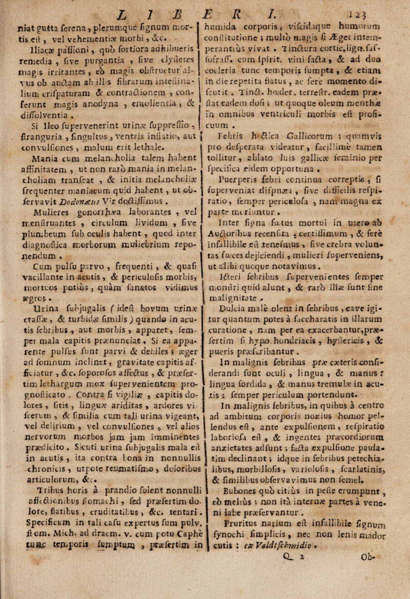 LJ JB rmt gutta ferena, plerumque fignum mor- | tis efi , vel vehementiae morbi , dcc. . Iliacae paffioni, quo fortiora adhibueris remedia , five purgantia , five tlyficres magis irritantes, eb magis ©Jbftruetur al¬ vus ob a udam ab illis fibrarum intefiina- 1 iuiii crifpaturam & contractionem , con¬ ferunt magis anodyna , emolienda, <k diffblventia . Si Ileo fupervenerint urina? fuppreffio , ftranguria , fingultus , ventris inii at io, aut convulfiones , malum erit lethaie. Mania cum melam.holia talem habent affinitatem , ut non raro mania in melan¬ choliam tran.fcat , & initia melancholia? frequenter maniacum quid .habent , ut ,oo- fervavit Dodonaeus V>r dodiffimus . Mulieres gonorrh^a laborantes , vel menftruantcs , circulum lividum , five plumbeum fub oculis habent , qued inter diagnofiica morborum muliebrium repo¬ nendum . Cum pulfu parvo , frequenti , & quafi vacillante in acutis , & periculofis morbis, mortuos potius , quam fanatos vidimus segres • Urina funjugalis f idefi bovuni urinae ; crafTa? , & turbida fijnilis ) quando in acu¬ tis febribus., aut morbis» apparet, ferm per mala capitis praenunciat • Si ea appa¬ rente pulfus funt parvi & debiles *, aeger ad fomnum inclinet , gravitate capitis af¬ ficiatur , &c. foporofos affedus , & praefer - tim lethargum mox fuperyenientem pro- gnofticato . Contra fi vigili* , capitis do¬ lores , fitis , linguae ariditas , ardores vi fcerum , & fipiijia cum tali urina vigeant, vel delirium 9 vel convulliones .5 vel alios nervorum morbos jam jam imminentes praedicito . Sicuti urina fubjugalis mala e fi in acutis , ita contra lona in nonnullis chronius, utpete renmatifmo > doloribus articulorum, &c. Tribus horis a prandio folent nonnulli afitdicnibus fomachi, fed praefertitn do¬ lore, flatibus , cruditatibus, &c* tentari. Specificum in tali tafu expertus funi pulv. flem. Mich. ad dracm. v. cum potu Caphe tum temporis ffimptunj , praefertim in ER /. i 23 humida corporis, vifdfhque humorum conditutione ♦ multo magis fi j®ger intem¬ perantius vivat • Tinctura cortic.ligmfaf- {ofrafT. cum fpirifc. vini fadta , & ad duo cocleria tunc temporis fumpta , & etiam in dic repetita flatus , ac fere momento di* fcutit . Tind. hmcier. terrefir. eadem proc« flat eadem dofi; ut quoque oleum menthae m omnibus ventriculi morbis cfb profi¬ cuum . Febris Jv&ica Gallicorum ; quamvis pro defperata videatur , facillime tamen tollitur, ablato luis gallica? fenii-nio per fpecifica eidem opportuna • Puerperis febri continua correptis , fi fuperveniat difpnoea , five difficilis refpi- ratio, femper pericslofa , nam magna ex parte moriuntur . Inter figna fatus mortui in utero ab A udor ibus recenfita - certiifimum , & fere infallibile eil t e ne f mus , five crebra volun¬ tas focces dejiciendi , mulieri fuperveniens, ut alibi queque notavimus . Ideri febribus Xuperv.enientes femper momlriquid alunt , <& raro illas funt fine malignitate .. Dulcia male olent in febribus ,cavc igi¬ tur quantum potes a ficcharatis in illarum curatione, nam per ea exacerbantur,prae- fertim fi hypo. hondriacis , hy ile ricis , & pueris praefer i bantur . In malignis febribus pra? cacteris confi- derandi luat oculi , lingua , & manus : lingua fordida * & manus tremulae in acu- tis % femper periculum portendunt» In malignis febribus, in quibus a centro ad ambitum corporis noxius honior pel¬ lendus efi , ante expulfionem , refpiratio laberiofa e fi * & ingentes prsecordiprum anxietates adfunt •, fajfta expulfione paula- tim declinant •, idque in febribus petechia- libus, morbiJlofis, variolofis , fcarlatinis, & fknilibusobfervavimus non femeL Bubones qub citius in pelle erumpunt, co melius 5 non ita internae partes a venc« ni labe pr «fervantur . Pruritus narium efi infallibile fignum fynochi fimplicis, nec non lenis mador ! cutis : ex Valdtfchmidio . Q,. a Ob-