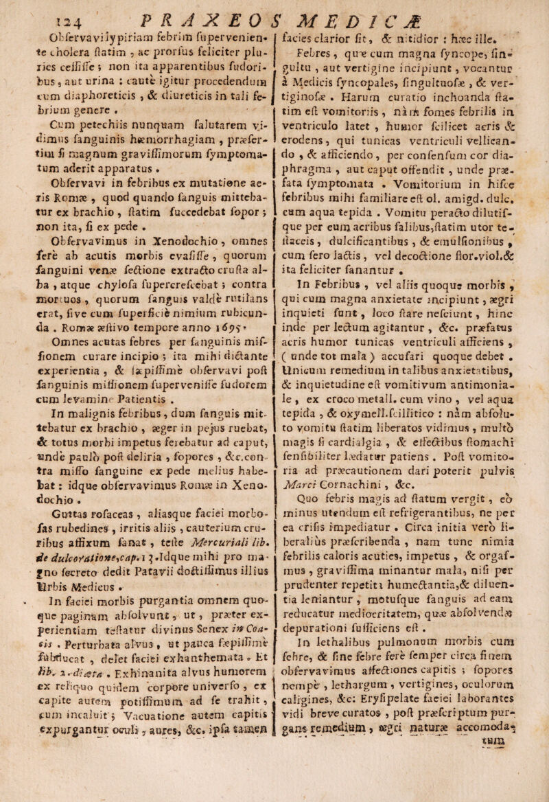 Obfervaviiypinam febrim fupervenien* ic cholera flatim , ac prorfus feliciter plu¬ ries cellilfe ; non ita apparentibus fudori* bus s aut urina : caute igitur procedendum cum diaphoreticis , & diureticis in taii fe¬ brium genere . Cum petechiis nunquam falutarem vi¬ dimus fanguinis haemorrhagiam , pr^fer¬ ti m fi magnum graviffimorum fymptoma- tum aderit apparatus • Obfervavi in febribus ex mutatione ae¬ ris Romae , quod quando fanguis mitteba¬ tur ex brachio , flatim fuccedebat fopor ; non ita, fi ex pede • Obfervavimus in Xenodochio , omnes fere ab acutis morbis evafiffe , quorum fanguini ven«?e fedtione extraho cruda al¬ ba , atque chylofa fupercrefccbat ; contra mortuos, quorum fanguis valde rutilans erat, five cum fuperficifc nimium rubicun¬ da . Romae aedivo tempore anno i 6p$ * Omnes acutas febres per fanguinis mif- fioncm curare incipio ; ita mihi dictante experientia , & laepiffime obfervavi poft fanguinis milhonem fuperveniffe fudorem cum levamine Patientis . In malignis febribus, dum fanguis mit¬ tebatur ex brachio , aeger in pejtus ruebat, <8e totus morbi impetus ferebatur ad caput, unde paulo poft deliria , fopores , &c.con¬ tra miffo fanguine ex pede melius habe¬ bat : idque obfervavimus Romse in Xeno* dochio . Guttas rofaceas , aliasque faciei morbo* fas rubedines , irritis aliis , cauterium cru¬ ribus affixum fanat , tefte Mercuriali lib. de dukoYaiione^caf. i^Idquemihi pro nia« gno fecreto dedit Patavii dofliffimus illius Urbis Medicus • In faciei morbis purgantia amnem quo- que paginam abfolvuat* ut, pra?ter ex¬ perientiam tedatur divinus Senex inCoa- sis . Perturbata alvus , ut pauca fepiffime fubducat , delet faciei ex ha n themata * Et lib. % .diutii n Exhinanita alvus humorem cx reliquo quidem corpore univerfo , ex capite autem potiffimum ad fe trahit, cum incaluit*$ Vacuationc autem capitis expurgantur ocmfs ? aures, &c. ipfa ta-men facies clarior fit, & nitidior : h.tx»c ille. Febres , qine cum magna fyneope, fin* gultu , aut vertigine incipiunt, vocantur a Medicis fyncopaies, fingultuofx , & ver- tiginofe . Harum curatio inchoanda da¬ ti m ed vomitoriis , naih fomes febrilis in ventriculo latet , humor fcilicet acris & erodens, qui tunicas ventriculi vellican¬ do , & afficiendo , per confenfum cor dia¬ phragma , aut caput offendit , unde prae¬ fata fymptomata . Vomitorium in hifce febribus mihi familiare ed ol. amigd. dulc. cara aqua tepida . Vomitu peracto dilutif- que per eum acribus falibus,fiatim utor te¬ li a ceis , dulcificantibus, & emulfionibus , cum fero lactis , vel decoctione floi*»viol.& ita feliciter fanantur . In Febribus , vel aliis quoque morbis , qui cum magna anxietate incipiunt, aegri inquieti funt, loco dare rrefeiunt, hinc inde per lectum agitantur , &c, praefatus acris humor tunicas ventriculi afficiens 5 ( unde tot mala ) accufari quoque debet . Unicum remedium in talibus anxietatibus, & inquietudine eft vomitivum antimonia- le , ex croco metall. cum vino , vel aqua tepida , & oxymelhfdllitico : nam abfolu- to vomitu datim liberatos vidimus, multo magis fi cardialgia , & etfefribus domachi fenfibiiiter Evdatur patiens. Pofl vomito¬ ria ad proecautionem dari poterit pulvis Marci Gornachini , &c. Quo febris magis ad datum vergit , eo minus utendum ed refrigerantibus, ne pec ea crifis impediatur . Circa initia vero li¬ beralius prsefcribenda , nam tunc nimia febrilis caloris acuties, impetus , & orgaf- mus , graviffima minantur mala, ni fi per prudenter repetiti hume£tantia,& diluen¬ tia leniantur, motufque fanguis adeam reducatur mediocritatem, quae abfolVendas depurationi fufficiens ed . In lethalibus pulmonum morbis cum febre, & fine febre fere femper circa finem obfervavimus affectiones capitis ; fopores nempe , lethargum , vertigines, oculorum caligines, &c: Eryfipelate faeiei laborantes vidi breve curatos , pod praeferrptum pur¬ gans remedium , segd naturae aceomoda- tum