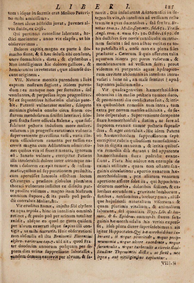 tum % icfque infecrsiis erat Medico Patavi¬ no mihi amici Ulmo • Senes alvus adflrida juvat , Juvenes al¬ vus fluida, ex Celfo. Qui pertinaci raucedine laborant, he- dici moriuntur , anno vix elapfo , ut bis obfervavimus . Dolores capitis magna ex parte a fto- macho fiunt, & li haec feduio tibi confient, utere fiomachicis , dieta , & clyfleribus . Non intelligimus hic dolores gallicos, & hemicranias inveteratas , qu?e aliunde du¬ cunt originem • VII. Naturae monitis parendum ; licet captum noftrum fugiant, itidem paren¬ dum : ea namque non per fortuitas , fed -confiantes, & perpetuas leges progreditur. *Id ex fequentibus hifioriolis clarius pate¬ bit. Patavii vulneratur mulier, felopeto minimis globulis onufto circa finem co¬ llarum rnendofarum iinifiri lateris ;vi fclo- J>eti frada fuere officula Balense , quae fuf- fulciunt pedoris indufium more mulier¬ cularum ; in progreffu euratiosnis vulneris fuperveniente graviilima tuffi , varia illo, rum ofliculorum ramenta per tuifim ex¬ crevit ma?na cum Adfiantium admiratio- ne; quibus viis id fecerit natura, ignotum efi . Sanato vulnere , corripitur Patiens illa intolerabili dolore inter utramque na¬ tem ; dolorem excepit tumor , Sc inflam¬ matio,quibus ad fuppurationem perductis, cum aperuiflet lanceola affectum locum Chirurgus , profatos globulos plumbeos thoraci vulnerato inflidos ex difteda par¬ te prodire vidimus , magno item Noftrum omnium fiupore, & ita paulo poft perfe¬ cte convaluit Aiuiier,&c. Vir eruditus Ronaje , injedo fibi clyfiere ex aqua tepida , hinc in inteflinis omnino retinet , & paulo poft per urinam totaliter reddit, abfque eo quod ne gutta quidem per alvum exuerat* idque ftipius-illi con¬ tigit , ut mihi narravit. Huic obfervationi non abfimilis efi ilta Benivenii Florentini ebferv. variorum cap.y* ubi ait , quod Fra ter duodecim annorum pofiquam per fe- ptern dies urinae fupprefiioae labora fiet, pandem demum excrevit per alvura> & fa- navit . Diu infudarunt Anatomitici in ‘de¬ tegendis viis,ab inteftinisad vefllcam reflo tramite aquas ducentibus , fed frtifira.tfo- netus tom.z» Medic.feptentr. foUTracl• Angi. torn. 4. num.67. 30. Ochbr*l 670. dc hisdudibus fi ve novis canaliculis mentio¬ nem faciunt: fed non adhuc veritas ex to¬ to patefadda efi , unde non eis plena fides praefiatur • Caeterum ft quis attereret talia aquarum itinera per poros vaforum , & 1 membranarum ad veflicam ferri; prout videmus vi purgantis aquas hydropico¬ rum cavitate abdominisin inteftina intra-< vafari ; bene ne , an male fentiret ?( apud Sapientes judicium efio . Vir quadragenarius haemorrhoidibus obnoxius : in medio pedoris tumore duro, & prominenti diu conflictatus fuit, hirri¬ tis quibuslibet remediis tum intra , tum extra per novem menfes adhibitis , de fa- . lute defperabat • Superveniente derepente i fluxu haemorrhoidali , flatim , ac fere ad fluporem evanuit tumor pedoris fupradi* dus , & aeger convaluit . Hic idem Patens ob hocmorrhoiduni fupprefiionem fieps corripitur rubris quibufdam tuniefadioai- bus in digitis manuum , & irritis quibuf* vis remediis diu durant ; fed apparent» hjemorrhoidum fluxu pofiridie evane* fcunt • Plura hic adducerem exempla de eximia utilitate , quam non oftante.fan- guinis circulatione , apertio venarum h.^- morrhoidalium , pm aliarum venarum apertione alferre folet iis, qui hypochon¬ driorum morbis, doloribus fcilicet, & ca« loribus eorurtdem , gravitate lumborum * flatibus , tenfionibus , borborygmis , aliif- que hujufmodi naturalium vileerum; h quam plurimis vitalium , & animalium laborant, fed quoniam liipp* L-ib. de hu¬ mor. <5* 6. Epidem. commoda fluxus fan- guinis haemorrhoidaiis his verbis expreP fit, ideo plura dicere luperfedebimus ; ait igitur Hippocrates.Qui hcQnirrboidibus la¬ borant , ii neque phuritide , neque perip- neumonia , neque ulcere excedente , neque furunculis , n>qu? t urbe culis a ciceris fimi* litudine Therminthi dichs , ac farte , mc lepra , aut vitiliginibus capiuntur « VIII.Si