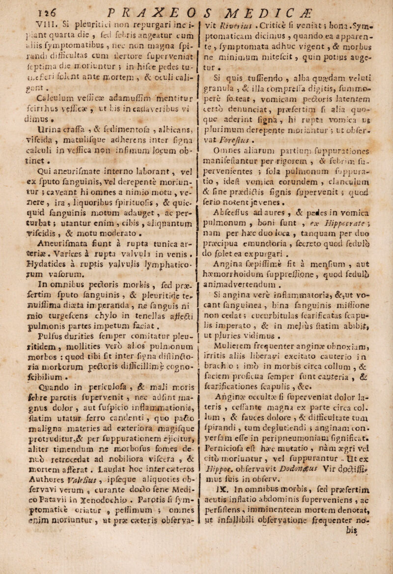 VIII. Si pleuritici non repurgari inc i- ] iant quarta die , fed febris augeatur cum aliis fymptomatibus , nec non magna fpi- rancli difficultas cum der tore fuperveniat feptima die moriuntur ; in hifce pedes tu¬ mefieri ipknt ante mortem 5 & oculi cali- psnt. Calculum vellica; adamuffim mentitur fcirrhus vefficae , ut bis in cadaveribus vi di mus * Urina crafla , & fedinientofa ? albicans, Vifcida , matulilque adherens inter flgna calculi in vellica non infimum locum ofc- tinet . Qui aneurifmate interno laborant, vel ex fputo fanguinis, Vel derepente moriun¬ tur ; caveant hi omnes a nimio motu , ve¬ gere , ira , liquoribus fpirituofls , & quic- quid fanguinis motum adauget, ac per¬ turbat ; utantur enim , cibis , aliquantum Tifeidis , & motu moderato • Aneurifmata fiunt a rupta tunica ar¬ teriae • Varices a rupta valvula invenis. Hydatides a ruptis yalvulis lymphatico¬ rum vafbrurn. In omnibus pecloris morbis, fe.d prae- fertim fputo fanguinis , & pleuritidc te#- jnuiffima diaeta imperanda , ne fanguls ni jnio turgefeens chylo in tenellas affecti pulmonis partes impetum faciat. Pulfus durities femper comitatur pleu- litidem , mollities Velo al os pulmonum ynorfcos : quod tibi Ct inter ligna diflinfto- zia ruortorum pecoris difficillime cogno- fcjbilium . Quando in periculofa , mali moris febre paretis fu pervenit , nec adfint ma¬ gnus dolor 5 aut fufpicio inflammationis, flatim utatur ferro candenti , quo pafto maligna materies ad exteriora magifque protrudit.ur,^ per fuppurationem ejicitur, aliter timendum ne morbo fu s fomes de- nuo retrocedat ad nobiliora vifcera , & mortem affierat . Laudat hoc intereseteros Autheres VaUSus , ipfeque aliquoties ob- fervavi verum , curante doclo fene Medi¬ co Patavii in Xenodochio . Parotis ii fym- ptomatice oriatur 9 pelfimum ; omnes enim moriuntur 5 ut prae eseteris obferya- Vit River ius .Critice ii veniat •, bona.Sym¬ ptomaticam dicimus , quando ea apparen¬ te > fymptoniata adhuc vigent , & morbus ne minimum mitdeit, quin potius auge¬ tur • Si quis tuffiendo , alba qua?dam vduti granula , Sc illa compreiTa digitis, fummo** per e fatear , vomicam pectoris latentem certo denunciat, praefer tim fi alia quo¬ que aderint ligna , hi rupta vomica u$ plurimum derepente moriantur ; utobfer- vat Forejlus . Omnes aliarum partium fuppurationes manifeflantur per rigorem , Ck febrim fu- pervenientes ; fola pulmonum fuppura- tio , ideft vomica eorundem , clanculum 6 flne pDracdicffis Agnis fgpcrvenit * quod ferio notent jc venes • Abfcefius ad aures , & pedes in vomica pulmonum , boni funt , ex Hippocrate *, nam per haec duo loca , tanquam per duo praecipua emunctoria , fecreto quod fedulp do fplet ea expurgari . Angina faepiffime fit a menflum , aut haemorrhoidum fuppreljlone , quod fedulp animadvertendum . Si angina vere inflammatoria, &rut vo¬ cant fanguinea , bina fanguinis miffione non cedat ; cucurbitulas fcariflcatas fcapu- lis imperato , & in mejius flatim abibit, ut pluries vidimus . Mulierem frequenter anginae obnoxiam, irritis aliis liberavi excitato cauterio in brachio ; imo in morbis circa collum , & faciem proficua femper funt casteria , & fcariflcationes fcapulis , &c. Anginae occultce fi fuperveniat dolor la¬ teris , ceffante magna ex parte circa coi. Ium , & fauces dolore , & difficultate tum /pirandi , tum degluciendi > anginam con. yerfam efie in peripneumoniam fignificat. Perniciofa efl haec mutatio , nam aegri Vei cito moriuntur , vel fuppurantur - Ut ex Hippoc. obfervavit Do donatis Vir (Jpcbiffip mus luis in obferv. J3C. In omnibus morbis, feci prsefertim acutis inflatio abdominis fuperveniens , ac perflflens , imminenteein mortem denotat, pt infallibili obfervatione frequenter no-