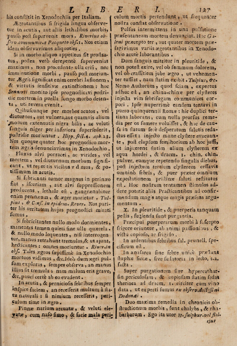 his conflit!t in Xenodochiis per Italiam. i iEgrotantibus fi frigida lingua obferve- I tur in acutis , aut aliis lethalibus morbis, I paulo pofl fupervenit mors. Riverius ob~ | f?rv>co?nmunic,a Pncqueio obf*i. Nos etiam idem obfervavinaus aliquoties . Si in morbo aliquo appetitus fit prodra- tus > pollea vero derepente fuperveniat maximus , non procedente ulla erili, nec j imminutione morbi , paulo pod moriun- | tur ^gri; lignificat enim cerebri lxfionem •> & virtutis ienfitivae extindionem : hoc Sennsrti monito ipfe prognodicavi podri- die mortem in puella longo morbo deten¬ ta , uti revera evenit. / (Viibufcunque per morbos acutos, vel diuturnos , aut vulnera,aut quamvis alium /nocium extenuatis nigra bilis , ac veluti fanguis niger per inferiora fuperfederit,. poilridie moriuntur . Hipp.fef{<4. apb.zi. Nos quoque quater hoc prognoitico mor- , tem eegns denunciavimus in Xenodochio. ] * Fluxus alvi porracei , ac virides , vel mortem , vel diuturnum morbum fignifi- cant, ut repedtis vicibus v d mus, & po¬ ti fiimum in acutis. Si febneanti tumor magnus in perinxo fat , ifcuriam , aut alvi fuppreifionem producens , lethale ed , gangrxnabitur enim perinxum , & aeger morietur «, Tui* pius , & Conf. 271 epideyn. Rever, Nos pari¬ ter bis veritatem hujus prognodici mirati fumus. Si febricitantes nullo modo dormientes, manentes tamen quieti fine ulla quxrela . & nullo modo loquentes , nifi interrogen tur, manus retrahunt tremulas,^ ut ajunt, hedicantes : omnes moriuntur • Riv?r*in obf. Tales aegros foepiffime in Xenodochio mortuos vidimus , &c.Ideo dumxgri pul- furn exploras , femper obferva , an manus illius fit tremula ; nam malum erit grave, &c.pauci certe ab eo evadent • In acutis, & perniciofis febribus femper mfpice faciem , an recclferit multum a da¬ tu naturali : fi nimium recederit, peri¬ culum time in aegro. Pinnae narium arcuat», & veluti elc- , cun* pafo fimo ? & facie mala peri; culum mortis pertendunt , ut frequenter nodra condat obfervatione . Pulfus intermittens in una pullatione prxfentaneam mortem denuntiat. Hoc Ga- leni prxeepto ter , aut quater mortem prx- fagivimus variis aegrotantibus in Xenodo¬ chio acute laborantibus • Dum fanguis mittitur in pleuritide , & non poted exire, vel ob fammum dolorem, vel oberaditiem jube xgro , ut vehemen¬ ter tuffiat, nam datim exibit • Tulpius, &c• Nemo Auctorum , quod fciarrt > expertus adhuc ed , an china-chinx per clyderes injecta vim febrifugam communicet cor¬ pori . Ipfe nuperrime eandem tentavi in puero quinquennii Romx : hic duplici ter¬ tiana laborans, cum nulla prorfus reme* dia per os fumere volulffet , & hic de cau- fa in datum fere dcfperatum falutis reda¬ ctus edet : injedo mane clyderc evacuan» te , pod elapfum femihorium ah hoc julfi, ut injicerent datim alium clyderem ex aqua hordei , & dracm. i* chin. chin«, pulver, eumqne repetendo fingulis diebus, pod injedum tertium clyderem ceffavit omnino febris, & puer praeter omnium expedationem pridin» faluti reditutus ed . Hoc nodrum tentamen di mulos ad¬ dere poterit aliis Pradicantibus ad confir¬ mandum magis atque magis proefens argu¬ mentum • X. In pleuritide , & puerperi^ tanquarn pedis , fugienda funt purgantia. Praecipui puerperarum morbi a fufeepto frigore oriuntur , ab animi p a silonibus , & vidu copiofo, ac frigido . In ardentibus febribus fal. prunell. fpe- cificum ed . In anafarca fine febre unice praedant duphcC ficcae , five fuiatoria in ledo, s.a, fada . Super purgationem fi ve hypercathar- fin periculo fana , & copiofam datim fedat theriaea ad dricm. i. circiter cum vino data , ut experti ftmaus ex obfervtdoci'ij]ini T)odon&i • Duo maxima remedia in chronicis ob- drudionum morbis, funt chalybs , & rhi- barbarujn , Ego ita utor vq.fulphur.velJloU ejus