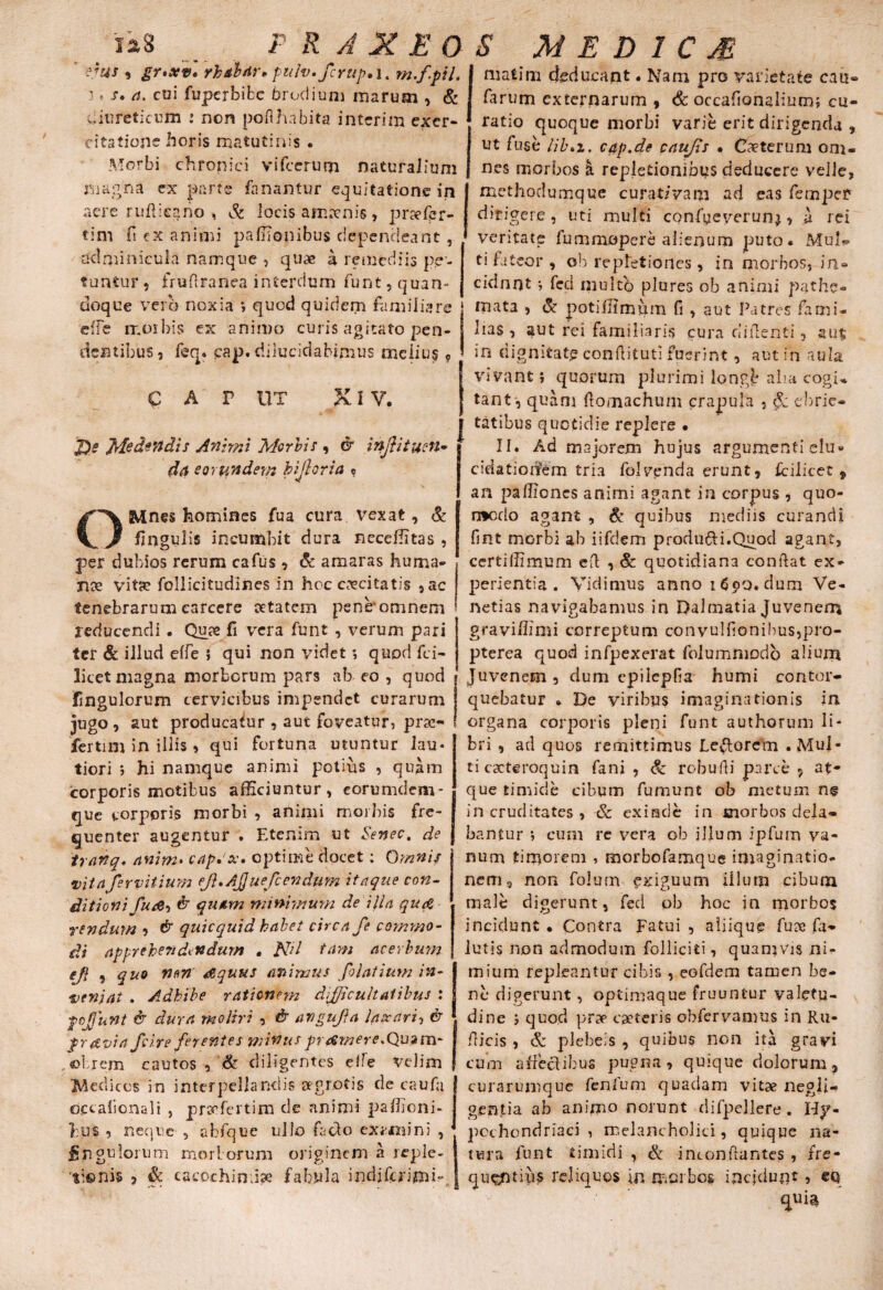 3 * .f. coi fuperbifcc brodiuni marum , & diureticum : non poflhabita interim exer¬ citatione horis matutinis . Morbi chronici vifcerum naturaiioni magna ex parte fanantur equitatione in aere rufticjjno , St locis ampenis , praefor¬ ti m fi ex animi paffionibus dependeant , adminicula namque , quae a remediis pe¬ tuntur, frufiranea interdum funt, quan¬ doque vero noxia *, quod quidem familiare e/fe moihis ex animo curis agitato pen¬ dentibus, feq. pap. dilucidabimus melius 9 c a r ut Xi y. J)e Medendis Animi Morbis , & inJUtuen- da eorundem bijloria ? OMnes homines fua cura vexat, & fingulis incumbit dura neceffitas , per dubios rerum cafus , & amaras huma- nx vita? follicitudines in hoc excitatis ,ac tenebrarum earcere aetatem peneomnem reducendi • Quae fi vera funt , verum pari ter & illud e/fe } qui non videt; quod fci- licet magna morborum pars ab eo , quod fingulorum cervicibus impendet curarum jugo, aut producatur , aut foveatur, prsc- fertim in illis, qui fortuna utuntur lau¬ tiori ; hi namque animi potius , quam corporis motibus afficiuntur, eorumdem- que corporis morbi , animi morbis fre¬ quenter augentur . Etenim ut Seneo, de tranq* anim* cap» oc* optime docet: Omnis vitaferviiium eJ}»Ajjuefcendum itaque con¬ ditioni fu & quam minimum de ilia qucZ ren dum , & quicquid habet circa fe commo¬ di apprehendendum . Nd tam acerbum efl , quo non aequus animus filatium in¬ veniat . Adbibe rationem difficultatibus : fojjunt & dura moliri , dr angufia laxari, & prftvia fii.re ferentes minus prrfmere.Quam- ©Irem cautos , & diligentes ede velim Medicos in interpellandis aegrotis de caufa occaficnali , prcefertim de animi paffioni- 1:US , neque , abfque ullo f do exiinini , fn gulonim mori, orum originem a reple- P R A X E 0 S M E D 1 C M tionis , Sc cacochimia? fabula indifcnmk farum externarum , & occafionalium; cu¬ ratio quoque morbi varie erit dirigenda , ut fuse Hb»i. cap.de caujis • Cxterum om¬ nes morbos k repletionibus deducere velle, methodumque curat/vani ad eas fempe? dirigere , uti multi confueverunj, a rei veritate fummopere alienum puto* Mul- ti fateor , ob repletiones , in morbos, in® cidnnt ; fed mukb plures ob animi pathe- mata , & poti/limum fi , aut Patres fami¬ lias , aut rei familiaris cura ciifienti , aut: in dignitate confiitutl fuerint, aut in a uls. vivant; quorum plurimi longb aha cogi* tant, quam fiomachuin crapula , $c ebrie® | tatibus quotidie replere • majorem hujus argumenti elu* cidatiorfem tria folvenda erunt, fcilicet f an paIliones animi agant in corpus , quo- n*crio agant , Se quibus mediis curandi fint morbi ab iifdem produfti.Quod agant, certiffimum efl , & quotidiana confiat ex¬ perientia . Vidimus anno 16$>Q. dum Ve- netias navigabamus in Dalmatia Juvenem gravi/limi correptum convu!fionibus,pro- pterea quod infpexerat folummodo alium Juvenem, dum cpilepfia humi contor¬ quebatur * De viribus imaginationis in organa corporis pleni funt authorum li¬ bri , ad quos remittimus Lectorem .Mul¬ ti cacteroquin fani , & robufii parce , at¬ que timide cibum fumunt ob metum n§ in cruditates , & exinde in morbos dela¬ bantur *, eum re vera ob jllum ipfum va¬ num timorem , morbofamque imaginatio¬ nem, non foium exiguum illum cibum male digerunt, fed ob hoc in morbos incidunt • Contra Fatui , aliique fu?e fa- lutis non admodum Polliciti, quamvis ni¬ mium repleantur cibis , eofdem tamen be¬ ne digerunt, optimaque fruuntur valetu¬ dine j quod prae exteris obfervamus in Ru- fiicis , & plebeis , quibus non ita gravi cum affectibus pugna, quique dolorum, curarumque fenfum quadam vitae negli- gentia ab animo norunt difpellere. Hy¬ pochondriaci , melancholici, quique na¬ tura funt timidi , & inconfiantes , fre¬ quentius reliquos in morbos incidunt, eq qui$