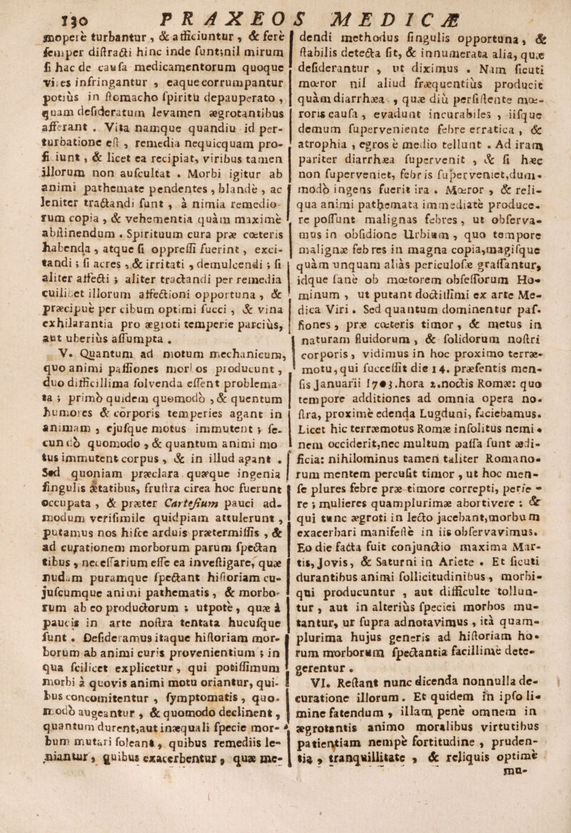 l}o jmopeie turbantur , & atficiuntcr , & fere Jcuipcr diflra&i hinc inde funt;nil mirum fi hac de caufa medicamentorum quoque vi;es infringantur , eaquecorrumpantur potius in flomacho fpiritb depauperato , quam defideratum levamen aegrotantibus afferant . Vita namque quandiu id per¬ turbatione eft , remedia nequicquam pro- fidunt, & licet ea recipiat, viribus tamen aliorum non aufcultat • Morbi igitur ab animi pathemate pendentes , blande , ac leniter tra&andi funt , a nimia remedio rum copia , & vehementia quam maxime abflinendum . Spirituum cura prae coeteris habenda , atque fi opprefli fuerint, exci¬ tandi j fi acres *.& irritati , demulcendi *, fi aliter alfe&i » aliter tractandi per remedia cuilibet illorum aifedlioni opportuna , & praecipue per cibum optimi fucci , & vina exhilarantia pro aegroti temperie parcius, aut uberius afiumpta . V. Quantum ad motum mechanicum, quo animi pafliones mori os producunt, duo dittkillima folvenda edent problema ta ; primb quidem quomodo , & quentum humores & corporis temperies agant in animam 3 cjufque motus immutent*, fe- cun c:b quomodo ? & quantum animi mo tus immutent corpus , & in illud agant • Std quoniam praeclara quyque ingenia finguhs Statibus, fruflra circa hoc fuerunt occupata , & pr?eter Cartefium pauci ad¬ modum verifimile quidpiam attulerunt, putamus nos hifce arduis praetermittis , & ad cubationem morborum parum fpc&an tibus * neiefTarium efle ea inveftigare, quae mid^m puramque fpe&ant hifloriam cu- jufcumque animi pathematis , & morbo^ rum ab eo produdorum ; utpote, quae i paucit in arte noflra tentata hucufque funt • Defide.amus itaque hifloriam mor- I horum ab animi curis provenientium ; in I qua fcilicet explicetur, qui potittimuni bus concomitentur , fymptomatis , quo* modo augeantur * & quomodo declinent , quantum durent,aut inaequali fpecie mor¬ bum mutari foJeanl * quibus remediis le¬ niantur 9 quibus exacerbentur , quae mc- M E D 1 C JE dendi methodus fingulis opportuna, flabilis dcte&a fit, & innumerata alia, qu.e defiderantur , ut diximus . Nam ficuti moeror nil aliud frequentius producit quamdiarrhaea>, quae diu perfiflente moe¬ roris caufa, evadunt incurabiles , iifquc demum fuperveniente febre erratica , 6c atrophia , egros b medio tellunt . Ad iram pariter diarrhoea fupervenit , Sc fi haec non fuperveniet, febris fupervenict^dum- modo ingeris fuerit ira . Mceror , & reli¬ qua animi pathemata immediate produce¬ re poliunt malignas febres, ut obferva- mus in obfidionc Urbiam , quo tempore malignae febres in magna copia,magifquc quam unquam alias periculof.e grattantur, idque fane ob maetorem obfelToruai Ho¬ minum , ut putant doctittlmi ex arte Me¬ dica Viri • Sed quantum dominentur paf- fiones , prae cctteris timor, 6c metus in naturam fluidorum , & folidorum noftri corporis , vidimus in hoc proximo terrae- motu,qui fuccettit die 14. praefentis men- fis Januarii l7#$.hora z.nocflis Romae: quo tempore additiones ad omnia opera no- flra, proxime edenda Lugduni, faciebamus. Licet hic terraemotus Romae infolitus nemi ♦ nem occiderit,nec multum palfa funt aedi¬ ficia: nihilominus tameri taliter Romano¬ rum mentem percufit timor , ut hoc men- fe plures febre prae timore correpti, per/e - re *, mulieres quamplurimae abortivere ; <£r qui tunc aegroti in lecto jacebant,morbum exacerbari manifefle in iis obfervavimus. Eodiefadta fuit conjunctio maxima Mar¬ tis, Jovis, & Saturni in Ariete • Et ficuti durantibus animi follicitudinibus, morbi- qui producuntur , aut ditticulte tollun¬ tur , aut in alterius fpeciei morbos mu¬ tantur, ur fupra adnotavimus , ita quam- plurima hujus generis ad hifloriam ho¬ rum morborum fpedantia facillime dete¬ gerentur . curatione illorum. Et quidem in ipfo li¬ mine fatendum » illam pene omnem in aegrotantis animo moralibus virtutibus patiei^iam nempe fortitudine , pruden¬ tia 9 tranquillitate 9 & reliquis optime mu- P R A X E 0 S