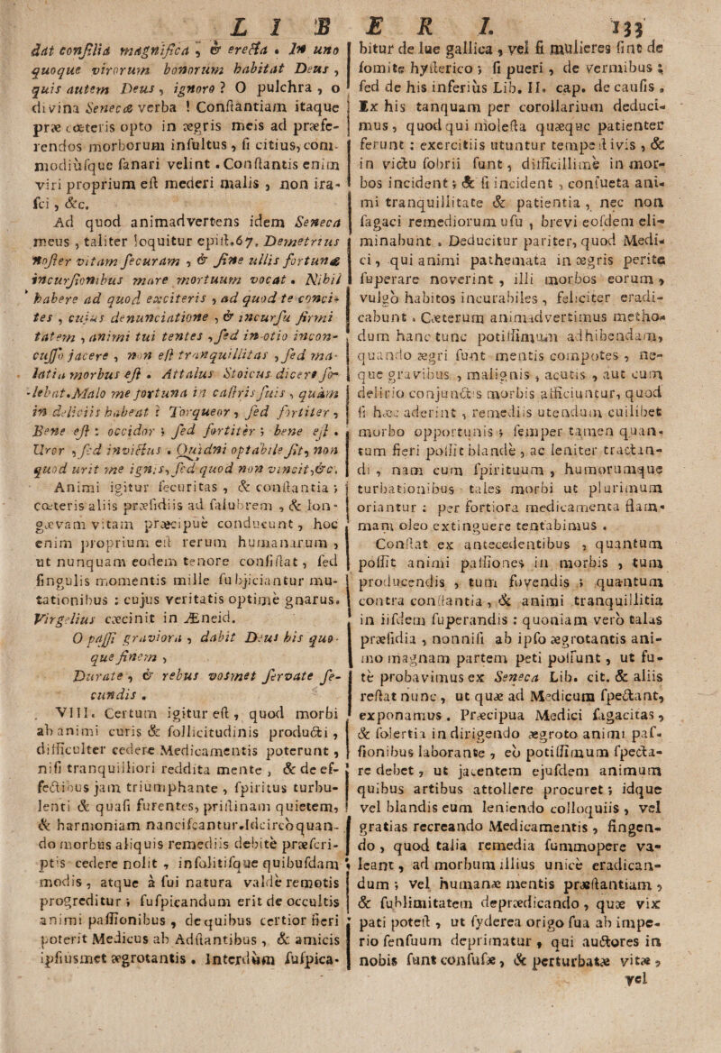 dat confli a magnifica ^ & erefta • In uno quoque virorum bonorum habitat Deus , quis autem Deus, ignoro ? 0 pulchra , o di vina Seneca verba ! Confiantiam itaque pr» coeteris opto in regris meis ad profe¬ rendos morborum infultus, fi citius, coni- modiufquc fanari velint . Conflantis enim viri proprium eft mederi malis , non ira* fci , &e. Ad quod animadvertens idem Seneca meus , taliter loquitur epill.67, Demetrius itnfier vitam fecuram , & fine ullis fortuna incurfionibus mare mortuum vocat. Nihil * habere ad quod exciteris , ad quod te conci¬ tes , cujus d^nunciatione , & 172 cur fu firmi tat em , animi tui tentes .,fed in otio incon- cujjo jacere , non efl tranquillitas , jed ma- lati a morbus efi • Attalus Stoicus dicere fo^ -libat*Malo me fortuna in caflrisfuis , qukm in deliciis habeat i Torqueor , jed fortiter , Bene efi : occidor \ jed fortiter '? bene ejl . lirer 5 f:d invitius • Quidni optabile fit, non quod urit ?ne ignis, Jed- quod non vincit,&c‘. Animi igitur fecuritas , & conflantia » Cctteris aliis praefidiis ad falubrem , & lon- gjevam vitam praecipue conducunt, hoc enim proprium e fi rerum humanarum , ut nunquam eodem tenore confidat, fed fingulis momentis mille fuhjiciantur mu¬ tationibus : cujus veritatis optime gnarus* Virgelius cecinit in gEneid. 0 pajjl graviora , dabit Deus his qu&> que finem , Durate , & rebus vosmet Jervate fe¬ cundis . . VIII. Certum igitur efl, quod morbi ah animi curis & follicitudinis producti , difficulter cedere Medicamentis poterunt, ni.fi tranquilliori reddita mente , & de ef- feftibus jam triumphante , fpiritus turbu¬ lenti & quafi furentes, priilinam quietem, & harmoniam nancifcantur.Idcircoquan- do morbus aliquis remediis debite praeferi- ptis cedere nolit , infolitifque quibufdam modis, atque a fui natura valde remotis progreditur i fufpieandum erit de occultis animi paffionibus , dequibus certior fieri poterit Medicus ab Adflantibus , & amicis ipfiusmet aegrotantis • Interdum fufpica* bitur de lue gallica, vel ft mulieres fine de fomite hy&erico *, fi pueri, de vermibus ; fed de his inferius Lib. II. cap. de caufis 9 Ix his tanquam per corollarium deduci¬ mus, quod qui molqfta quasque patienter ferunt : exercitiis utuntur tempedivis , Sc in victu fobrii funt, difficillime in mor¬ bos incident •, Sc fi incident , coniueta ani¬ mi tranquillitate & patientia , nec non fagaci remediorum ufu , brevi eofdem eli¬ minabunt , Deducitur pariter, quod Medi¬ ci, qui animi pathemata in osgris perite fuperare noverint , illi morbos eorum > vulgo habitos incurabiles , feliciter eradi¬ cabunt . Ceterum animadvertimus metho¬ dum hanc tunc potiliimum adhibendam, quando aegri funt mentis compotes , ne¬ que gravibus , malignis , acutis , aut cum delirio conjundfcis morbis afficiuntur, quod fi hece aderint , remediis utendum cuilibet morbo opportunis * femper tamen quan¬ tum fieri polii|blande , ac leniter tractan¬ di , nam cum fpirituum- , humorumque turbationibus tales morbi ut plurimum, oriantur ; per fortiora medicamenta fiam* mani oleo extinguerc tentabimus . Confiat ex antecedentibus , quantum poffit animi paliiones in morbis , tum producendis , tum fovendis ; quantum contra conflantia , & animi tranquillitia in iifdem fuperandis : quoniam vero Calas praefidia , nonnifi ab ipfo aegrotantis ani¬ mo magnam partem peti poliunt, ut fu- te probavimus ex Seneca Lib. cit. & aliis reflat nunc , ut quae ad Medicum fpe&ant* exponamus . Praecipua Medici fagacitas 9 & folerti i in dirigendo aegroto animi paf¬ fionibus laborante , eb potiliimum fpecta- rc debet 7 ut jacentem ejufdem animum quibus artibus attollere procuret; idque vel blandis eum leniendo colloquiis , vel gratias recreando Medicamentis , fingen¬ do , quod talia remedia fummopere va¬ leam, ad morbum illius unice eradican¬ dum ; vel humanae mentis praefiantiam , & fublimitatem depraedicando , quae vix pati potert , ut fyderea origo fua ab impe¬ rio fenfuum deprimatur , qui au&ores in nobis funt confli f*, & perturbatae vitas? ycl