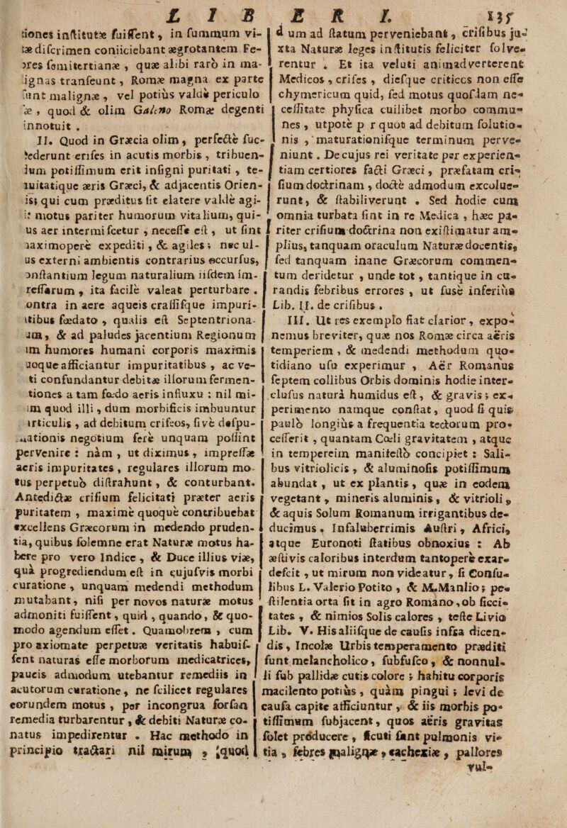 nones inflitutfc fuifTeiit, in fummurn vi¬ tee di fcrimen conficiebant aegrotantem Fe¬ bres fom i terti a nae , quae alibi raro in ma¬ lignas tranfeunt, Romae magna ex parte fant malignae , vel potius vald* periculo ae , quod & olim Galtno Romae degenti innotuit . II* Quod in Graecia olim, perfc&e lue* dederunt enfes in acutis morbis Ium potiffimum erit infigni puritati erfccte fuc- , tribuen- r ritati , te- l * * ■ d um ad Ratum perveniebant, erifibus ju® xta Naturae leges inRitutis feliciter folve- rentur . Et ita veluti animadverterent Medicos , crifcs , diefque criticos non effh chymericuoi quid, fed motus quofiam ne*» ceffitate phyfica cuilibet morbo commu¬ nes , utpote p r quofi ad debitum folutio- nis 9‘maturationifque terminum perve¬ niunt . De cujus rei veritate per experien¬ tiam certiores facti Graeci, praefatam cri^ luitatiquc aeris Graeci, & adjacentis Orien- j fium doctrinam , docte admodum excolue* isi qui cum praeditus fit elatcre valde agi- J runt, & ftabiliverunt • Sed hodie cum i? motus pariter humorum vitalium, qui- ’ omnia turbata iint in re Medica , haec pi¬ us aer inter mi fcetur , necefie cR, ut fint 1 riter crifium do<fmna non exifiimatur am® piius, tanquam oraculum Naturae docentis^ fed tanquam inane Graecorum commen¬ tum deridetur , unde tot, tantique in cu¬ randis febribus errores , ut fuse inferius Lih. II, de crifibus . III. Ut res exemplo fiat clarior, expo¬ nemus breviter, quae nos Romae circa aeris temperiem , & medendi methodum quo¬ tidiano ufu experimur , Acr Romanus feptem collibus Orbis dominis hodie inter- clufus natura humidus eft, & gravis; ex¬ perimento namque confiat, quod fi qui& paulo longius a frequentia tedorum pro¬ ce fieri t , quantam Cadi gravitatem , atque in tempereim manifefib concipiet : Sali¬ bus vitriolicis , & aluminofis potifiimmu abundat, ut ex plantis, quae in eodem vegetant , mineris aluminis, & vitrioli v & aquis Solum Romanum irrigantibus de¬ ducimus • Infaluberrimis AuRri, Africi,, atque Euronoti Ratibus obnoxius : Ab aefiivis caloribus interdum tantopere exar® defeit , ut mirum non videatur, fi Confu- libus L. Valerio Potito , & M*Manlioj pc« Rifentiaorta fit in agro Romano,ob ficci® tates , & nimios Solis calores , tefie Livia> Lib. V. Hisaliifquede caufis infra dicen¬ dis, Incolae Urbis temperamento proditi funt melancholico, fubfufco, & nonnul¬ li fub pallidae cutis colore * habitu corporis macilento potius, quiUn pingui ; levi de caufa capite afficiuntur , & iis morbis po¬ ti ffimum fubjacent, quos aeris gravitas fblet producere , fcuti fknt pulmonis vi¬ tia » febres jjnaligqx » cachexia , pallores rui® laximoper-c expediti, & agiles; nec ul- us externi ambientis contrarius ©ccurfus, onRantiuni legum naturalium iifdem im- refiarum , ita facile valeat perturbare . ontra in aere aqueis cralfifque impuri- itibus foedato , qualis eft Septentriona- am, & ad paludes jacentium Regionum im humores humani corporis maximis uoque afficiantur impuritatibus, ac ve- ti confundantur debitae illorum fermen- tiones a tam foedo aeris influxu : nil mi- m quod illi, dum morbificis imbuuntur irticulis , ad debitum crifeos, fi ve defpu- _,*ationis negotium fere unquam poliint pervenire: nam, ut diximus, imprefiae acris impuritates, regulares illorum mo¬ tus perpetuo difirahunt, & conturbant* Antedi<Rae crifium felicitati praeter aeris puritatem , maxime quoque contribuebat excellens Graecorum in medendo pruden¬ tia, quibus folemne erat Naturae motus ha¬ bere pro vero Indice , & Duce illius viae, qua progrediendum efi in cujufvis morbi curatione , unquam medendi methodum mutabant, nifi per novos naturae motus admoniti fuifient, quid , quando, & quo¬ modo agendum efiet. Quamobrem , cum pro axiomate perpetuae veritatis habui f- fent naturas cfie morborum medicatriccs, paucis admodum utebamur remediis in acutorum curatione, ne fcilicct regulares eorundem motus , p©r incongrua forfan remedia turbarentur, & debiti Naturae co¬ natus impedirentur . Hac methodo in principio tra&ari nil miruas » &uod