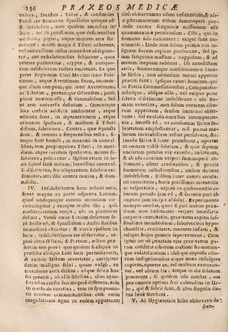 vultus , Incubus , Tabes , & ton fi miles Porict aer Romanus fquallidus quoque eft’ & infaJubris , non quidem omnibus in’ locis-, fed iis potivimus,quae deficientibus 'aedificiis, pipio , atque immoto aere for defeunt *, multo magis fi Tiberi adherent, vel convallium inftar,montibus obfepiun- tur 0 aut exhalationibus fubjacent , quas Veteres parientin* , cryptae, & antiquo¬ rum aedificiorum rudera emittunt. Ex quo patet Regionem Circi Maximi inter Pala¬ tinum , atque Aventinum fitam, omnem- que illum campum, qui inter Aventinum, ac Tiberim , portamque Gftienfem , jacet, plane noxium efie , & damnabilem . Sed ut rem univerfis definiam • Quaecunque joca crebris aedificiis ambiuntur , atque editiora funt, in feptentrionem , atque orientem fpeclant , & multum a Tiberi difiant, falubriora . Contra , qua? fejunda funt, & remota a frequentibus tedis , fi- tuque funt humili , ac maxime in conval libus, tum propinquiora Tiberi, in meri¬ diem, atque occafum fpedantia, minus fa- lubriora , judicantur . Quibus etiam in lo¬ cis (quod fant mirum) breviilimi interval¬ li diferiniine, hic aliquantum falubrisexi- Rimatur, aen illic contra noxius , & clam flabilis. IV. Infaiubdtatem hanc urbani aeris, fovet magna ex parte adjacens Latiurm quod undequaque corona montium cir¬ cumcingitur , excepto trudu illo , quo mediterraneum vergit , ubi in planitiem definit . Vetus enim Latium defertum fe¬ re hodie eft, fquallidum b Auftri Ratibus immediate obi icitur ; & variis ejufdem in jocis , infaluberrimns aer obfervatur , ut- pote circa Oftiam, & Portum , ?eftivo prae fertirr> tempore quo quidem fi aliquis in praefatis aliifque Latii locis pernodaverit. Si exinde Urbem revertatur, corripitur Ratim maligna febii, quam vulgo , ex mutatione aeris dicunt *, eftque febris haec fui generis , ab aliis febribus , alias agno- R entibus c au fas fum mopere differens, tum in n ethedo curativa , tum infymptoma- tis eandem concomitantibus curii enim coagulationis ligna in eadem appareant» ideo obfearvajnus ufum veficamium,& ale* xiphramacorum eidem fummopere pro- defie contra ftmguinis mifiionem effe quammaxime perniciofam . Cibi , qui in Romano folo nafcuntnr : exigui funt nu¬ trimenti . Unde non folum primis viis in- fignem facum copiam producunt, fed ip- lam fanguinis maffam , vappidarn , & ad motum ineptam reddunt . Ob antedidam aeris, humorumque conflitiitionem Inco¬ lae Urbis , non admodum voraci appetitu praediti lunt: Ipfique exteri homines, qut in Patria Commellationibus, Compotatio- nibufque , abfquc ullo , vel exiguo pene falutis difcrjmine indulferunt ; ubi Ro¬ mam venerint, non folum voracem cibo¬ rum appetitum , fenfim imminui obfer- vant *, fed exulatis omnibus intemperan¬ tiis , necelfe eft , ut confuetam Urbis fo- brietatem ampledantur , nifi potnas ma¬ lorum incurabilium velint perfoivere, &c. Incolae Urbis fi laute prandeant , oportet ut comam valde fobriam , & quae feptem unciarum pondus vix excedit, inftituant, & ab ufu carnium vefperi fummopere ah- ftineant, aliter cruditatibus , & pravis humorum colledionibus, anfam dabunt indelebilem . Eifdem inter caetera condu¬ cit exercitatio, horis poti/fimus matutinis ac vefpertinis , utpote in quibuscodioci¬ borum perada jam eft , & fecretio puri ab impuro jam incipit ahfolvi . Experimento namque condat, quod fi poti lautius pran¬ dium non inftituatur vefperi neceftaria corporis exercitatio, gravitates capitis laf- fitudines membrorum , labores circa hypo¬ chondria , cruditates, moerores infueti , Sc reliqua hujus generis fiapervenient • Cum igitur aer ob innatam ejus gravitatem pa¬ rem conferat ciborum codioni humorum- que volatilizationi i ideo qui copiofis cibo¬ rum indigeftionibus abque noxa indulgere cupient,oportet ut, vel multum exercean¬ tur, vel alvum bis ? terque in die folutam procurent • Si quidem ufu conftat , eos prae cceteris optima frui valetudine in Ur¬ be , qui & fobrii funt, & alvo finguiis die-» bus bene fecedunt. V, Ab Hygiaeteticis hifce obfervatis de z fcen-