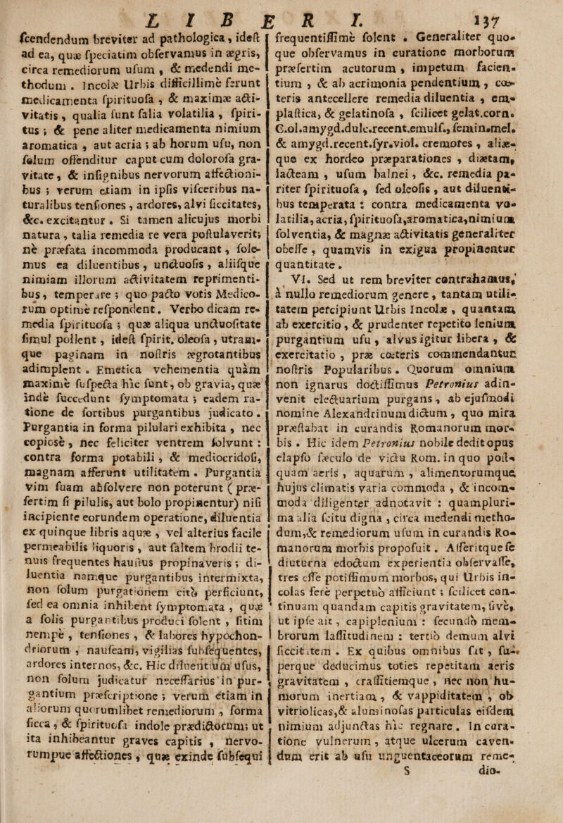 fcendendum breviter ad pathologica, idefi: ad ea, quae fpeciatim obfervamus in aegris, circa remediorum ufum , & medendi me¬ thodum . Incola Urbis difficillime ferunt medicamenta fpirituofa , & maximae a&i- vitatis , qualia funt falia volatilia , fpiri- tus ; & pene aliter medicamenta nimium aromatica , aut acria ; ab horum ufu, non folum offenditur caput cum dolorofa gra¬ vitate, & infignibus nervorum affectioni¬ bus ; verum eJtiam in ipfis vifceribus na¬ turalibus tenfiones , ardores, alvi feritates, &c. excitantur • Si tamen alicujus morbi natura, talia remedia re vera poftulaverit; ne praefata incommoda producant, fole- mus ea diluentibus , unctuofis , aliifque nimiam illorum a&ivitatem reprimenti¬ bus , temperare ; quo pa&o votis Medico¬ rum optime refpondent. Verbo dicam re¬ media fpirituofa ; quae aliqua unefuofitate fimul pollent, idefl fpirit. oleofa , utram¬ que paginam in noftris aegrotantibus adimplent . Emetica vehementia quam maxime fufpefta hic funt, ob gravia, qu<e inde fucecdunt fymptomata *, eadem ra¬ tione de fortibus purgantibus judicato. Purgantia in forma pilulari exhibita , nec copicse, nec feliciter ventrem folvunt : contra forma potabili, & mecHocridofi, magnam afferunt utilitatem • Purgantia Vim fuam abfolvere non poterunt ( pra»- fertim fi pilulis, aut bolo propinentur) nifi incipiente eorundem operatione, diluentia ex quinque libris aquse , vel alterius facile permeabilis liquoris , aut faltem brodii te¬ nuis frequentes haufius propinaveris v di¬ luentia namque purgantibus intermixta, non folum purgationem cito perficiunt, feci ea omnia inhibent fymptomata , quoe a folis purgantibus produci folent , fitim nempe , tenfiones , & labores hypochon¬ driorum , naufeam, vigilias fubfequentes, ardores internos, &c. Hic diluentium ufus, non folurn judicatur necelfarius in pur¬ gantium praeferiptione ; verum etiam in aliorum quorumlibet remediorum , forma ficca , & lpirituofa indole praedirorum; ut ita inhibeantur graves capitis , nervo- rumpue affectiones , qu« exinde fubfequi frequentiilime folent • Generaliter quo¬ que obfervamus in curatione morborum prae ferti m acutorum , impetum facien¬ tium , & ab acrimonia pendentium , co> teris antecellere remedia diluentia , em* plaftica, & gelatinofa , fcilicct gelat.corn. e.ol.amygd.dulc.recent.emulf.,femin»meI* & amygd.recent.fyr-viol* cremores , aliae- que ex hordeo praeparationes , diaetam# lacteam , ufum balnei, &c. remedia pa¬ riter fpirituofa # fcd oleofis, aut diluenti¬ bus temperata : contra medicamenta vo¬ latilia, acria, fpirituofa,aromatica,nimiuna folventia, Sc magnae a&ivitatis generaliter ohcffc, quamvis in exigua propiaentur quantitate . VI. Sed ut rem breviter contrahamus# _ V a nullo remediorum genere, tantam utili- tatern percipiunt Urbis Incolae , quantam ab exercitio, & prudenter repetito ieniura purgantium ufu, alvus igitur libera , & exercitatio , prae conteris commendantuc nofiris Popularibus. Quorum omnium non ignarus do&iffimus Petronius adin- venit ele&uarium purgans , ab ejufmodi nomine Alexandrinum dictum , quo mira proflabat in curandis Romanorum mor¬ bis • Hic idem Petronius nobile dedit opus elapfo foculo de victu Rom. in quo poifo quam aeris , aquarum, alimentorumquei hujus climatis varia commoda , & incom¬ moda diligenter adnotavit : quampluri- ma alia fcitu diaria , circa medendi metho- dum,& remediorum ufum in curandis Ro¬ ma no ru m morbis propofuit. Alferitquefc diuturna edoctum experientia obfervafie» tres dTe potiffimum morbos, qui Urbis in¬ colas fere perpetuo afficiunt ; fcilicet con¬ tinuam quandam capitis gravitatem, fi ve», ut ipfe ait, capiplenium : fecundo mem¬ brorum laffitudineru : tertio demum alvi ficcititem . Ex quibus omnibus fit , fu-* perque deducimus toties repetitam aeris gravitatem , craffitiemque , nec non hu¬ morum inertiam, & vappiditatem , oh vitriolicas,& aluminofas particulas eifdem nimium adjunflas hic regnare. Incara- tione vulnerum, atque ulcerum caven* dum erit ab ufu unguentaceorum remc- S dio-