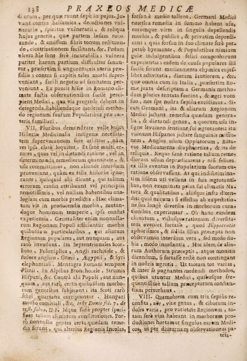 di orum , per quae ruunt faepe in pejus. Ju» vant contra balfamica * deio&iones vul¬ neraris , fpiritus vulnerarii, & reliqua hujus generis, quae partem laefam ro.iO' rando , & amiffuru fibris tonum refiituen- do , cicatrizationem facilitant, &c. Pedum I ulcera hie funt fere incurabilia ; vulnera pariter harum partium difficulter fanan- ■ tur , praefertim fi unguentaceis uteris prs- fidiis j contra fi capitis tales morbi fu per¬ veniant , facili negotio ad fanitatem per¬ veniunt . Ex paucis hifce in Romano cli¬ nate £ aciis obfervationijbus facile perci¬ pient Medici , qua via progredi debent in detegenda,ftabiiiendaque medendi metho¬ do regionum Tuarum Popularibus prs ce¬ teris familiari , .VII. Pluribus demcnilrare velle hujus Hi fieri» Medicinalis indigenae neceffita- tem fupervacaneum fore arbitror , nam res ipfa clare loquitur. Et fane multi er¬ rores 5 quos vel indietandi ratione , vel in determinanda remediorum quantitate , &. nfu committimus , non aliunde interdum proveniunt, quam ex talis hiitorix igno¬ rante quicquid alii dicant, qui talium errorum caulas attribuunt vel principiis xemotiflimis , vel nullam habentibus ana¬ logiam cum morbis praedi&is . Haec clima- lum vis in producendis morbis, mutan- daque hominum temperie , ipfa confiat experientia . Generaliter enim nonnulla¬ rum Regionum Populi afficiuntur morbis quibufda n particularibus , qui aliarum Regionum populares , aut nunquam , aut raro invadunt. Ita Septentrionales Scor- buto , Poloniplica , Angli rachitide , & fudere angiico . Graeci » Mgyptii 3 & Syri clephantiafi > Mentagra Romani tempore Plinii . In Alpibus Bronchocele . Strumis Kifpanij &c. Contra alii Populi ,aut nun¬ quam 3 autiarb certis quibufdam morbo¬ rum generibus fubjacent ; ita Scoti raro Jeb ri quartana corripiuntur . Hungari rnorto comitiali , &c. tefte Donio fol. y • de Ttji* faha% U b» Idque fane propter fpeci- fieas taiium climatum confiitutiones. Por¬ ro nonnuli^e gentes certa quaedam reme¬ dia ferunt ? qui alterius Regionis Incolas, forfan e medio tollent. Germani Medici emetica remedia in fummo habent ufu, eorumque vires in fmgulis depellendis morbis , & publice , & privatim depredi- eant ; quia forfan in fuo climate fere per¬ petuo hyemante, & Popularibus nimium gulx indulgentibus felici comprobarunt experientia ; eadem de caufa populares illi facile ferunt medicamenta chymica cujuf- libet activitatis , diaetam lautiorem, Scc* quae omnia cum in Italia , praefertim Ro- mc€ juxta deferiptam a Germanis metho¬ dum pluries tentata fuerint, Sc aegri voto luo , nos lpe noftra fiepius excidimus • Si- cuti Germani , ita & aliarum Regionum Medici jablant remedia quaedam genera¬ lia , & diaetandi genus, a quorum ufu in» figne levamen fentiunt fui aegrotantes: ita videmus Hilpanos jaclare fanguinis miffio* nem , Anglos uium Oppiatorum , Bata¬ vos Medicamenta diapheretica, & ita de reliquis . Neque fane ratione talium remee diorum ufum de praedicarent nifi felices ex illis eventus in Popularium fuorum cu- rationa obfervaffent. At qui indiferimina- tim iifdcm uti vellent in fuis aegrotanti¬ bus, non examinata piius fui cbmatis Na¬ tura & qualitatibus , aliifque infra dicen¬ dis: quid mirum •, fi effeftus ab expe&atio- ne fua longe diverfos in morborum cura¬ tionibus experientur . Ob hanc eandem climatum , victufqu# rationum diverfita- teni eveniet fortaife , quod Hippocratis aphorifmos , Sc folida illius praecepta non oblervamus interdum vera , fed modo du¬ bia , modo incofiantia . Hoc idem de alio¬ rum Authorum praeceptis , atque monitis dicendum, fi fortaffe recte non contingant in nofiris aegrotis . Ut taceam tot varias , & inter fe pugnantes medendi methodos, quibus utuntur Medici, quibufque ire- quentiffime talium pruceptorumconftan- tiam perturbant • VIII* Quamobrem cum tria faepius re- cenfita , a#r , vites genus , & ciborum in¬ doles varia , pro varietate Regionum , to¬ tam fcr« vim habeant in morborum pro¬ ductione; hortamur fingulos earum Medi- 1 cos^ ut per diuturnam obfeuvationem pa tefa-