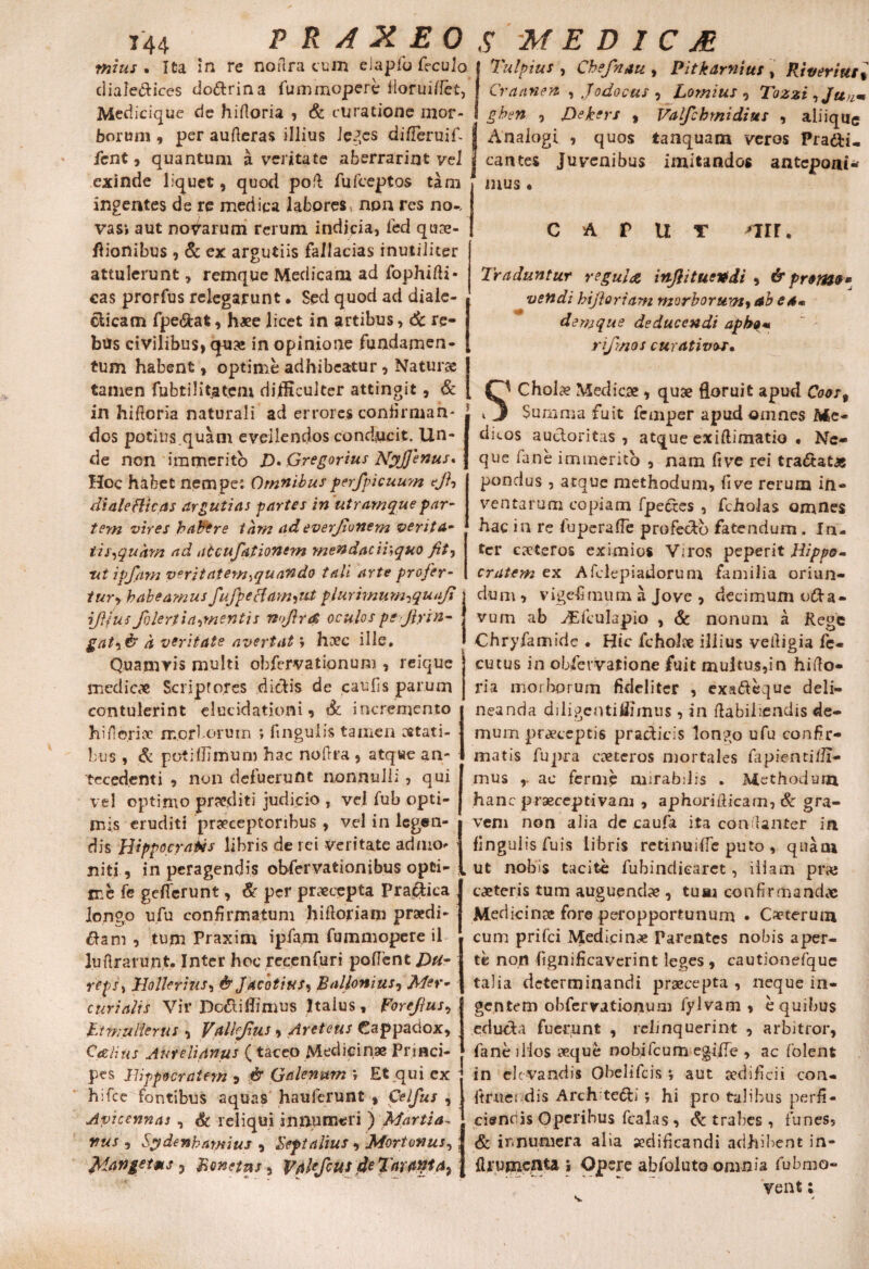 mius % Ita in re noflra cum eiaplo feculo| Tulpius, Chefnau , Pitkamius. Riveriut dialectices do&rina fummopere fioruiflet, Medicique de hifioria , & curatione mor¬ borum , per aufteras illius leges differuifi fient, quantum a veritate aberrariut vel exinde liquet, quod poil fufceptos tam ingentes de re medica labores non res no-, vas» aut novarum rerum indicia, fed qux- flionibus , & ex argutiis fallacias inutiliter attulerunt, remque Medicam ad fophifti- eas prorfus relegarunt. Sed quod ad diale¬ cticam fpe&at, haee licet in artibus, 6c re¬ bus civilibus, qux in opinione fundamen¬ tum habent, optime adhibeatur , Naturae tamen fubtilitatem difficulter attingit, & in hifioria naturali ad errores confirman- dos potius.quam evellendos conducit. Un¬ de non immerito D• Gregorius NyJJenus* Hoc habet nempe; Omnibus perfpicuum c/?, diale fjticas argutias partes in utramque par¬ tem vires habere tam ad everjionern verita- tis^quam ad atcufationem mendae/7;quo fit, nt ipfam veritatem-,quando tali arte profer¬ tur^ habeamus fufpecfam-iUt plurimum^qunfi iftjus f)lert i armentis nojlrd oculos pejlrin- gat-iis a veritate avertat; hxc ille. Quamvis multi obfervationum , reique medie# Scriptores dictis de caufis parum contulerint elucidationi, dc incremento hiilerix morborum ; ftnguiis tamen stati¬ bus , & potilJimum hac noftra , atqwe an¬ tecedenti , non defuerunt nonnulli , qui vel optimo praediti judicio , vel fub opti¬ mis eruditi praeceptoribus , vel in legen¬ dis Hippocratis libris de rei veritate admo¬ niti , in peragendis obfervationibus opti¬ me fe geflerunt, & per praecepta Pra&ica longo ufu confirmatum hifioriarn praedi¬ cam , tum Praxim ipfam fummopere il lufirarunt. Inter hoc recenfuri pollent J3u- reps, jHollerius, &Jacotius, Ballonius-, Mer¬ curialis Vir Do<5t illi mus Italus, Forejjus, Jit mulier us , iValUJhis , Areteus Cappadox, Cdtlius Aurelianus ( taceo Medicinae Princi¬ pes Hippocratem 9 & Galenum *, Et qui ex hifce fontibus aquas hauferunt , Celfus , Avicennas , & reliqui innumeri ) Martia^ nus , Sptdenhamius , Septalius , Mortonus, Jdangetms 5 Bonetns, Vakfcus 4e Tarwta} Craanen , Jodocus , Lomius , Tozzi ^Jun* ghsn , Dekers , Valfchmidius , aliiqiig Analogi , quos tanquam veros Pra&i- cantes Juvenibus imitandos anteponi¬ mus • CAPUT 'Tir. Traduntur regula inJhtueVdi , & promet » vendi bifloriam morborum, ab ea» • » a denique deducendi apbo« rij/zios curativor. Cholx Medicae , quae floruit apud Coos% Summa fuit femper apud omnes Me¬ dicos auctoritas, atque exiflimatio . Ne¬ que fane immerito , nam five rei tractatas pondus , atque methodum, live rerum in¬ ventarum copiam fpedres , fcholas omnes hac in re fuperafle profe&b fatendum. In¬ ter exteros eximios Viros peperit Hippo¬ cratem ex Afclepiadorum familia oriun¬ dum , vigefimum a Jove , decimum o&a- vum ab ASfculapio , & nonum a Rege Chryfamide . Hic ficholx illius vefiigia fe- cutus in obfevvatione fuit multus,in hifio- ria morborum fideliter , exafteque deli¬ neanda diligeotiffimus , in fiabiliendis de¬ mum prxeeptis pradicis longo ufu confir¬ matis fupra exteros mortales fapwntifli- mus ac ferme mirabilis . Methodum hanc praeceptivam , aphorifiicam, & gra¬ vem non alia de caufa ita condanter in fingulisfuis libris retinuiffc puto , quam ut nobis tacite fubindiearet, illam prae exteris tum auguendx , tum confirmandae Medicinx fore peropportunum • Cxterum cum prifei Medicinx Parentes nobis aper¬ te non fignificaverint leges , cautionefque talia determinandi prxeepta , neque in¬ gentem obfervationum fylvam , e quibus eduefa fuerunt , relinquerint , arbitror, fane illos xque nobifeum egifle , ac folent in eJc vandis Obelifcis; aut xdificii con- ftruet dis Arch tedfi; hi pro talibus perfi¬ ciendis Operibus fcalas, & trabes , funes, & ir.numera alia aedificandi adhibent in- flyumenta i Opere abfoluto omnia fubmo- vent;